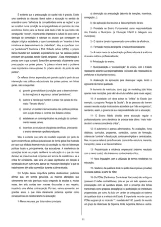 11
É evidente que a preocupação do capital não é gratuita. Existe
uma coerência do discurso liberal sobre a educação no sentido de
entendê-la como “definidora da competitividade entre as nações” e por
se constituir numa condição de empregabilidade em períodos de crise
econômica. Como para os liberais está dado o fato de que todos não
conseguirão “vencer”, importa então impregnar a cultura do povo com a
ideologia da competição e valorizar os poucos que conseguem se
adaptar à lógica excludente, o que é considerado um “incentivo à livre
iniciativa e ao desenvolvimento da criatividade”. Mas, e o que fazer com
os “perdedores”? Conforme o Prof. Roberto Lehrer (UFRJ), o próprio
Banco Mundial tem declarado explicitamente que “as pessoas pobres
precisam ser ajudadas, senão ficarão zangadas” . Essa interpretação é
precisa com o que o próprio Banco têm apresentado oficialmente como
preocupação nos países pobres: “a pobreza urbana será o problema
mais importante e mais explosivo do próximo século do ponto de vista
político”.
Os reflexos diretos esperados pelo grande capital a partir de sua
intervenção nas políticas educacionais dos países pobres, em linhas
gerais, são os seguintes:
a) garantir governabilidade (condições para o desenvolvimen-
to dos negócios) e segurança países “perdedores”;
b) quebrar a inércia que mantém o atraso nos países do cha-
mado “Terceiro Mundo”;
c) construir um caráter internacionalista das políticas públicas
com a ação direta e o controle dos EstadosUnidos;
d) estabelecer um corte significativo na produção do conheci-
mento nesses países;
e) incentivar a exclusão de disciplinas científicas, priorizando
o ensino elementar e profissionalizante.
Mas, é evidente que parte do resultado esperado por parte de
quem encaminha as políticas educacionais de forma global fica frustrada
por que sua eficácia depende muito da aceitação ou não de lideranças
políticas locais e, principalmente, dos educadores. A interferência de
oposições locais ao projeto neoliberal na educação é o que de mais
decisivo se possui na atual conjuntura em termos de resistência e, se a
crítica for consistente, este será um passo significativo em direção à
construção de um outro rumo, apesar do “massacre ideológico” a que os
trabalhadores têm sido submetidos durante a última década.
Em função dessa conjuntura política desfavorável, podemos
afirmar que, em termos genéricos, as maiores alterações que
ultimamente tem sido previstas estão chegando às escolas e, muitas
vezes, tem sido aceitas sem maiores discussões a seu respeito,
impedindo uma efetiva contraposição. Por isso, vamos apresentar, em
grandes eixos, o que mais claramente podemos apontar como
consequências do neoliberalismo na educação:
1- Menos recursos, por dois motivosprincipais:
a) diminuição da arrecadação (através de isenções, incentivos,
sonegação...);
b) não aplicação dos recursos e descumprimento deleis;
2- Prioridade no Ensino Fundamental, como responsabilidade
dos Estados e Municípios (a Educação Infantil é delegada aos
municípios);
3 - O rápido e barato é apresentado como critério de eficiência;
4 - Formação menos abrangente e mais profissionalizante;
5 – A maior marca da subordinação profissionalizante é a reforma
do ensino médio e profissionalizante;
6- Privatização do ensino;
7- Municipalização e “escolarização” do ensino, com o Estado
repassando adiante sua responsabilidade (os custos são repassados às
prefeituras e às próprias escolas);
8- Aceleração da aprovação para desocupar vagas, tendo o
agravante da menor qualidade;
9- Aumento de matrículas, como jogo de marketing (são feitas
apenas mais inscrições, pois não há estrutura efetiva para novas vagas);
10- A sociedade civil deve adotar os “órfãos” do Estado (por
exemplo, o programa “Amigos da Escola”). Se as pessoas não tiverem
acesso à escola a culpa é colocada na sociedade que “não se organizou”,
isentando, assim, o governo de sua responsabilidade com a educação;
11- O Ensino Médio dividido entre educação regular e
profissionalizante, com a tendência de priorizar este último: “mais ‘mão-
de-obra’ e menos consciência crítica”;.
12- A autonomia é apenas administrativa. As avaliações, livros
didáticos, currículos, programas, conteúdos, cursos de formação,
critérios de “controle” e fiscalização, continuam dirigidos e centralizados.
Mas, no que se refere à parte financeira (como infra- estrutura, merenda,
transporte), passa a serdescentralizada;
13- Produtividade e eficiência empresarial (máximo resultado
com o menor custo): não interessa o conhecimentocrítico;
14- Nova linguagem, com a utilização de termos neoliberais na
educação;
15 - Modismo da qualidade total (no estilo das empresas privadas)
na escola pública, a partir de 1980;
16- Os PCNs (Parâmetros Curriculares Nacionais) são ambíguos
(possuem 2 visões contraditórias), pois se, por um lado, aparece uma
preocupação com as questões sociais, com a presença dos temas
transversais como proposta pedagógica e a participação de intelectuais
progressistas, por outro, há todo um caráter de adequação ao sistema
de qualidade total e a retirada do Estado. É importante recordar que os
PCNs surgiram já no início do 1º. mandato de FHC, quando foi reunido
um grupo de intelectuais da Espanha, Chile, Argentina, Bolívia e outros
 