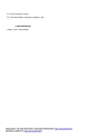 SIMULADOS + DE 2500 QUESTÕES CONCURSO PROFESSOR: http://bit.ly/2dqsG1e
MATERIAL COMPLETO: http://bit.ly/2dYbNPl
1.3.3. Como foi construído - Processo
1.3.4. Como está constituído - suas partes e a integração entre
2. MARCO REFERENCIAL
- o desejo, o sonho, a intencionalidade
 