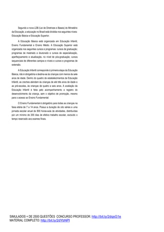 SIMULADOS + DE 2500 QUESTÕES CONCURSO PROFESSOR: http://bit.ly/2dqsG1e
MATERIAL COMPLETO: http://bit.ly/2dYbNPl
Segundo a nova LDB (Lei de Diretrizes e Bases) do Ministério
da Educação, a educação no Brasil está dividida nos seguintes níveis:
Educação Básica e Educação Superior.
A Educação Básica está organizada em Educação Infantil,
Ensino Fundamental e Ensino Médio. A Educação Superior está
organizada nos seguintes cursos e programas: cursos de graduação;
programas de mestrado e doutorado e cursos de especialização,
aperfeiçoamento e atualização, no nível de pós-graduação; cursos
sequenciais de diferentes campos e níveis e cursos e programas de
extensão.
A Educação Infantil corresponde à primeira etapa da Educação
Básica, não é obrigatória e destina-se às crianças com menos de sete
anos de idade. Dentro do quadro de estabelecimentos da Educação
Infantil, as creches atendem às crianças de até três anos de idade e
as pré-escolas, às crianças de quatro a seis anos. A avaliação da
Educação Infantil é feita pelo acompanhamento e registro do
desenvolvimento da criança, sem o objetivo de promoção, mesmo
para o acesso ao Ensino Fundamental.
O Ensino Fundamental é obrigatório para todas as crianças na
faixa etária de 7 a 14 anos. Possui a duração de oito séries e uma
jornada escolar anual de 800 horas-aula de atividades, distribuídas
por um mínimo de 200 dias de efetivo trabalho escolar, excluído o
tempo reservado aos exames finais.
 