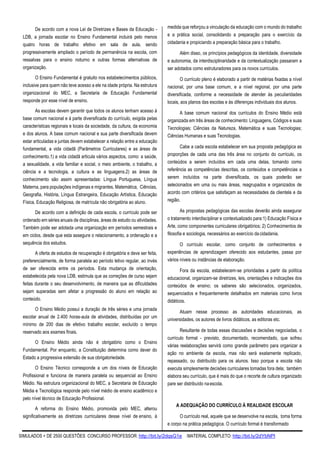 SIMULADOS + DE 2500 QUESTÕES CONCURSO PROFESSOR: http://bit.ly/2dqsG1e /MATERIAL COMPLETO: http://bit.ly/2dYbNPl
De acordo com a nova Lei de Diretrizes e Bases da Educação -
LDB, a jornada escolar no Ensino Fundamental incluirá pelo menos
quatro horas de trabalho efetivo em sala de aula, sendo
progressivamente ampliado o período de permanência na escola, com
ressalvas para o ensino noturno e outras formas alternativas de
organização.
O Ensino Fundamental é gratuito nos estabelecimentos públicos,
inclusive para quem não teve acesso a ele na idade própria. Na estrutura
organizacional do MEC, a Secretaria de Educação Fundamental
responde por esse nível de ensino.
As escolas devem garantir que todos os alunos tenham acesso à
base comum nacional e à parte diversificada do currículo, exigida pelas
características regionais e locais da sociedade, da cultura, da economia
e dos alunos. A base comum nacional e sua parte diversificada devem
estar articuladas e juntas devem estabelecer a relação entre a educação
fundamental, a vida cidadã (Parâmetros Curriculares) e as áreas de
conhecimento.1) a vida cidadã articula vários aspectos, como: a saúde,
a sexualidade, a vida familiar e social, o meio ambiente, o trabalho, a
ciência e a tecnologia, a cultura e as linguagens.2) as áreas de
conhecimento são assim apresentadas: Língua Portuguesa, Língua
Materna, para populações indígenas e migrantes, Matemática, Ciências,
Geografia, História, Língua Estrangeira, Educação Artística, Educação
Física, Educação Religiosa, de matrícula não obrigatória ao aluno.
De acordo com a definição de cada escola, o currículo pode ser
ordenado em séries anuais de disciplinas, áreas de estudo ou atividades.
Também pode ser adotada uma organização em períodos semestrais e
em ciclos, desde que esta assegure o relacionamento, a ordenação e a
sequência dos estudos.
A oferta de estudos de recuperação é obrigatória e deve ser feita,
preferencialmente, de forma paralela ao período letivo regular, ao invés
de ser oferecida entre os períodos. Esta mudança de orientação,
estabelecida pela nova LDB, estimula que as correções de curso sejam
feitas durante o seu desenvolvimento, de maneira que as dificuldades
sejam superadas sem afetar a progressão do aluno em relação ao
conteúdo.
O Ensino Médio possui a duração de três séries e uma jornada
escolar anual de 2.400 horas-aula de atividades, distribuídas por um
mínimo de 200 dias de efetivo trabalho escolar, excluído o tempo
reservado aos exames finais.
O Ensino Médio ainda não é obrigatório como o Ensino
Fundamental. Por enquanto, a Constituição determina como dever do
Estado a progressiva extensão de sua obrigatoriedade.
O Ensino Técnico corresponde a um dos níveis de Educação
Profissional e funciona de maneira paralela ou sequencial ao Ensino
Médio. Na estrutura organizacional do MEC, a Secretaria de Educação
Média e Tecnológica responde pelo nível médio de ensino acadêmico e
pelo nível técnico de Educação Profissional.
A reforma do Ensino Médio, promovida pelo MEC, alterou
significativamente as diretrizes curriculares desse nível de ensino, à
medida que reforçou a vinculação da educação com o mundo do trabalho
e a prática social, consolidando a preparação para o exercício da
cidadania e propiciando a preparação básica para o trabalho.
Além disso, os princípios pedagógicos da identidade, diversidade
e autonomia, da interdisciplinaridade e da contextualização passaram a
ser adotados como estruturadores para os novos currículos.
O currículo pleno é elaborado a partir de matérias fixadas a nível
nacional, por uma base comum, e a nível regional, por uma parte
diversificada, conforme a necessidade de atender às peculiaridades
locais, aos planos das escolas e às diferenças individuais dos alunos.
A base comum nacional dos currículos do Ensino Médio está
organizada em três áreas de conhecimento: Linguagens, Códigos e suas
Tecnologias; Ciências da Natureza, Matemática e suas Tecnologias;
Ciências Humanas e suas Tecnologias.
Cabe a cada escola estabelecer em sua proposta pedagógica as
proporções de cada uma das três área no conjunto do currículo, os
conteúdos a serem incluídos em cada uma delas, tomando como
referência as competências descritas, os conteúdos e competências a
serem incluídos na parte diversificada, os quais poderão ser
selecionados em uma ou mais áreas, reagrupados e organizados de
acordo com critérios que satisfaçam as necessidades da clientela e da
região.
As propostas pedagógicas das escolas deverão ainda assegurar
o tratamento interdisciplinar e contextualizado para:1) Educação Física e
Arte, como componentes curriculares obrigatórios; 2) Conhecimentos de
filosofia e sociologia, necessários ao exercício dacidadania.
O currículo escolar, como conjunto de conhecimentos e
experiências de aprendizagem oferecido aos estudantes, passa por
vários níveis ou instâncias de elaboração.
Fora da escola, estabelecem-se prioridades a partir da política
educacional, organizam-se diretrizes, leis, orientações e indicações dos
conteúdos de ensino; os saberes são selecionados, organizados,
sequenciados e frequentemente detalhados em materiais como livros
didáticos.
Atuam nesse processo as autoridades educacionais, as
universidades, os autores de livros didáticos, as editoras etc.
Resultante de todas essas discussões e decisões negociadas, o
currículo formal - previsto, documentado, recomendado, que sofreu
várias reelaborações servirá como grande parâmetro para organizar a
ação no ambiente da escola, mas não será exatamente replicado,
repassado, ou distribuído para os alunos. Isso porque a escola não
executa simplesmente decisões curriculares tomadas fora dela; também
elabora seu currículo, que é mais do que o recorte de cultura organizado
pare ser distribuído naescola.
A ADEQUAÇÃO DO CURRÍCULO À REALIDADE ESCOLAR
O currículo real, aquele que se desenvolve na escola, toma forma
e corpo na prática pedagógica. O currículo formal é transformado
 