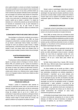 SIMULADOS + DE 2500 QUESTÕES CONCURSO PROFESSOR: http://bit.ly/2dqsG1e /MATERIAL COMPLETO: http://bit.ly/2dYbNPl
entre o sujeito conhecedor e o universo a ser conhecido. A escolarização
deve portanto possibilitar que os alunos adquiram chaves conceituais de
compreensão de seu mundo e de seu tempo, permitindo também que
tomem consciência das operações mobilizadas durante a aprendizagem,
para que prossigam com autonomia nesse processo de conhecimento.
Assim, diante do recorte organizado de saberes que constituem o
currículo, não se pode pensar em simplesmente entregar informações
prontas a sujeitos que as recebam e assimilem. É na relação dos
estudantes com o conhecimento produzido que este será transformado
em ferramenta de compreensão do real, em parte indissociável do
conhecimento-processo, ou seja, da ação humana do buscar
significados, elucidar o real, constituindo o objeto e se constituindo como
sujeito.
O CONHECIMENTO-PRODUTO NÃO SURGE COMO ALGO DADO
Essa abordagem do conhecimento considerado como processo e
produto é detalhada e aprofundada por Leite (1995), que discute
concepções de conhecimento e o processo complexo de sua produção,
em que intervêm a determinação histórica imediata, mas também a
concepção de mundo que perpassa as ações humanas, e relações
sociais específicas; o conhecimento-produto não surge como algo dado,
acabado e neutro, mas carrega, mesmo como resultado pronto, as
marcas do processo inacabado, provisória e histórico de sua construção.
SUJEITOS INTERAGEM ENTRE SI E
COM LINGUAGENS E SABERES
O conhecimento é então compreendido como construção social,
segundo os principais autores da Sociologia do Currículo. Santos e
Moreira (1995, p.51) comentam que ele é “produto de concordância e
consentimento de indivíduos que vivem determinadas relações sociais
(por exemplo, de classe, raça e gênero) em determinados momentos”.
Essa construção, portanto, ocorre pela interação social e depende do
contexto social e cultural, de um referencial comum; sujeitos interagem
entre si e com linguagens e saberes, trazendo para a relação sua cultura
e seus significados.
AS MUDANÇAS CULTURAIS CHEGAM ÀS ESCOLAS
ATRAVÉS DOS CURRÍCULOS
Processo e produto do conhecimento estão presentes na
construção do conhecimento escolar. Assim, vai se tornando claro que
selecionar conteúdos não é apenas fazer uma lista de conhecimentos
que se transmitem num modelo escolhido a priori, mas que o currículo
emerge das condições reais em que se dá o trabalho com o
conhecimento. É nesse sentido que entendemos a afirmação de Gimeno
Sacristán (1996, p.37), em seu estudo sobre escolarização e cultura: “As
mudanças culturais chegam às escolas através dos currículos, mas
apenas na medida em que se plasmam em práticas concretas”.
ARTICULAÇÃO
Articular o ensino e a aprendizagem implica articular conteúdo e
forma, tornando cada vez mais o ensino favorável à ocorrência da
aprendizagem. Isso exige riqueza de situações, experiências e recursos,
para favorecer o processo múltiplo, complexo e relacional de conhecer e
incorporar dados novos ao repertório de significados, utilizando-os na
compreensão orgânica dos fenômenos, no entendimento da prática
social.
A ORGANIZAÇÃO CURRICULAR
A organização curricular da escola básica de uma maneira geral
vem sendo alvo de numerosas críticas, tanto de educadores de renome
nacional, como da parte de educadores com atuação internacional.
Nóvoa (1998), por exemplo, afirma que as atividades da escola
desenvolvidas”numa pedagogia centrada essencialmente na sala de aula
(com) horários escolares rigidamente estabelecidos que põem em prática
um controlo social do tempo escolar, saberes organizados em disciplinas
escolares que são as referências estruturantes do ensino e do trabalho
pedagógico” (p. 22),contribuem de forma acentuada para aumentar as
dificuldades de aprendizagens das crianças.
Para o autor e demais críticos da organização curricular que tem
como base o regime seriado, é necessária uma reorganização que
permita uma melhor administração do tempo da escola; é necessário
trabalhar com novas formas de organização curricular, bem como
redimensionar a forma como os professores(as) trabalham com os
conteúdos, a fim de que a escola básica possa melhorar seu
desempenho.
No Brasil, diversos estudos (Krug e Azevedo, 2000; Azevedo,
1999, 2000; Arroyo, 1999) têm trazido críticas à organização curricular
vigente nas escolas de ensino fundamental.
As críticas ressaltam que nas escolas que adotam o regime
seriado, os tempos e os espaços da escola, do professor(a) e do aluno(a)
ficam subordinados, principalmente, aos conteúdos programáticos a
serem”ensinados” e “aprendidos”; que ao serem colocados como
elemento central do regime seriado, conteúdos passaram a constituir o
eixo da organização dos graus, das séries, das disciplinas, das grades
curriculares, das avaliações, das recuperações, das aprovações e das
reprovações; que como eixo da organização curricular, os conteúdos
institucionalizaram o caráter precedente e acumulativo de sua
transmissão e apreensão, fazendo com que a criança tenha dificuldades
na aprendizagem, o que geralmente concorre para a reprovação e/ou
evasão escolar, principalmente das crianças que em virtude de sua
condição socioeconômica não conseguem ter outros meios
suficientemente significativos para aprender.
As dificuldades de aprendizagem dessas crianças, ainda segundo
os autores mencionados,são consequências de um ensino em aulas
estanques, com ênfase nos rituais de transmissão, de avaliação, de
reprovação, de repetência, etc., que instaurou a predefinição do
 