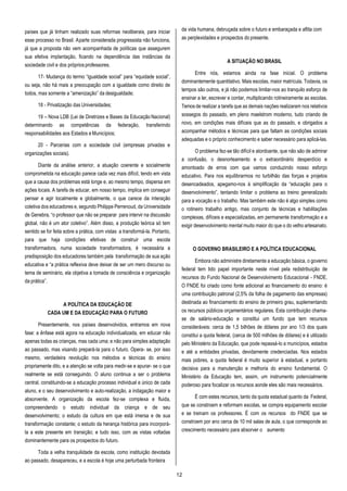 12
países que já tinham realizado suas reformas neoliberais, para iniciar
esse processo no Brasil. Aparte considerada progressista não funciona,
já que a proposta não vem acompanhada de políticas que assegurem
sua efetiva implantação, ficando na dependência das instâncias da
sociedade civil e dos própriosprofessores.
17- Mudança do termo “igualdade social” para “equidade social”,
ou seja, não há mais a preocupação com a igualdade como direito de
todos, mas somente a “amenização” da desigualdade;
18 - Privatização das Universidades;
19 – Nova LDB (Lei de Diretrizes e Bases da Educação Nacional)
determinando as competências da federação, transferindo
responsabilidades aos Estados e Municípios;
20 - Parcerias com a sociedade civil (empresas privadas e
organizações sociais).
Diante da análise anterior, a atuação coerente e socialmente
comprometida na educação parece cada vez mais difícil, tendo em vista
que a causa dos problemas está longe e, ao mesmo tempo, dispersa em
ações locais. A tarefa de educar, em nosso tempo, implica em conseguir
pensar e agir localmente e globalmente, o que carece da interação
coletiva dos educadores e, segundo Philippe Perrenoud, da Universidade
de Genebra, “o professor que não se preparar para intervir na discussão
global, não é um ator coletivo”. Além disso, a produção teórica só tem
sentido se for feita sobre a prática, com vistas a transformá-la. Portanto,
para que haja condições efetivas de construir uma escola
transformadora, numa sociedade transformadora, é necessária a
predisposição dos educadores também pela transformação de sua ação
educativa e “a prática reflexiva deve deixar de ser um mero discurso ou
tema de seminário, ela objetiva a tomada de consciência e organização
da prática”.
A POLÍTICA DA EDUCAÇÃO DE
CADA UM E DA EDUCAÇÃO PARA O FUTURO
Presentemente, nos países desenvolvidos, entramos em nova
fase: a ênfase está agora na educação individualizada, em educar não
apenas todas as crianças, mas cada uma; e não para simples adaptação
ao passado, mas visando prepará-la para o futuro. Opera- se, por isso
mesmo, verdadeira revolução nos métodos e técnicas do ensino
propriamente dito, e a atenção se volta para medir-se e apurar- se o que
realmente se está conseguindo. O aluno continua a ser o problema
central, constituindo-se a educação processo individual e único de cada
aluno, e o seu desenvolvimento e auto-realização, a indagação maior e
absorvente. A organização da escola fez-se complexa e fluida,
compreendendo o estudo individual da criança e de seu
desenvolvimento; o estudo da cultura em que está imersa e de sua
transformação constante; o estudo da herança histórica para incorporá-
la a este presente em transição; e tudo isso, com as vistas voltadas
dominantemente para os prospectos do futuro.
Toda a velha tranquilidade da escola, como instituição devotada
ao passado, desapareceu, e a escola é hoje uma perturbada fronteira
da vida humana, debruçada sobre o futuro e embaraçada e aflita com
as perplexidades e prospectos do presente.
A SITUAÇÃO NO BRASIL
Entre nós, estamos ainda na fase inicial. O problema
dominantemente quantitativo. Mais escolas, maior matrícula. Todavia, os
tempos são outros, e já não podemos limitar-nos ao tranquilo esforço de
ensinar a ler, escrever e contar, multiplicando rotineiramente as escolas.
Temosde realizar a tarefa que as demais nações realizaram nos relativos
sossegos do passado, em pleno maelstrom moderno, tudo criando de
novo, em condições mais difíceis que as do passado, e obrigados a
acompanhar métodos e técnicas para que faltam as condições sociais
adequadas e o próprio conhecimento e saber necessário para aplicá-las.
O problema fez-se tão difícil e atordoante, que não são de admirar
a confusão, o desnorteamento e o extraordinário desperdício e
amontoado de erros com que vamos conduzindo nosso esforço
educativo. Para nos equilibrarmos no turbilhão das forças e projetos
desencadeados, apegamo-nos à simplificação da “educação para o
desenvolvimento”, tentando limitar o problema ao treino generalizado
para a vocação e o trabalho. Mas também este não é algo simples como
o rotineiro trabalho antigo, mas conjunto de técnicas e habilitações
complexas, difíceis e especializadas, em permanente transformação e a
exigir desenvolvimento mental muito maior do que o do velho artesanato.
O GOVERNO BRASILEIRO E A POLÍTICA EDUCACIONAL
Embora não administre diretamente a educação básica, o governo
federal tem tido papel importante neste nível pela redistribuição de
recursos do Fundo Nacional de Desenvolvimento Educacional - FNDE.
O FNDE foi criado como fonte adicional ao financiamento do ensino: é
uma contribuição patronal (2,5% da folha de pagamento das empresas)
destinada ao financiamento do ensino de primeiro grau, suplementando
os recursos públicos orçamentários regulares. Esta contribuição chama-
se de salário-educação e constitui um fundo que tem recursos
consideráveis: cerca de 1,5 bilhões de dólares por ano 1/3 dos quais
constitui a quota federal, (cerca de 500 milhões de dólares) e é utilizado
pelo Ministério da Educação, que pode repassá-lo a municípios, estados
e até a entidades privadas, devidamente credenciadas. Nos estados
mais pobres, a quota federal é muito superior à estadual, e portanto
decisiva para a manutenção e melhoria do ensino fundamental. O
Ministério da Educação tem, assim, um instrumento potencialmente
poderoso para focalizar os recursos aonde eles são mais necessários.
É com estes recursos, tanto da quota estadual quanto da Federal,
que se constroem e reformam escolas, se compra equipamento escolar
e se treinam os professores. É com os recursos do FNDE que se
constroem por ano cerca de 10 mil salas de aula, o que corresponde ao
crescimento necessário para absorver o aumento
 