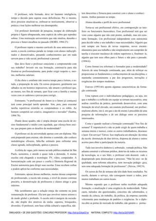 SIMULADOS + DE 2500 QUESTÕES CONCURSO PROFESSOR: http://bit.ly/2dqsG1e /MATERIAL COMPLETO: http://bit.ly/2dYbNPl
O professor, nela formado, deve ter bastante inteligência,
tempo e decisão para superar essas deficiências. Por si mesmo,
deve procurar atualizar-se, embasar-se teoricamente, observar a
prática e tirar lições melhorar seu desempenho.
Um professor destituído de pesquisa, incapaz de elaboração
própria é figura ultrapassada, uma espécie de sobra que reproduz
sobras. Uma instituição universitária que não sinaliza, desenha e
provoca o futuro encalhou no passado (DEMO, 1994:27).
O professor repete o mesmo currículo de seus antecessores e,
assim, a escola continua parada no tempo com alunos indiscipli-
nados e desmotivados, passando conhecimentos que em nada
servem para a vida social, profissional e pessoal.
Que deve fazer o professor consciente e comprometido com
seu trabalho? Investir em sua formação, continuá-la para não
frustrar-se profissionalmente, para poder exigir respeito e, mes-
mo, melhorias salariais.
O dia cheio e estafante não reserva tempo para a leitura, o es-
tudo, a preparação de aula. Os cursos propostos, geralmente aos
sábados ou em horários impossíveis, não atraem o professor que,
ao menos, nos fins de semana, quer ficar com a família e muitas
vezes com os cadernos e provas para corrigir.
Entretanto, “o profissional do futuro (e o futuro já começou)
terá como principal tarefa aprender. Sim, pois, para executar
tarefas repetitivas existirão os computadores e os robôs. Ao
homem competirá ser criativo, imaginativo e inovador” (Seabra,
1994:78).
Diante desse quadro, não é utopia desejar uma escola de en-
sino fundamental e médio com equidade, que ofereça bom ensi-
no, que prepare para os desafios da modernidade?
O professor sai da universidade apenas com um diploma. Não
está preparado para ensinar, não domina o conteúdo, não conhece
metodologias eficazes, falta-lhe estímulo para enfrentar uma
classe agitada, indisciplinada, apática e passiva.
A oferta de vagas, pelo menos na rede pública estadual de São
Paulo, aumentou, e atende a quase toda a demanda. A muitas
escolas está chegando a tecnologia: TV, vídeo, computador. A
burocratização cede um pouco e confia à Diretoria Regional de
Ensino autonomia para dirigir suas escolas. Estas recebem verbas
e podem aplicá-las conforme suas necessidades.
Entretanto, apesar dessas melhorias, muitas dessas conquistas
do professorado, a escola não avança, o nível de ensino continua
precário, a desmotivação de professores e alunos atinge o grau
máximo.
Não acreditamos que a solução esteja tão somente na justa
remuneração do professor. Ela tem que envolver outros setores e
de modo global e profundo. A escola está à margem da socieda-
de, não dispõe dos atrativos da mídia: esportes, brinquedos,
diversões. O professor, sem base sólida cultural e específica, não
tem descortino e firmeza para construir com o aluno o conheci-
mento. Ambos pararam no tempo.
Alonso desenha o perfil do novo profissional:
Torna-se um profissional efetivo, em contraposição ao tare-
feiro ou funcionário burocrático; Esse profissional terá que ser
visto como alguém que não está pronto, acabado, mas em cons-
tante formação; Um profissional independente com autonomia
para decidir sobre o seu trabalho e suas necessidades; Alguém que
está sempre em busca de novas respostas, novos encami-
nhamentos para seu trabalho e não simplesmente um cumpridor de
tarefas e executor mecânico de ordens superiores e, finalmen- te,
alguém que tem seus olhos para o futuro e não para o passado.
(1994:6).
Como formar (ou reformar) o formador para a modernidade?
Através de uma formação continuada, que, além de reforçar ou
proporcionar os fundamentos e conhecimentos de sua disciplina, o
mantenha constantemente a par dos progressos, inovações e
exigências dos tempos modernos.
Esteves (1993:66) aponta algumas características da forma-
ção continuada:
Uma ruptura com o individualismo pedagógico, ou seja, em
que o trabalho e a reflexão em equipe se tornam necessários; uma
análise científica da prática, permitindo desenvolver, com uma
formação de nível elevado, um estatuto profissional; um profissi-
onalismo aberto, isto é, em que o ato de ensino é precedido de uma
pesquisa de informações e de um diálogo entre os parceiros
interessados.
Como e quando realizar a formação continuada? Nos fins de
semana? É impraticável e não se pode exigir de quem trabalha a
semana inteira e merece, como os outros trabalhadores, descanso
e lazer. Em serviço? Talvez. Isso implicaria em alteração da rotina
da escola: diminuição de dias letivos, dispensa de alunos e outros
acertos para obter a participação da maioria.
Tudo isso envolve dinheiro e, sobretudo, vontade política. Não
adianta construir e reformar prédios, dotá-los de todos os recursos
da tecnologia, se o seu líder, o professor está desmoti- vado e
despreparado para desencadear o processo. “Não há ensi- no de
qualidade, nem reforma educativa, nem inovação pedagó- gica,
sem uma adequada formação de professores”. (Nóvoa, 1992:9).
Os cursos de fim de semana não têm dado bons resultados. Na
escola, durante o serviço, não conseguem reunir a todos, pois
muitos trabalham em outros locais.
Mesmo supondo que o professor tenha recebido adequada
formação, a atualização é uma exigência da modernidade. Tabus
caem, métodos são questionados, conceitos são substituídos, o
mundo da ciência, do trabalho, da política, da empresa caminha
velozmente para mudanças de padrões e exigências. Se o diplo-
ma abre as portas do mercado de trabalho, não garante a perma-
 