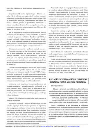 SIMULADOS + DE 2500 QUESTÕES CONCURSO PROFESSOR: http://bit.ly/2dqsG1e /MATERIAL COMPLETO: http://bit.ly/2dYbNPl
nência nele. Os medíocres, serão preteridos pelos melhores clas-
sificados.
E o profissional da escola? Aqui a situação é diferente e pe-
culiar. Não há cobrança nem supervisão. O professor excelente
tem a mesma consideração, avaliação que o omisso e incapaz. Não
há estímulo para atualização e aprimoramento. Os salários são
baixos, a estrutura, precária, a aposentadoria, aterrorizante. A
própria comunidade não cobra bom desempenho do professor,
contentando-se apenas em que a escola aceite seus filhos para não
ficarem sós em casa ou na rua.
Não há divulgação de experiências bem sucedidas entre os
professores; um não sabe o que o outro está “dando”, os métodos
e avaliação são pessoais e arbitrários. Para Esteves (1993:98), a
formação continuada exige profissionais “conhecedores da reali-
dade da escola, capazes de trabalhar em equipe e de proporcionar
meios para a troca de experiências, dotados de atitudes próprias de
profissionais cujo trabalho implica a relação com o outro...”.
O treinamento empresarial é geralmente realizado em servi-
ço. Cursos são ministrados ao final do expediente, a empresa abre
mão de seus funcionários, por acreditar que investir em sua
formação continuada é lucro e retorno garantidos. Algumas em-
presas, em locais especiais, durante uma semana ou mais dias,
capacitam os seus funcionários em um ambiente saudável que
permite, além da troca de experiências e interação, aperfeiçoar-se
em seu serviço.
O Estado é o maior empregador. Só que não dispõe (sic) de
verba para imitar as grandes empresas. Ou não tem vontade
política para isso. Entretanto, segundo Nóvoa (1992:27), “impor-
ta valorizar paradigmas de formação que promovam a preparação
de professores reflexivos, que assumam a responsabilidade do seu
próprio desenvolvimento profissional e que participem como
protagonista na implementação das políticas educativas”.
Voltamos ao ponto inicial: ou se investe no professor, em sua
formação, atualização e satisfação pessoal e profissional, ou a
escola continuará sendo a mentira que é: de portas abertas, sim,
porém, um pseudo-ensino, sem características de equidade, ultra-
passado, a serviço da manutenção do status quo, que é o que deseja
a classe dominante.
Masetto (1994:96) aponta as características que deve possuir a
formação do professor:
Inquietação, curiosidade e pesquisa. O conhecimento não está
acabado; exploração de “seu” saber provindo da experiência
através da pesquisa e reflexão sobre a mesma; domínio de área
específica e percepção do lugar desse conhecimento específico
num ambiente mais geral; superação da fragmentação do conhe-
cimento em direção ao holismo, ao inter-relacionamento dos
saberes, a interdisciplinaridade; identificação, exploração e res-
peito aos novos espaços de conhecimento (telemática); domínio,
valorização e uso dos novos recursos de acesso ao conhecimento
(informática); abertura para uma formação continuada.
Propostas de solução só a longo prazo. Se a escola não come-
çar a melhorar hoje, amanhã ela continuará a ser o que é. O hoje
significa o ensino fundamental. Se nossas crianças não forem
alfabetizadas adequadamente, não aprenderem a ler o livro e o
mundo, a questionar, criar, participar, exigir; se os métodos não se
tornarem ativos, se o conteúdo não se tornar significativo, de nada
adianta falar em reforma ou melhoria de ensino em outros níveis.
A base é que está viciada e precária. Estamos alfabetizan- do como
há cinquenta anos: repetindo lições, copiando a cartilha, falando
uma linguagem incompreensível.
Enquanto isso a criança se agita ou fica quieta. Não fala, só
ouve: não pensa, só imita; não constrói, recebe pronto. Se não se
investir aqui, no começo, na base, tornando a escola um espaço
alegre de criação, descoberta, vivência e solidariedade, trabalho
conjunto em que o professor não é o mestre mas o coordenador e
organizador do trabalho, membro de uma equipe de pesquisa e
estudo..., a escola continuará na UTI. Não morrerá, pois isso não
interessa ao poder mas continuará agonizante, amorfa, inútil,
reprodutora e servil à classe dominante.
É esse o desafio para os educadores: reformar desde as bases a
escola e prepará-la para a modernidade. Por quê? Porque como nos
explicita NÓVOA (1991:29)
Grande parte do potencial cultural (e mesmo técnico e cientí-
fico) das sociedades contemporâneas está concentrado nas esco-
las. Não podemos continuar a desprezá-lo e a menorizar as capa-
cidades de desenvolvimento dos professores. O projeto de uma
autonomia profissional, exigente e responsável, pode recriar a
profissão professor e preparar um novo ciclo na história das
escolas e dos seus atores. (Nóvoa, 1991:29).
Educação e cidadania
Cidadania é componente essencial do desenvolvimento humano
sustentado e encontra na educação de qualidade, sobretudo construtiva
de conhecimento, sua instrumentação, maior. Já se consagrou o direito
ao desenvolvimento, sob o eco da definição do desenvolvimento como
oportunidade. O conceito de oportunidade indica a importância da
educação de qualidade, como maneira eficaz de formar um sujeito
histórico crítico e criativo, capaz de manejar e produzir o conhecimento.
Como o conhecimento é algo instrumental, é fundamental
conclamarmos os fins da educação, sobretudo a cidadania para imprimir
aos meios os devidos fins. O conhecimento depende da cidadania que o
controla, pois orienta para evitar que de novo e sempre, seja instrumento
de dominação e exclusão. Será no futuro um dos grandes desafios
compatibilizar a dinâmica da competitividade econômica com os direitos
da cidadania.
A RELAÇÃO ENTRE EDUCAÇÃO/CULTURA/ÉTICA E
CIDADANIA. ESCOLA, VIOLÊNCIA E CIDADANIA.
 