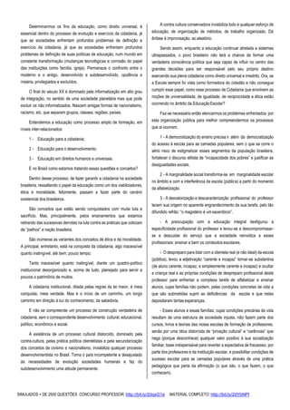 SIMULADOS + DE 2500 QUESTÕES CONCURSO PROFESSOR: http://bit.ly/2dqsG1e /MATERIAL COMPLETO: http://bit.ly/2dYbNPl
Determinarmos os fins da educação, como direito universal, é
essencial dentro do processo de evolução e exercício da cidadania, já
que as sociedades enfrentam profundos problemas de definição e
exercício da cidadania, já que as sociedades enfrentam profundos
problemas de definição de suas políticas de educação, num mundo em
constante transformação (mudanças tecnológicas e corrosão do papel
das instituições como família, igreja). Permanece o confronto entre o
moderno e o antigo, desenvolvido e subdesenvolvido, opulência e
miséria, privilegiados e excluídos.
O final do século XX é dominado pela informatização em alto grau
de integração, no sentido de uma sociedade planetária mas que pode
excluir os não informatizados. Nascem antigas formas de nacionalismo,
racismo, etc. que separam grupos, classes, regiões, países.
Entendemos a educação como processo amplo de formação, em
níveis inter-relacionados:
1 - Educação para a cidadania;
2 - Educação para o desenvolvimento;
3 - Educação em direitos humanos e universais.
E no Brasil como estamos tratando essas questões e conceitos?
Dentro desse processo, de fazer garantir a cidadania na sociedade
brasileira, ressaltando o papel da educação como um dos viabilizadores,
ética e moralidade, felizmente, passam a fazer parte do cenário
existencial dos brasileiros.
São conceitos que estão sendo conquistados com muita luta e
sacrifício. Mas, principalmente, pelos ensinamentos que estamos
retirando das sucessivas derrotas na luta contra as práticas que colocam
de “joelhos” a nação brasileira.
São inúmeras as variantes dos conceitos de ética e da moralidade.
A principal, entretanto, está na conquista da cidadania, algo inacessível
quanto inatingível, até bem, pouco tempo.
Tanto inacessível quanto inatingível, diante um quadro-político
institucional desorganizado e, acima de tudo, planejado para servir a
poucos o patrimônio de muitos.
A cidadania institucional, ditada pelas regras da lei maior, é meia
conquista, meia verdade. Mas é o início de um caminho, um longo
caminho em direção à luz do conhecimento, da sabedoria.
E não se compreende um processo de construção verdadeira de
cidadania, sem o correspondente desenvolvimento cultural, educacional,
político, econômico e social.
A existência de um processo cultural distorcido, dominado pela
contra-cultura, pelas prática política clientelistas e pela secundarização
dos conceitos de civismo e nacionalismo, inviabiliza qualquer processo
desenvolvimentista no Brasil. Torna o país incompetente e desajustado
às necessidades de evolução sociedades humanas e faz do
subdesenvolvimento uma atitude permanente.
A contra cultura conservadora inviabiliza todo e qualquer esforço de
educação, de organização de métodos, de trabalho organizado. Dá
ênfase à improvisação, ao aleatório.
Sendo assim, enquanto a educação continuar atrelada a sistemas
ultrapassados, o povo brasileiro não terá a chance de formar uma
verdadeira consciência política que seja capaz de influir no centro das
grandes decisões para ser responsável pelo seu próprio destino
exercendo sua plena cidadania como direito universal e irrestrito. Ora, se
a Escola sempre foi vista como formadora do cidadão e não consegue
cumprir esse papel, como esse processo de Cidadania que envolvem as
noções de universalidade, de igualdade, de reciprocidade e ética estão
ocorrendo no âmbito da EducaçãoEscolar?
Faz-se necessário então elencarmos os problemas enfrentados por
esta organização pública para melhor compreendermos os processos
que aí ocorrem.
1 - A democratização do ensino precisa ir além da democratização
do acesso à escola para as camadas populares, sem o que se corre o
sério risco de estigmatizar esses segmentos da população brasileira,
fortalecer o discurso elitista de “incapacidade dos pobres” e justificar as
desigualdades sociais.
2 - A marginalidade social transforma-se em marginalidade escolar
no âmbito e com a interferência da escola (pública) a partir do momento
da alfabetização.
3 - A desvalorização e descaracterização profissional do professor
tecem sua origem no aparente engrandecimento da sua tarefa, pelo tão
difundido refrão: “o magistério é umsacerdócio”.
- A preocupação com a educação integral desfigurou a
especificidade profissional do professor e levou-se a descompromissar-
se e descuidar do serviço que a sociedade reinvidica a esses
profissionais: ensinar e bem os conteúdos escolares.
- O despreparo para lidar com a clientela real (e não ideal) da escola
(pública), levou a adjetivação “carente e incapaz” tornar-se substantiva
(de aluno carente, incapaz, a simplesmente carente e incapaz) e ocultar
a criança real e as próprias condições de despreparo profissional deste
professor para enfrentar a complexa tarefa de alfabetizar e ensinar
alunos, cujas famílias não podem, pelas condições concretas de vida a
que são submetidas suprir as deficiências da escola e que nelas
depositaram tantas esperanças.
- Esses alunos e essas famílias, cujas condições precárias de vida
resultam de uma estrutura de sociedade injusta, não fazem parte dos
cursos, livros e teorias das nossa escolas de formação de professores,
senão por uma ótica distorcida de “privação cultural” e “carências” que
nega (porque desconhece) qualquer valor positivo à sua socialização
familiar, base indispensável para reverter a expectativa de fracassso, por
parte dos professores e da instituição escolar, e possibilitar condições de
sucesso escolar para as camadas populares através de uma prática
pedagógica que parta da afirmação (o que são, o que fazem, o que
conhecem).
 