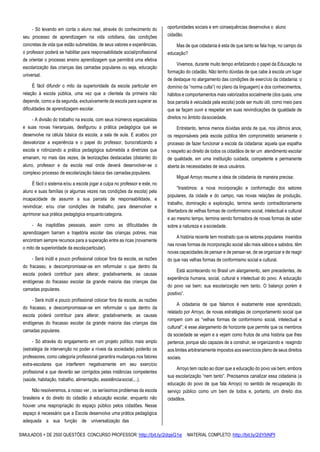 SIMULADOS + DE 2500 QUESTÕES CONCURSO PROFESSOR: http://bit.ly/2dqsG1e /MATERIAL COMPLETO: http://bit.ly/2dYbNPl
- Só levando em conta o aluno real, através do conhecimento do
seu processo de aprendizagem na vida cotidiana, das condições
concretas de vida que estão submetidas, de seus valores e experiências,
o professor poderá se habilitar para responsabilidade social/profissional
de orientar o processo ensino aprendizagem que permitirá uma efetiva
escolarização das crianças das camadas populares ou seja, educação
universal.
É fácil difundir o mito da superioridade da escola particular em
relação à escola pública, uma vez que a clientela da primeira não
depende, como a da segunda, exclusivamente da escola para superar as
dificuldades de aprendizagem escolar.
- A divisão do trabalho na escola, com seus inúmeros especialistas
e suas novas hierarquias, desfigurou a prática pedagógica que se
desenvolve na célula básica da escola, a sala de aula. E acabou por
desvalorizar a experiência e o papel do professor, burocratizando a
escola e rotinizando a prática pedagógica submetida a diretrizes que
emanam, no mais das vezes, de teorizações destacadas (distante) do
aluno, professor e da escola real onde deverá desenvolver-se o
complexo processo de escolarização básica das camadaspopulares.
É fácil o sistema e/ou a escola jogar a culpa no professor e este, no
aluno e suas famílias (e algumas vezes nas condições da escola) pela
incapacidade de assumir a sua parcela de responsabilidade, e
reivindicar, e/ou criar condições de trabalho, para desenvolver e
aprimorar sua prática pedagógica enquantocategoria.
- As inaptidões pessoais, assim como as dificuldades de
aprendizagem barram a trajetória escolar das crianças pobres, mas
encontram sempre recursos para a superação entre as ricas (novamente
o mito de superioridade da escolaparticular).
- Será inútil e pouco profissional colocar fora da escola, as razões
do fracasso, e descompromissar-se em reformular o que dentro da
escola poderá contribuir para alterar, gradativamente, as causas
endógenas do fracasso escolar da grande maioria das crianças das
camadas populares.
- Será inútil e pouco profissional colocar fora da escola, as razões
do fracasso, e descompromissar-se em reformular o que dentro da
escola poderá contribuir para alterar, gradativamente, as causas
endógenas do fracasso escolar da grande maioria das crianças das
camadas populares.
- Só através do engajamento em um projeto político mais amplo
(estratégia de intervenção no poder a níveis da sociedade) poderão os
professores, como categoria profissional garantira mudanças nos fatores
extra-escolares que interferem negativamente em seu exercício
profissional e que deverão ser corrigidos pelas instâncias competentes
(saúde, habitação, trabalho, alimentação, assistênciasocial,...).
Não resolveremos, a nosso ver , os seríssimos problemas da escola
brasileira e do direito do cidadão à educação escolar, enquanto não
houver uma reapropriação do espaço público pelos cidadões. Nesse
espaço é necessário que a Escola desenvolva uma prática pedagógica
adequada a sua função de universalização das
oportunidades sociais e em consequências desenvolva o aluno
cidadão.
Mas de que cidadania é esta de que tanto se fala hoje, no campo da
educação?
Vivemos, durante muito tempo enfatizando o papel da Educação na
formação do cidadão. Não tenho dúvidas de que cabe à escola um lugar
de destaque no alargamento das condições de exercício da cidadania: o
domínio da “norma culta”( no plano da linguagem) e dos conhecimentos,
hábitos e comportamentos mais valorizados socialmente (dos quais, uma
boa parcela é veiculada pela escola) pode ser muito útil, como meio para
que se façam ouvir e respeitar em suas reivindicações de igualdade de
direitos no âmbito dasociedade.
Entretanto, temos menos dúvidas ainda de que, nos últimos anos,
os responsáveis pela escola pública têm comprometido seriamente o
processo de fazer funcionar a escola da cidadania: aquela que espalha
o respeito ao direito de todos os cidadãos de ter um atendimento escolar
de qualidade, em uma instituição cuidada, competente e permanente
aberta às necessidades de seus usuários.
Miguel Arroyo resume a ideia de cidadania de maneira precisa:
“Insistimos: a nova incorporação e conformação dos setores
populares, da cidade e do campo, nas novas relações de produção,
trabalho, dominação e exploração, termina sendo contraditoriamente
libertadora de velhas formas de conformismo social, intelectual e cultural
e ao mesmo tempo, termina sendo formadora de novas formas de saber
sobre a natureza e asociedade.
A história recente tem mostrado que os setores populares inseridos
nas novas formas de incorporação social são mais sábios e sabidos, têm
novas capacidades de pensar e de pensar-se, de se organizar e de reagir
do que nas velhas formas de conformismo social e cultural.
Está acontecendo no Brasil um alargamento, sem precedentes, de
experiência humana, social, cultural e intelectual do povo. A educação
do povo vai bem; sua escolarização nem tanto. O balanço porém é
positivo”.
A cidadania de que falamos é exatamente esse aprendizado,
relatado por Arroyo, de novas estratégias de comportamento social que
rompem com as “velhas formas de conformismo social, intelectual e
cultural”; é esse alargamento de horizonte que permite que os membros
da sociedade se vejam e a vejam como frutos de uma história que lhes
pertence, porque são capazes de a construir, se organizando e reagindo
aos limites arbitrariamente impostos aos exercícios pleno de seus direitos
sociais.
Arroyo tem razão ao dizer que a educação do povo vai bem, embora
sua escolarização “nem tanto”. Precisamos canalizar essa cidadania (a
educação do povo de que fala Arroyo) no sentido de recuperação do
serviço público como um bem de todos e, portanto, um direito dos
cidadãos.
 