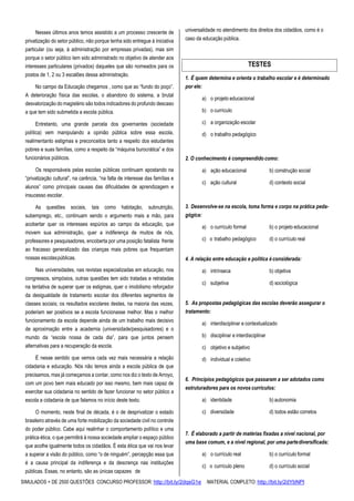 SIMULADOS + DE 2500 QUESTÕES CONCURSO PROFESSOR: http://bit.ly/2dqsG1e /MATERIAL COMPLETO: http://bit.ly/2dYbNPl
Nesses últimos anos temos assistido a um processo crescente de
privatização do setor público, não porque tenha sido entregue à iniciativa
particular (ou seja, à administração por empresas privadas), mas sim
porque o setor público tem sido administrado no objetivo de atender aos
interesses particulares (privados) daqueles que são nomeados para os
postos de 1, 2 ou 3 escalões dessa administração.
No campo da Educação chegamos , como que ao “fundo do poço”.
A deterioração física das escolas, o abandono do sistema, a brutal
desvalorização do magistério são todos indicadores do profundo descaso
a que tem sido submetida a escola pública.
Entretanto, uma grande parcela dos governantes (sociedade
política) vem manipulando a opinião pública sobre essa escola,
realimentanto estigmas e preconceitos tanto a respeito dos estudantes
pobres e suas famílias, como a respeito da “máquina burocrática” e dos
funcionários públicos.
Os responsáveis pelas escolas públicas continuam apostando na
“privatização cultural”, na carência, “na falta de interesse das famílias e
alunos” como principais causas das dificuldades de aprendizagem e
insucesso escolar.
As questões sociais, tais como habitação, subnutrição,
subemprego, etc., continuam sendo o argumento mais a mão, para
acobertar quer os interesses espúrios ao campo da educação, que
movem sua administração, quer a indiferença de muitos de nós,
professores e pesquisadores, encoberta por uma posição fatalista frente
ao fracasso generalizado das crianças mais pobres que frequentam
nossas escolaspúblicas.
Nas universidades, nas revistas especializadas em educação, nos
congressos, simpósios, outras questões tem sido tratadas e retratadas
na tentativa de superar quer os estigmas, quer o imobilismo reforçador
da desigualdade de tratamento escolar dos diferentes segmentos de
classes sociais; os resultados escolares destes, na maioria das vezes,
poderiam ser positivos se a escola funcionasse melhor. Mas o melhor
funcionamento da escola depende ainda de um trabalho mais decisivo
de aproximação entre a academia (universidade/pesquisadores) e o
mundo da “escola nossa de cada dia”, para que juntos pensem
alternativas para a recuperação da escola.
É nesse sentido que vemos cada vez mais necessária a relação
cidadania e educação. Nós não temos ainda a escola pública de que
precisamos, mas já começamos a contar, como nos diz o texto de Arroyo,
com um povo bem mais educado por isso mesmo, bem mais capaz de
exercitar sua cidadania no sentido de fazer funcionar no setor público a
escola a cidadania de que falamos no início deste texto.
O momento, neste final de década, é o de desprivatizar o estado
brasileiro através de uma forte mobilização da sociedade civil no controle
do poder público. Cabe aqui realinhar o comportamento político e uma
prática ética, o que permitirá à nossa sociedade ampliar o espaço público
que acolhe igualmente todos os cidadãos. É esta ética que vai nos levar
a superar a visão do público, como “o de ninguém”, percepção essa que
é a causa principal da indiferença e da descrença nas instituições
públicas. Essas, no entanto, são as únicas capazes de
universalidade no atendimento dos direitos dos cidadãos, como é o
caso da educação pública.
1. É quem determina e orienta o trabalho escolar e é determinado
por ele:
a) o projeto educacional
b) o currículo
c) a organização escolar
d) o trabalho pedagógico
2. O conhecimento é compreendido como:
a) ação educacional b) construção social
c) ação cultural d) contexto social
3. Desenvolve-se na escola, toma forma e corpo na prática peda-
gógica:
a) o currículo formal b) o projeto educacional
c) o trabalho pedagógico d) o currículo real
4. A relação entre educação e política é considerada:
a) intrínseca b) objetiva
c) subjetiva d) sociológica
5. As propostas pedagógicas das escolas deverão assegurar o
tratamento:
a) interdisciplinar e contextualizado
b) disciplinar e interdisciplinar
c) objetivo e subjetivo
d) individual e coletivo
6. Princípios pedagógicos que passaram a ser adotados como
estruturadores para os novos currículos:
a) identidade b) autonomia
c) diversidade d) todos estão corretos
7. É elaborado a partir de matérias fixadas a nível nacional, por
uma base comum, e a nível regional, por uma partediversificada:
a) o currículo real b) o currículo formal
c) o currículo pleno d) o currículo social
TESTES
 