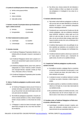 SIMULADOS + DE 2500 QUESTÕES CONCURSO PROFESSOR: http://bit.ly/2dqsG1e /MATERIAL COMPLETO: http://bit.ly/2dYbNPl
8. A pratica da socialização percorre diversos espaços, como:
a) família e outros grupos primários
b) escola
c) clubes e sindicatos
d) todas estão corretas
9. Assinale a incorreta: Os princípios básicos que fundamentam e
regem o sistema social são:
a) harmonia b) conservação
c) homogeneidade d) continuidade
10. O fator fundamental do sistema socialé:
a) a assimilação b) o equilíbrio
c) a internalização d) a valorização
11. Assinale a incorreta:
a) As Tendências Pedagógicas Progressistas defendem a neu-
tralidade política da educação e amparam a reprodução do
sistema.
b) As Tendências Pedagógicas Liberais visam a preparar os in-
divíduos para representarem papeis sociais de acordo com
suas aptidões.
c) As tendências pedagógicas liberais, grosso modo, podem ser
categorizadas em: Escola Tradicional, também conhecida
como Educação Bancária, expressão cunhada por Paulo
Freire, a Renovada ou Nova e aTecnicista.
d) As Tendências Pedagógicas Progressistas partem da análise
crítica das realidades sociais.
12. Sobre as Tendências pedagógicas na prática escolar, assinale
a incorreta:
a) As Tendências Pedagógicas Liberais procuram fornecer às
camadas dominadas da sociedade instrumentos intelectu-
ais que lhes permitam lutar pela transformação social, bem
como pelo exercício da cidadania.
b) Nas tendências pedagógicas progressistas, conquanto pre-
domine a Escola Libertadora ou Crítica, merecem destaque
também a Escola Libertária e a Crítico-Social dos Conteú-
dos.
c) A Pedagogia é o estudo dos ideais de educação, segundo
determinada concepção de vida, e dos meios mais eficien-
tes de realizá-los.
d) Nos últimos anos, diversos estudos têm sido dedicados à
história da didática no Brasil, sua relação com as tendên-
cias pedagógicas e à investigação do seu campo de co-
nhecimentos.
13. Assinale a alternativa incorreta:
a) Hoje existem certas tendências pedagógicas na prática es-
colar que são cada uma delas defendidas por correntes de
estudiosos do assunto, e que apresentam pressupostos
teóricos e metodológicos diferentes.
b) Considerando que a escola atual tem funções que não são
somente pedagógicas, cabe aos professores entenderem
essas tendências, analisá-las e adotar aquilo que há de
melhor em cada uma delas, de acordo com suas convic-
ções, uma vez que nenhuma delas consegue captar toda a
riqueza da prática concreta, bem como as diferenças intrín-
secas de cada escola.
c) A tendência liberal aparece como uma justificação do sis-
tema capitalista que estabeleceu uma sociedade de clas-
ses, sendo este tipo de pedagogia uma manifestação des-
sa sociedade.
d) A tendência tradicional sustenta a ideia de que a escola tem
por função preparar indivíduos para o desempenho de
papéis sociais, de acordo com as aptidões individuais.
14. A respeito das Tendências pedagógicas na prática escolar,
assinale a incorreta:
a) Na tendência renovada a pedagogia liberal se caracteriza
por acentuar o ensino humanístico, de cultura geral, no qual
o aluno é educado para atingir, pelo próprio esforço, sua
plena realização como pessoa.
b) A atividade de ensinar na tendência tradicional é centrada
no professor que expõe e interpresta a matéria (regras im-
postas).
c) Os objetivos explícitos ou implícitos da tendência tradicional,
referem-se à formação de um aluno ideal, desvinculado da
sua realidade concreta.
d) Nos procedimentos didáticos da tendência tecnicista, a rela-
ção professor-aluno não tem nenhuma relação com o coti-
diano do aluno e muito menos com as realidadessociais.
15. Considere, ainda, as Tendências Pedagógicas na Prática esco-
lar assinale a alternativa correta:
a) A aprendizagem, na tendência renovada é receptiva, auto-
mática, não mobilizando a atividade mental do aluno e o
desenvolvimento de suas capacidades intelectuais.
 