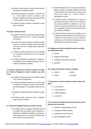 SIMULADOS + DE 2500 QUESTÕES CONCURSO PROFESSOR: http://bit.ly/2dqsG1e /MATERIAL COMPLETO: http://bit.ly/2dYbNPl
b) A tendência renovada acentua o sentido da cultura como de-
senvolvimento das aptidões individuais.
c) Na tendência progressista, a educação é um processo inter-
no, a escola propõe um ensino que valorize a auto-
educação, a experiência direta sobre o meio pela atividade;
um ensino centrado no aluno e nogrupo.
d) A tendência tecnicista se divide em progressivista ou prag-
mática e não-diretiva.
16. Assinale a alternativa correta:
a) Na tendência tradicional dá-se valor aos processos mentais e
habilidades cognitivas do que a conteúdos organizados
racionalmente.
b) Na maioria das escolas que seguem a tendência tecnicista,
acentua-se a importância do trabalho em grupo não apenas
como técnica, mas como condição básica do desenvolvi-
mento mental.
c) A Tendência renovada não-diretiva está mais preocupada
com os problemas psicológicos do que com os pedagógi-
cos ou sociais.
d) A Tendência Progressista é orientada para os objetivos de
auto-realização e para as relações interpessoais, torna se-
cundária a transmissão de conteúdos.
17. Compare as afirmativas que são feitas a respeito das Tendên-
cias Tecnicista, Progressista e Liberal e assinale a que estiver
correta:
a) A Tendência Tecnicista desenvolveu-se no Brasil na década
de 50, à sombra do progressivismo.
b) A Tendência Liberal ganhou autonomia nos anos 60, quando
se constituiu como tendência, inspirada na teoria behavio-
rista da aprendizagem e na abordagem sistêmica do ensi-
no.
c) A Tendência Progressista subordina a educação à socieda-
de.
d) Na Tendência Liberal a escola atua, assim, no aperfeiçoa-
mento da ordem social vigente.
18. A respeito da Pedagogia Progressista, assinale aincorreta:
a) As tendências dentro da pedagogia Progressista parte de
uma análise crítica das realidades sociais, sustentando im-
plicitamente as finalidades sociopolíticas da educação, tor-
nando-se dessa forma um instrumento de luta dos profes-
sores ao lado de outras práticas sociais.
b) A tendência libertadora não tem uma proposta explícita de
didática, no entanto, há uma didática implícita na orienta- ção
do trabalho escolar, pois de alguma forma o professor se põe
diante de uma classe com a tarefa de orientar a
aprendizagem dos alunos.
c) Na Tendência Libertária a atividade escolar é centrada na
discussão de temas sociais e políticos, em que professor e
aluno analisam problemas e realidades do meio sócio-
econômico e cultural da comunidade local, com seus recur-
sos e necessidades, tendo em vista a ação coletiva frente a
esses problemas e realidades.
d) A Tendência Libertadora utiliza-se de uma didática que bus-
ca desenvolver o processo educativo como tarefa que se dá
no interior dos grupos sociais e por isso o professor é
coordenador ou um animador das atividades que se orga-
nizam pela ação conjunta dele e dosalunos.
19. Pedagogia que zela pela autoridade do professor e aquisição
de conteúdos pelos alunos:
a) tecnicista
b) pedagogia daimprovisação
c) progressista crítico-social dos conteúdos
d) cognitivista
20. A relação entre educação e política é considerada:
a) intrínseca b) objetiva
c) subjetiva d) sociológica
21. Desenvolve-se na escola, toma forma e corpo na prática peda-
gógica:
a) o currículo formal
b) o projeto educacional
c) o trabalho pedagógico
d) o currículo real
22. Na construção do Projeto estará sempre presente uma relação
recíproca entre as dimensões:
a) filosóficas e socioantropologicas da escola
b) psicológicas e filosóficas da escola
c) administrativa e funcional da escola
d) política e pedagógica da escola
 