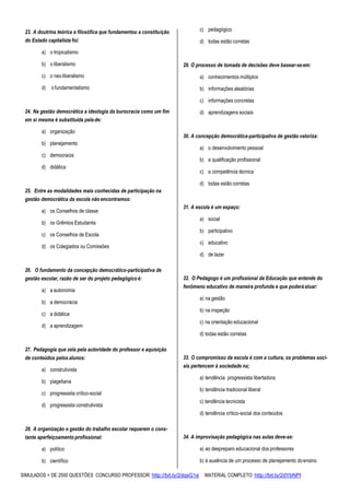 SIMULADOS + DE 2500 QUESTÕES CONCURSO PROFESSOR: http://bit.ly/2dqsG1e /MATERIAL COMPLETO: http://bit.ly/2dYbNPl
23. A doutrina teórica e filosófica que fundamentou a constituição
do Estado capitalista foi:
a) o tropicalismo
b) o liberalismo
c) o neo liberalismo
d) o fundamentalismo
24. Na gestão democrática a ideologia da burocracia como um fim
em si mesma é substituída pelade:
a) organização
b) planejamento
c) democracia
d) didática
25. Entre as modalidades mais conhecidas de participação na
gestão democrática da escola não encontramos:
a) os Conselhos de classe
b) os Grêmios Estudantis
c) os Conselhos de Escola
d) os Colegiados ou Comissões
26. O fundamento da concepção democrático-participativa de
gestão escolar, razão de ser do projeto pedagógico é:
a) a autonomia
b) a democracia
c) a didática
d) a aprendizagem
27. Pedagogia que zela pela autoridade do professor e aquisição
de conteúdos pelos alunos:
a) construtivista
b) piagetiana
c) progressista crítico-social
d) progressista construtivista
28. A organização e gestão do trabalho escolar requerem o cons-
tante aperfeiçoamento profissional:
a) político
b) científico
c) pedagógico
d) todas estão corretas
29. O processo de tomada de decisões deve basear-seem:
a) conhecimentos múltiplos
b) informações aleatórias
c) informações concretas
d) aprendizagens sociais
30. A concepção democrática-participativa de gestão valoriza:
a) o desenvolvimento pessoal
b) a qualificação profissional
c) a competência técnica
d) todas estão corretas
31. A escola é um espaço:
a) social
b) participativo
c) educativo
d) de lazer
32. O Pedagogo é um profissional da Educação que entende do
fenômeno educativo de maneira profunda e que poderáatuar:
a) na gestão
b) na inspeção
c) na orientação educacional
d) todas estão corretas
33. O compromisso da escola é com a cultura, os problemas soci-
ais pertencem à sociedade na;
a) tendência progressista libertadora
b) tendência tradicional liberal
c) tendência tecnicista
d) tendência crítico-social dos conteúdos
34. A improvisação pedagógica nas aulas deve-se:
a) ao despreparo educacional dos professores
b) à ausência de um processo de planejamento doensino
 