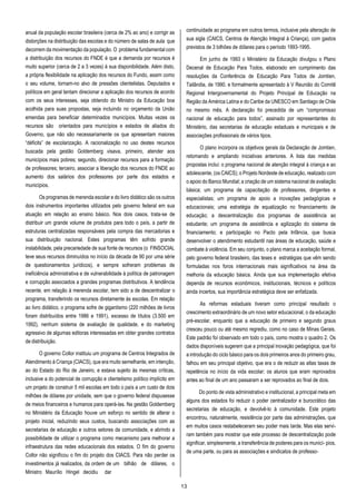 13
anual da população escolar brasileira (cerca de 2% ao ano) e corrigir as
distorções na distribuição das escolas e do número de salas de aula que
decorrem da movimentação da população. O problema fundamental com
a distribuição dos recursos do FNDE é que a demanda por recursos é
muito superior (cerca de 2 a 3 vezes) à sua disponibilidade. Além disto,
a própria flexibilidade na aplicação dos recursos do Fundo, assim como
o seu volume, tornam-no alvo de pressões clientelistas. Deputados e
políticos em geral tentam direcionar a aplicação dos recursos de acordo
com os seus interesses, seja obtendo do Ministro da Educação boa
acolhida para suas propostas, seja incluindo no orçamento da União
emendas para beneficiar determinados municípios. Muitas vezes os
recursos são orientados para municípios e estados de aliados do
Governo, que não são necessariamente os que apresentam maiores
“déficits” de escolarização. A racionalização no uso destes recursos
buscada pela gestão Goldemberg visava, primeiro, atender aos
municípios mais pobres; segundo, direcionar recursos para a formação
de professores; terceiro, associar a liberação dos recursos do FNDE ao
aumento dos salários dos professores por parte dos estados e
municípios.
Os programas de merenda escolar e do livro didático são os outros
dois instrumentos importantes utilizados pelo governo federal em sua
atuação em relação ao ensino básico. Nos dois casos, trata-se de
distribuir um grande volume de produtos para todo o país, a partir de
estruturas centralizadas responsáveis pela compra das mercadorias e
sua distribuição nacional. Estes programas têm sofrido grande
instabilidade, pela precariedade de sua fonte de recursos (o FINSOCIAL
teve seus recursos diminuídos no início da década de 90 por uma série
de questionamentos jurídicos), e sempre sofreram problemas de
ineficiência administrativa e de vulnerabilidade à política de patronagem
e corrupção associados a grandes programas distributivos. A tendência
recente, em relação à merenda escolar, tem sido a de descentralizar o
programa, transferindo os recursos diretamente às escolas. Em relação
ao livro didático, o programa sofre de gigantismo (220 milhões de livros
foram distribuídos entre 1986 e 1991), excesso de títulos (3.500 em
1992), nenhum sistema de avaliação de qualidade, e do marketing
agressivo de algumas editoras interessadas em obter grandes contratos
de distribuição.
O governo Collor instituiu um programa de Centros Integrados de
Atendimento à Criança (CIACS), que era muito semelhante, em intenção,
ao do Estado do Rio de Janeiro, e estava sujeito às mesmas críticas,
inclusive a do potencial de corrupção e clientelismo político implícito em
um projeto de construir 5 mil escolas em todo o país a um custo de dois
milhões de dólares por unidade, sem que o governo federal dispusesse
de meios financeiros e humanos para operá-las. Na gestão Goldemberg
no Ministério da Educação houve um esforço no sentido de alterar o
projeto inicial, reduzindo seus custos, buscando associações com as
secretarias de educação e outros setores da comunidade, e abrindo a
possibilidade de utilizar o programa como mecanismo para melhorar a
infraestrutura das redes educacionais dos estados. O fim do governo
Collor não significou o fim do projeto dos CIACS. Para não perder os
investimentos já realizados, da ordem de um bilhão de dólares, o
Ministro Maurílio Hingel decidiu dar
continuidade ao programa em outros termos, inclusive pela alteração de
sua sigla (CAICS, Centros de Atenção Integral à Criança), com gastos
previstos de 3 bilhões de dólares para o período 1993-1995.
Em junho de 1993 o Ministério da Educação divulgou o Plano
Decenal de Educação Para Todos, elaborado em cumprimento das
resoluções da Conferência de Educação Para Todos de Jomtien,
Tailândia, de 1990. e formalmente apresentado à V Reunião do Comitê
Regional Intergovernamental do Projeto Principal de Educação na
Região da América Latina e do Caribe da UNESCO em Santiago de Chile
no mesmo mês. A declaração foi precedida de um “compromisso
nacional de educação para todos”, assinado por representantes do
Ministério, das secretarias de educação estaduais e municipais e de
associações profissionais de vários tipos.
O plano incorpora os objetivos gerais da Declaração de Jomtien,
retomando e ampliando iniciativas anteriores. A lista das medidas
propostas inclui: o programa nacional de atenção integral à criança e ao
adolescente, (os CAICS); o Projeto Nordeste de educação, realizado com
o apoio do Banco Mundial; a criação de um sistema nacional de avaliação
básica; um programa de capacitação de professores, dirigentes e
especialistas; um programa de apoio a inovações pedagógicas e
educacionais; uma estratégia de equalização no financiamento de
educação; a descentralização dos programas de assistência ao
estudante; um programa de assistência e agilização do sistema de
financiamento; e participação no Pacto pela Infância, que busca
desenvolver o atendimento estudantil nas áreas de educação, saúde e
combate à violência. Em seu conjunto, o plano marca a aceitação formal,
pelo governo federal brasileiro, das teses e estratégias que vêm sendo
formuladas nos foros internacionais mais significativos na área da
melhoria da educação básica. Ainda que sua implementação efetiva
dependa de recursos econômicos, institucionais, técnicos e políticos
ainda incertos, sua importância estratégica deve ser enfatizada.
As reformas estaduais tiveram como principal resultado o
crescimento extraordinário de um novo setor educacional, o da educação
pré-escolar, enquanto que a educação de primeiro e segundo graus
cresceu pouco ou até mesmo regrediu, como no caso de Minas Gerais.
Este padrão foi observado em todo o país, como mostra o quadro 2. Os
dados disponíveis sugerem que a principal inovação pedagógica, que foi
a introdução do ciclo básico para os dois primeiros anos do primeiro grau,
falhou em seu principal objetivo, que era o de reduzir as altas taxas de
repetência no início da vida escolar; os alunos que eram reprovados
antes ao final de um ano passaram a ser reprovados ao final de dois.
Do ponto de vista administrativo e institucional, a principal meta em
alguns dos estados foi reduzir o poder centralizador e burocrático das
secretarias de educação, e devolvê-lo à comunidade. Este projeto
encontrou, naturalmente, resistência por parte das administrações, que
em muitos casos restabeleceram seu poder mais tarde. Mas elas servi-
ram também para mostrar que este processo de descentralização pode
significar, simplesmente, a transferência de poderes para os municí- pios,
de uma parte, ou para as associações e sindicatos de professo-
 