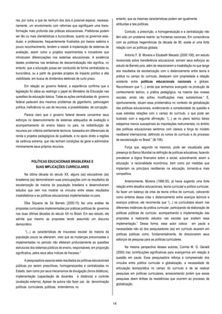 14
res, por outra, e que de nenhum dos dois é possível esperar, necessa-
riamente, um envolvimento com reformas que signifiquem uma trans-
formação mais profunda das práticas educacionais. Prefeituras podem
ser tão ou mais clientelísticas e burocráticas, quanto os governos esta-
duais; e professores, frequentemente frustrados por baixos salários e
pouco reconhecimento, tendem a resistir à implantação de sistemas de
avaliação, assim como a projetos experimentais e inovadores que
introduzam diferenciações nos sistemas educacionais. A existência
destes problemas nas tentativas de descentralização não significa, no
entanto, que a educação possa ser conduzida de forma centralizada ou
burocrática, ou a partir de grandes projetos de impacto político e alta
visibilidade, em busca de dividendos eleitorais de curto prazo.
Em relação ao governo federal, a experiência confirma que a
legislação foi sábia ao restringir o papel do Ministério da Educação nas
questões da educação básica. Todas as ações centralizadas do governo
federal padecem dos mesmos problemas de gigantismo, patronagem
política, ineficiência no uso de recursos, e possibilidades de corrupção.
Parece claro que o governo federal deveria concentrar seus
esforços no desenvolvimento de sistemas adequados de avaliação e
acompanhamento do ensino básico no país, na redistribuição de
recursos por critérios estritamente técnicos, baseados em diferenciais de
renda e projetos pedagógicos de qualidade, e no apoio direto a regiões
de carência extrema, que não tenham condições de gerar e administrar
minimamente seus próprios recursos.
POLÍTICAS EDUCACIONAIS BRASILEIRAS E
SUAS IMPLICAÇÕES CURRICULARES
Na última década do século XX, alguns (as) educadores (as)
brasileiros (as) demonstraram suas preocupações com os resultados da
escolarização da maioria da população brasileira e desenvolveram
estudos que vem nos mostrar os vínculos entre esses resultados
insatisfatórios e as políticas educacionais implementadas no país.
Elba Siqueira de Sá Barreto (2000:15) faz uma análise de
propostas curriculares implementadas por práticas políticas de governos
nas duas últimas décadas do século XX no Brasil. Em seu estudo, ela
admite que mesmo as propostas tendo assumido um discurso
democrático
”(...) as características de insucesso escolar da maioria da
população pouco se alteraram, visto que as mudanças preconizadas e
implementadas no período não afetaram profundamente as questões
estruturais dos sistemas públicos de ensino, responsáveis, em proporção
significativa, pelos seus altos índices de fracasso.”
A pesquisadora associa estes resultados às políticas educacionais
públicas por serem prescritivas, homogeneizantes e centralizadas no
Estado, bem como por seus mecanismos de divulgação (livros didáticos),
implementação (capacitação de docentes à distância) e controle
(avaliação externa). Apesar da autora não fazer uso da denominação
políticas curriculares públicas, entendemos, no
entanto, que as mesmas características podem ser igualmente
atribuídas a tais políticas.
Contudo, a prescrição, a homogeneização e a centralização não
têm sido um problema restrito ‘as fronteiras nacionais. Em consonância
com as políticas hegemônicas da década de 90, existe aí uma forte
relação com as políticas globais.
Antonio F. B. Moreira e Elizabeth Macedo (2000:108), em estudo
revisionista sobre transferência educacional, somam seus esforços ao
estudo de Barreto pois, além de relacionarem a insatisfação no que tange
aos resultados da escolarização com o distanciamento entre teoria e
prática no campo do currículo, destacam com propriedade a relação
existente entre políticas educacionais nacionais e globais.
Reconhecem que “(...) ainda que tenhamos avançado na produção de
conhecimento teórico, a prática pedagógica, na maioria das nossas
escolas, ainda não sofreu modificações mais substantivas.” E,
oportunamente, situam essa problemática no contexto de globalização
das políticas educacionais, evidenciando a complexidade da questão e
suas estreitas relações com o campo do currículo, o que pode ser
ilustrado com a seguinte afirmação: “(...) se no plano teórico talvez
estejamos menos susceptíveis às importações instrumentais, no âmbito
das políticas educacionais sentimos com clareza a força do modelo
neoliberal internacional, definindo os rumos do currículo e do processo
de escolarização no Brasil.” (Ib:106).
Força que, segundo os mesmos, pode ser visualizada pela
presença do Banco Mundial na definição de políticas educativas, fazendo
prevalecer a lógica financeira sobre a social, subordinando assim a
educação `a racionalidade econômica, bem como por medidas que
implantam os princípios neoliberais na educação, tornando-a mais
competitiva.
Anteriormente, Moreira (1998:30), já havia sugerido uma forte
relação entre desafios educacionais, teoria curricular e política curricular.
Ao fazer um balanço da crise da teoria crítica de currículo, colocando
como sintoma dessa crise o distanciamento entre avanços teóricos e
avanços práticos, ele recomenda que “(...) os curriculistas atuem nas
diferentes instâncias da prática curricular, participando da elaboração de
políticas públicas de currículo, acompanhando a implementação das
propostas e realizando estudos nas escolas que avaliem essa
implementação.” Dessa forma, esse autor coloca em pauta a
necessidade não só dos pesquisadores (as) em currículo atuarem em
políticas públicas como, fundamentalmente, de direcionarem seus
esforços de pesquisa para as políticas curriculares.
Na mesma perspectiva desses autores, Corinta M. G. Geraldi
(2000) traz contribuições significativas para avançarmos em relação à
questão em pauta. Essa pesquisadora reforça a compreensão dos
vínculos entre política curricular e globalização, a necessidade de
articulação teoria/prática no campo do currículo e de se realizar
pesquisas em políticas curriculares, acrescentando porém que essas
pesquisas deem ênfase às resistências que ocorrem ao processo de
globalização.
 