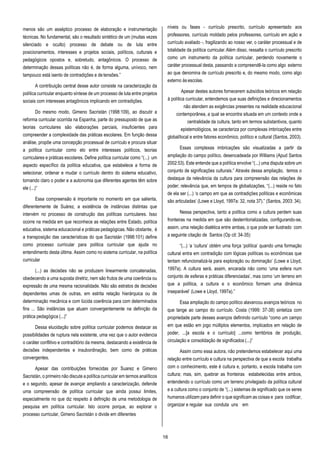 16
menos são um asséptico processo de elaboração e instrumentação
técnicas. No fundamental, são o resultado sintético de um (muitas vezes
silenciado e oculto) processo de debate ou de luta entre
posicionamentos, interesses e projetos sociais, políticos, culturais e
pedagógicos opostos e, sobretudo, antagônicos. O processo de
determinação dessas políticas não é, de forma alguma, unívoco, nem
tampouco está isento de contradições e de tensões.”
A contribuição central desse autor consiste na caracterização da
política curricular enquanto síntese de um processo de luta entre projetos
sociais com interesses antagônicos implicando em contradições.
Do mesmo modo, Gimeno Sacristán (1998:109), ao discutir a
reforma curricular ocorrida na Espanha, parte do pressuposto de que as
teorias curriculares são elaborações parciais, insuficientes para
compreender a complexidade das práticas escolares. Em função dessa
análise, propõe uma concepção processual de currículo e procura situar
a política curricular como elo entre interesses políticos, teorias
curriculares e práticas escolares. Define política curricular como “(...) um
aspecto específico da política educativa, que estabelece a forma de
selecionar, ordenar e mudar o currículo dentro do sistema educativo,
tornando claro o poder e a autonomia que diferentes agentes têm sobre
ele (...)”
Essa compreensão é importante no momento em que salienta,
diferentemente de Suárez, a existência de instâncias distintas que
intervém no processo de construção das políticas curriculares. Isso
ocorre na medida em que reconhece as relações entre Estado, política
educativa, sistema educacional e práticas pedagógicas. Não obstante, é
a transposição das características do que Sacristán (1998:101) define
como processo curricular para política curricular que ajuda no
entendimento desta última. Assim como no sistema curricular, na política
curricular
(...) as decisões não se produzem linearmente concatenadas,
obedecendo a uma suposta diretriz, nem são frutos de uma coerência ou
expressão de uma mesma racionalidade. Não são estratos de decisões
dependentes umas de outras, em estrita relação hierárquica ou de
determinação mecânica e com lúcida coerência para com determinados
fins ... São instâncias que atuam convergentemente na definição da
prática pedagógica (...)”
Dessa elucidação sobre política curricular podemos destacar as
possibilidades de ruptura nela existente, uma vez que o autor evidencia
o caráter conflitivo e contraditório da mesma, destacando a existência de
decisões independentes e insubordinação, bem como de práticas
convergentes.
Apesar das contribuições fornecidas por Suarez e Gimeno
Sacristán, o primeiro não discute a política curricular em termos analíticos
e o segundo, apesar de avançar ampliando a caracterização, defende
uma compreensão de política curricular que ainda possui limites,
especialmente no que diz respeito à definição de uma metodologia de
pesquisa em política curricular. Isto ocorre porque, ao explorar o
processo curricular, Gimeno Sacristán o divide em diferentes
níveis ou fases - currículo prescrito, currículo apresentado aos
professores, currículo moldado pelos professores, currículo em ação e
currículo avaliado -, fragilizando ao nosso ver, o caráter processual e de
totalidade da política curricular.Além disso, ressalta o currículo prescrito
como um instrumento da política curricular, perdendo novamente o
caráter processual desta, passando a compreendê-la como algo externo
ao que denomina de currículo prescrito e, do mesmo modo, como algo
externo às escolas.
Apesar destes autores fornecerem subsídios teóricos em relação
à política curricular, entendemos que suas definições e direcionamentos
não atendem as exigências presentes na realidade educacional
contemporânea, a qual se encontra situada em um contexto onde a
centralidade da cultura, tanto em termos substantivos, quanto
epistemológicos, se caracteriza por complexas imbricações entre
global/local e entre fatores econômico, político e cultural (Santos, 2003).
Essas complexas imbricações são visualizadas a partir da
ampliação do campo político, desencadeada por Williams (Apud Santos
2002:53). Este entende que a política envolve “(...) uma disputa sobre um
conjunto de significações culturais.” Através dessa ampliação, temos o
destaque da relevância da cultura para compreensão das relações de
poder; relevância que, em tempos de globalizações, “(...) reside no fato
de ela ser (...) ‘o campo em que as contradições políticas e econômicas
são articuladas’ (Lowe e Lloyd, 1997a: 32, nota 37).” (Santos, 2003: 34).
Nessa perspectiva, tanto a política como a cultura perdem suas
fronteiras na medida em que são desterritorializadas, configurando-se,
assim, uma relação dialética entre ambas, o que pode ser ilustrado com
a seguinte citação de Santos (Op cit: 34-35):
“(...) ‘a ‘cultura’ obtém uma força ‘política’ quando uma formação
cultural entra em contradição com lógicas políticas ou econômicas que
tentam refuncionalizá-la para exploração ou dominação’ (Lowe e Lloyd,
1997a). A cultura será, assim, encarada não como ‘uma esfera num
conjunto de esferas e práticas diferenciadas’, mas como ‘um terreno em
que a política, a cultura e o econômico formam uma dinâmica
inseparável’ (Lowe e Lloyd, 1997a).”
Essa ampliação do campo político alavancou avanços teóricos no
que tange ao campo do currículo. Costa (1999: 37-38) sintetiza com
propriedade parte desses avanços definindo currículo “como um campo
em que estão em jogo múltiplos elementos, implicados em relação de
poder, ...[a escola e o currículo] ...como territórios de produção,
circulação e consolidação de significados (...)”
Assim como essa autora, não pretendemos estabelecer aqui uma
relação entre currículo e cultura na perspectiva de que a escola trabalha
com o conhecimento, este é cultura e, portanto, a escola trabalha com
cultura; mas, sim, quebrar as fronteiras estabelecidas entre ambos,
entendendo o currículo como um terreno privilegiado da política cultural
e a cultura como o conjunto de “(...) sistemas de significado que os seres
humanos utilizam para definir o que significam as coisas e para codificar,
organizar e regular sua conduta uns em
 