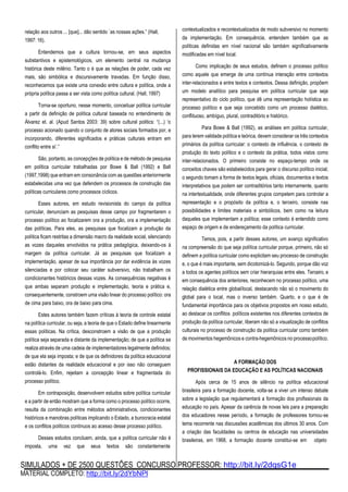 SIMULADOS + DE 2500 QUESTÕES CONCURSO PROFESSOR: http://bit.ly/2dqsG1e
MATERIAL COMPLETO: http://bit.ly/2dYbNPl
relação aos outros ... [que]... dão sentido `as nossas ações.” (Hall,
1997: 16).
Entendemos que a cultura tornou-se, em seus aspectos
substantivos e epistemológicos, um elemento central na mudança
histórica deste milênio. Tanto o é que as relações de poder, cada vez
mais, são simbólica e discursivamente travadas. Em função disso,
reconhecemos que existe uma conexão entre cultura e política, onde a
própria política passa a ser vista como política cultural. (Hall, 1997)
Torna-se oportuno, nesse momento, conceituar política curricular
a partir da definição de política cultural baseada no entendimento de
Álvarez et. al. (Apud Santos 2003: 39) sobre cultural politics: “(...) ‘o
processo acionado quando o conjunto de atores sociais formados por, e
incorporando, diferentes significados e práticas culturais entram em
conflito entre si’.”
São, portanto, as concepções de política e de método de pesquisa
em política curricular trabalhadas por Bowe & Ball (1992) e Ball
(1997,1998) que entram em consonância com as questões anteriormente
estabelecidas uma vez que defendem os processos de construção das
políticas curriculares como processos cíclicos.
Esses autores, em estudo revisionista do campo da política
curricular, denunciam as pesquisas desse campo por fragmentarem o
processo político ao focalizarem ora a produção, ora a implementação
das políticas. Para eles, as pesquisas que focalizam a produção da
política ficam restritas a dimensão macro da realidade social, silenciando
as vozes daqueles envolvidos na prática pedagógica, deixando-os à
margem da política curricular. Já as pesquisas que focalizam a
implementação, apesar de sua importância por dar evidência às vozes
silenciadas e por colocar seu caráter subversivo, não trabalham os
condicionantes históricos dessas vozes. As consequências negativas é
que ambas separam produção e implementação, teoria e prática e,
consequentemente, constroem uma visão linear do processo político: ora
de cima para baixo, ora de baixo para cima.
Estes autores também fazem críticas à teoria de controle estatal
na política curricular, ou seja, a teoria de que o Estado define linearmente
essas políticas. Na crítica, desconstroem a visão de que a produção
política seja separada e distante da implementação; de que a política se
realiza através de uma cadeia de implementadores legalmente definidos;
de que ela seja imposta; e de que os definidores da política educacional
estão distantes da realidade educacional e por isso não conseguem
controlá-lo. Enfim, rejeitam a concepção linear e fragmentada do
processo político.
Em contraposição, desenvolvem estudos sobre política curricular
e a partir de então mostram que a forma como o processo político ocorre,
resulta da combinação entre métodos administrativos, condicionantes
históricos e manobras políticas implicando o Estado, a burocracia estatal
e os conflitos políticos contínuos ao acesso desse processo político.
Desses estudos concluem, ainda, que a política curricular não é
imposta, uma vez que seus textos são constantemente
contextualizados e recontextualizados de modo subversivo no momento
da implementação. Em consequência, entendem também que as
políticas definidas em nível nacional são também significativamente
modificadas em nível local.
Como implicação de seus estudos, definem o processo político
como aquele que emerge de uma contínua interação entre contextos
inter-relacionados e entre textos e contextos. Dessa definição, propõem
um modelo analítico para pesquisa em política curricular que seja
representativo do ciclo político, que dê uma representação holística ao
processo político e que seja concebido como um processo dialético,
conflituoso, ambíguo, plural, contraditório e histórico.
Para Bowe & Ball (1992), as análises em política curricular,
para terem validade política e teórica, devem considerar os três contextos
primários da política curricular: o contexto de influência, o contexto de
produção do texto político e o contexto da prática, todos vistos como
inter-relacionados. O primeiro consiste no espaço-tempo onde os
conceitos chaves são estabelecidos para gerar o discurso político inicial;
o segundo tomam a forma de textos legais, oficiais, documentos e textos
interpretativos que podem ser contraditórios tanto internamente, quanto
na intertextualidade, onde diferentes grupos competem para controlar a
representação e o propósito da política e, o terceiro, consiste nas
possibilidades e limites materiais e simbólicos, bem como na leitura
daqueles que implementam a política; esse contexto é entendido como
espaço de origem e de endereçamento da política curricular.
Temos, pois, a partir desses autores, um avanço significativo
na compreensão do que seja política curricular porque, primeiro, não só
definem a política curricular como explicitam seu processo de construção
e, o que é mais importante, sem dicotomizá-lo. Segundo, porque dão voz
a todos os agentes políticos sem criar hierarquias entre eles. Terceiro, e
em consequência dos anteriores, reconhecem no processo político, uma
relação dialética entre global/local, destacando não só o movimento do
global para o local, mas o inverso também. Quarto, e o que é de
fundamental importância para os objetivos propostos em nosso estudo,
ao destacar os conflitos políticos existentes nos diferentes contextos de
produção da política curricular, liberam não só a visualização de conflitos
culturais no processo de construção da política curricular como também
de movimentos hegemônicos e contra-hegemônicos no processopolítico.
A FORMAÇÃO DOS
PROFISSIONAIS DA EDUCAÇÃO E AS POLÍTICAS NACIONAIS
Após cerca de 15 anos de silêncio na política educacional
brasileira para a formação docente, volta-se a viver um intenso debate
sobre a legislação que regulamentará a formação dos profissionais da
educação no país. Apesar da carência de novas leis para a preparação
dos educadores nesse período, a formação de professores tornou-se
tema recorrente nas discussões acadêmicas dos últimos 30 anos. Com
a criação das faculdades ou centros de educação nas universidades
brasileiras, em 1968, a formação docente constitui-se em objeto
 