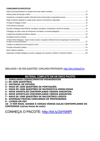 CONHECIMENTOS ESPECÍFICOS
História da Educação Brasileira e as relações entre escola, estado e sociedade. ...........................................................................................01
Políticas públicas da Educação no Brasil..........................................................................................................................................................08
Fundamentos e concepções de gestão e diferentes formas de estruturação na organização da escola.........................................................08
Gestão e instâncias colegiadas na unidade escolar; estrutura, funcionamento e organização........................................................................36
Formação do Pedagogo no Brasil.....................................................................................................................................................................45
O financiamento da educação...........................................................................................................................................................................47
Educação e Pedagogia: bases filosóficas, sociológicas, psicológicas, antropológicas e políticas de educação..............................................49
A Pedagogia: seu objeto, campo de conhecimento e de trabalho; as correntes pedagógicas.........................................................................73
A relação entre educação/cultura/ética e cidadania........................................................................................................................................118
Concepções e teorias curriculares ....................................................................................................................................................................82
O Projeto Político Pedagógico - Papel e função da escola: concepções e diferentes formas de organização do conhecimento e
do tempo nos currículos escolares....................................................................................................................................................................97
A didática e as diferentes formas de organizar o ensino.................................................................................................................................109
Formação continuada do professor.................................................................................................................................................................116
Escola, violência e cidadania. .........................................................................................................................................................................118
Organização do trabalho pedagógico na escola: o pedagogo como educador e mediador no ambientede trabalho....................................109
SIMULADOS + DE 2500 QUESTÕES CONCURSO PROFESSOR: http://bit.ly/2dqsG1e
MATERIAL COMPLETO EM UM ÚNICO PACOTE:
1 - SIMULADOS CONHECIMENTOS PEDAGÓGICOS
(+ DE 2500 QUESTÕES)
2 - MATERIAL DE ESTUDO:
3 - MAIS DE 1000 QUESTÕES DE PORTUGUÊS:
4 - MAIS DE 1000 QUESTÕES DE MATEMÁTICA RESOLVIDAS
5 - NOVE APOSTILAS CONTEMPLANDO VÁRIOS ASSUNTOS:
6 - NOVE APOSTILAS CONTEMPLANDO VÁRIOS ASSUNTOS:
7 - MAIS DE 1000 QUESTÕES DE RACIOCÍNIO LÓGICO
8 - DIVERSAS PROVAS CONCURSOS DE PROFESSORES
9 - LIVROS EM PDF
10 - E TEM MAIS. ACESSO À VARIAS VÍDEOS AULAS CONTEMPLANDO OS
CONTEÚDOS (várias horas de aula):
CONHEÇA O PACOTE: http://bit.ly/2dYbNPl
 