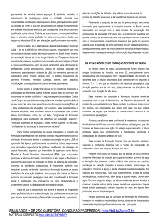 SIMULADOS + DE 2500 QUESTÕES CONCURSO PROFESSOR: http://bit.ly/2dqsG1e
MATERIAL COMPLETO: http://bit.ly/2dYbNPl
permanente de estudos nesses espaços. É evidente, também, o
crescimento da investigação sobre a profissão docente nas
universidades e instituições de pesquisa no Brasil, principalmente a partir
da década de 1990, o que tem possibilitado um debate fundamentado
em análises empíricas e teóricas e, por conseguinte, uma discussão mais
qualificada sobre o tema. Todavia, as licenciaturas, cursos que habilitam
para o exercício dessa profissão no país, permanecem, desde sua
origem na década de 1930, sem alterações significativas em seu modelo.
Como se sabe, a Lei de Diretrizes e Bases da Educação Nacional
(LDB – lei no 9.394/96) foi, sem dúvida alguma, responsável por uma
nova onda de debates sobre a formação docente no Brasil. Antes mesmo
da aprovação dessa lei, o seu longo trânsito no Congresso Nacional
suscitou discussões a respeito do novo modelo educacional para o Brasil
e, mais especificamente, sobre os novos parâmetros para a formação de
professores. Como consequência, depois de acirrada oposição de
interesses, prevaleceram, no texto da LBD, os elementos centrais do
substitutivo Darcy Ribeiro, afinado com a política educacional do
governo Fernando Henrique Cardoso, porém, com algumas
modificações conseguidas em virtude do embate parlamentar.
Sendo assim, a versão final dessa lei foi construída mediante a
participação de diferentes sujeitos e atores sociais. Isso fez com que ela
assumisse um caráter “polifônico” – segundo expressão usada por Carlos
Jamil Cury –, em que distintas vozes podem ser ouvidas a partir da leitura
de seu texto. Na parte mais específica sobre formação docente (Título VI
– Dos profissionais da educação), por exemplo, essa característica é
bastante evidente. Nela convivem termos e expressões que contêm
ideias inconciliáveis, como, de um lado, “programas de formação
pedagógica para portadores de diplomas de educação superior”,
“institutos superiores de educação”, “curso normal superior”, e, de outro,
“profissionais da educação” e “base comum nacional”.
Para melhor compreender as atuais discussões a respeito da
formação de professores e as recentes políticas regulamentadoras dessa
atividade, é importante lembrar o contexto mais amplo em que a LDB foi
aprovada. Na época, particularmente na América Latina, respirava-se
uma atmosfera hegemônica de políticas neoliberais, de interesse do
capital financeiro, impostas por intermédio de agências como Banco
Mundial e Fundo Monetário Internacional (FMI), que procuravam
promover a reforma do Estado, minimizando o seu papel, e favorecer o
predomínio das regras do mercado em todos os setores da sociedade,
incluindo as atividades educacionais. É importante também não
esquecer, quando se discute a questão da formação docente, as atuais
condições da educação brasileira. Isso porque são vários os fatores
externos ao processo pedagógico que vêm prejudicando a formação
inicial e continuada dos professores no país, destacando-se o
aviltamento salarial e a precariedade do trabalho escolar.
Sabe-se que o desestímulo dos jovens à escolha do magistério
como profissão futura e a desmotivação dos professores em exercício
para buscar aprimoramento profissional são consequência, sobretudo,
das más condições de trabalho, dos salários pouco atraentes, da
jornada de trabalho excessiva e da inexistência de planos de carreira.
Finalmente, o conjunto de leis que, há pouco tempo, vem sendo
formulado para regulamentar a formação docente no Brasil parece
interessado em romper com o atual modelo de preparação dos
profissionais da educação. Por outro lado, a urgência em qualificar um
grande número de educadores para uma população escolar crescente
sem o correspondente investimento financeiro por parte do governo
poderá levar à repetição de erros cometidos em um passado próximo e,
consequentemente, corre-se o risco de reviver cenários de improvisação,
aligeiramento e desregulamentação na formação de professores no país.
OS ATUAIS MODELOS DE FORMAÇÃO DOCENTE NO BRASIL
No Brasil, como se sabe, as licenciaturas foram criadas nas
antigas faculdades de filosofia, nos anos 30, principalmente como
consequência da preocupação com a regulamentação do preparo de
docentes para a escola secundária. Elas constituíram-se segundo a
fórmula “3 + 1”, em que as disciplinas de natureza pedagógica, cuja
duração prevista era de um ano, justapunham-se às disciplinas de
conteúdo, com duração de três anos.
Essa maneira de conceber a formação docente revela-se
consoante com o que é denominado, na literatura educacional, de
modelo da racionalidade técnica. Nesse modelo, o professor é visto como
um técnico, um especialista que aplica com rigor, na sua prática
cotidiana, as regras que derivam do conhecimento científico e do
conhecimento pedagógico.
Portanto, para formar esse profissional, é necessário um conjunto
de disciplinas científicas e um outro de disciplinas pedagógicas, que vão
fornecer as bases para sua ação. No estágio supervisionado, o futuro
professor aplica tais conhecimentos e habilidades científicas e
pedagógicas às situações práticas de aula.
Esse modelo de formação docente pode ser descrito, também,
segundo a conhecida analogia com o “curso de preparação de
nadadores” criada por Jacques Busquet, em 1974:
Imagine uma escola de natação que se dedica um ano a ensinar
anatomia e fisiologia da natação, psicologia do nadador, química da água
e formação dos oceanos, custos unitários das piscinas por usuário,
sociologia da natação (natação e classes sociais), antropologia da
natação (o homem e a água) e, ainda, a história mundial da natação, dos
egípcios aos nossos dias. Tudo isso, evidentemente, à base de cursos
enciclopédicos, muitos livros, além de giz e quadro-negro, porém sem
água. Em uma segunda etapa, os alunos-nadadores seriam levados a
observar, durante outros vários meses, nadadores experientes; depois
dessa sólida preparação, seriam lançados ao mar, em águas bem
profundas, em um dia detemporal.
Parece consenso que os currículos de formação de professores,
baseados no modelo da racionalidade técnica, mostram-se inadequados
à realidade da prática profissional docente. As principais
 