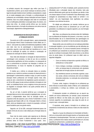 SIMULADOS + DE 2500 QUESTÕES CONCURSO PROFESSOR: http://bit.ly/2dqsG1e
MATERIAL COMPLETO: http://bit.ly/2dYbNPl
na profissão enquanto não conseguem algo melhor para fazer. É
inquestionável, portanto, que as atuais mudanças na estrutura jurídico-
legal da educação brasileira tornam manifesta a necessidade da criação
de um projeto pedagógico para a formação e a profissionalização de
professores nas universidades e demais instituições de Ensino Superior
brasileiras. Esse novo projeto pedagógico deve estar em consonância
com as modificações pretendidas na educação básica. No entanto, uma
leitura mais crítica do contexto permite afirmar que, nas recentes
políticas educacionais, a formação de professores corre sérios riscos de
improvisação, aligeiramento e desregulamentação.
AS MUDANÇAS NA EDUCAÇÃO BÁSICA E
A FORMAÇÃO DOCENTE
De acordo com a LDB, a educação básica – agora compreendida
como Educação Infantil, Ensino Fundamental e Ensino Médio (art. 21,
inciso I) – deve perder seu caráter primordialmente propedêutico e refletir
uma visão mais rica de aprendizagem e desenvolvimento dos
educandos, segundo a qual cada idade tem importância em si, como
fases de constituição de sujeitos, de vivências e socialização, de
processos de construção de valores e identidades.
Essa visão está alicerçada na concepção de desenvolvimento e
aprendizagem como processos, na ideia de que não se constróem
conhecimentos significativos de forma cumulativa e no pressuposto de
que os conhecimentos se produzem nas interações e vivências, em
empreendimentos, na busca de respostas às perguntas que os
educandos se fazem.
À medida que a reforma na educação básica se consolida,
percebe-se que a tarefa de coordenar processos de desenvolvimento e
aprendizagem é extremamente complexa e exige, já a partir da própria
educação infantil, profissionais com formação superior. Esse, aliás,
parece ter sido o entendimento dos legisladores quando escreveram o
art. 62 da LDB, apesar de este continuar admitindo a formação em nível
médio, na modalidade Normal, como a exigência mínima para exercício
do magistério na educação infantil e nas quatro primeiras séries do
Ensino Fundamental.
Se, por um lado, é possível admitir-se que a concepção de
educação básica se tornou mais avançada na legislação atual, por outro,
quanto à obrigatoriedade desse nível da educação escolar, os
progressos ainda são pequenos, pois o Ensino Fundamental é o único
assegurado pelo Estado (LDB, art. 32). A Educação Infantil e o Ensino
Médio, ainda que desejáveis para o conjunto da população, continuam
sendo facultativos para uma grande maioria.
Segundo o art. 32 da LDB, a educação fundamental passa a ter
duração mínima de oito anos e está voltada para a formação básica do
cidadão.
Esse nível de ensino escolar pode organizar-se de diferentes
modos e, com isso, superar a clássica separação entre as quatro
primeiras séries do Ensino Fundamental e seus quatro anos
subsequentes (de 5ª a 8ª série). A realidade, porém, apresenta enormes
dificuldades para a articulação desses dois momentos, tanto pela
estrutura diferenciada quanto pelo tipo de professor que atende a cada
uma dessas etapas do Ensino Fundamental. Essa diferenciação, ainda
carregada de características do antigo modelo do “primário” e do
“ginásio”, cria uma fragmentação muito significativa nas práticas
escolares e nas vivências dos alunos.
Em relação aos profissionais, por exemplo, lembre-se que as
professoras das séries iniciais se caracterizam por um perfil mais
generalista e os professores do segundo segmento, por uma formação
mais específica.
Além disso, as professoras das primeiras séries têm habilidades
que os professores de disciplinas não possuem, e vice-versa, o que cria
descontinuidades não só no desenvolvimento das aprendizagens de
conceitos essenciais, mas também no trato de processos mais globais.
Nesse sentido, para uma coerência com as mudanças pretendidas
na educação brasileira e com as incumbências que são atribuídas aos
docentes pela LDB (art. 13), torna-se necessário pensar a formação de
um profissional que compreenda os processos humanos mais globais,
seja ele um professor da educação infantil, dos primeiros ou dos últimos
anos da escola básica. Um profissional capaz de refletir sobre as
seguintes indagações:
• Como um indivíduo se desenvolve e aprende na infância, na
adolescência e na fase adulta?
• Como a biologia, a sociologia, a psicologia, a antropologia,
enfim, as diversas áreas do conhecimento vêm abordando
essas fases de formação próprias da vida humana?
• Que interferência exercem as dimensões cognitivas, corpo-
rais, sociais, culturais e emocionais, bem como as múltiplas
dimensões existenciais, na construção dos conhecimentos
dos educandos?
É preciso, então, imaginar a formação de um profissional que
tenha vivências na escola básica, desde a infância, com a adolescência
e jovens/adultos, e conheça seu cotidiano, suas construções, sua
realidade.
É interessante conceber um profissional que, ao assumir seu
trabalho com alunos adolescentes, por exemplo, possa compreender
questões da infância e da fase adulta, pois, apesar de agir em um
momento específico da escolarização, essa etapa faz parte de um
conjunto maior: a educação básica.
É importante, ainda, pensar a formação de um professor que
compreenda os fundamentos das ciências e revele uma visão ampla dos
saberes.
Segundo um grupo de professores da Universidade de Brasília –
UnB, em um documento sobre formação docente, as “licenciaturas estão
condenadas à interdisciplinaridade”. Para tanto, ao contrário do que se
pensa, o profissional deve realizar estudos aprofundados em uma área
específica do conhecimento e, paralelamente, contemplar as
 