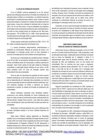 SIMULADOS + DE 2500 QUESTÕES CONCURSO PROFESSOR: http://bit.ly/2dqsG1e
MATERIAL COMPLETO: http://bit.ly/2dYbNPl
O LOCUS DA FORMAÇÃO DOCENTE
A lei no 9.394/96, conforme estabelecido no art. 62, autoriza
apenas duas instituições para promover a formação dos profissionais da
educação básica no Brasil: as universidades e os Institutos Superiores
de Educação. A novidade são esses institutos, recém- criados no cenário
educacional brasileiro e inspirados em modelos de formação docente de
outros países. A essa nova instituição foi destinado todo um artigo da
LDB, o art. 63, com três incisos, no qual se estabelece que programas
de formação inicial e continuada de profissionais para a educação básica,
em todos os níveis, também devem ser mantidos por ela. Além disso,
dois pareceres – CP no 53/99 e CP no 115/99 – foram aprovados pelo
Conselho Nacional da Educação (CNE), e sugerem diretrizes gerais para
os Institutos Superiores de Educação (ISE).
O último parecer emitido pelos conselheiros do CNE – CP no 115/
99 – define os Institutos Superiores de Educação como
(...) centros formadores, disseminadores, sistematizadores e
produtores do conhecimento referente ao processo de ensino e de
aprendizagem e à educação escolar como um todo, destinados a
promover a formação geral do futuro professor da educação básica.
De acordo com a interpretação dos conselheiros dessa instituição
do art. 62 da LDB, “as licenciaturas mantidas fora das universidades e
centros universitários devem ser incorporadas a institutos superiores de
educação”. Assim sendo, apesar de não estar vedada às instituições
universitárias a organização desses institutos em seu interior, os ISE
foram pensados como um locus de formação docente para
funcionamento fora dasuniversidades.
Como se sabe, em decorrência da expansão do ensino superior
brasileiro sobretudo por via da iniciativa privada, há muito essa formação
vem se desenvolvendo em instituições não-universitárias, por meio de
cursos de preparação docente de qualidade bastante questionável, que,
com raríssimas exceções, se limitam a reproduzir, de maneira
empobrecida e piorada, os modelos de formação de professores das
universidades.
Nessas instituições, conhecidas como “faculdades isoladas”,
comprova-se uma extrema dificuldade em formar profissionais que
atuem em todas as áreas do conhecimento escolar, particularmente nas
ciências naturais – biologia, física e química –, pois, nelas, são os gastos
com a manutenção de cursos que determinam as áreas que devem ser
privilegiadas.
Sendo assim, novamente perguntar-se-ia: qual é a diferença entre
as atuais “faculdades isoladas” e os novos “Institutos Superiores de
Educação”?
Estão esses “institutos” apenas legitimando as “faculdades
isoladas” como um dos espaços destinados à formação docente no país?
Ou são os ISE uma versão revista e atualizada dos Centros de Formação
e Aperfeiçoamento do Magistério (Cefams)? Os ISE representam a
desejada solução para a carência de profissionais habilitados para todas
as áreas do conhecimento escolar? Já que não
são definidos como instituições de pesquisa, ensino e extensão, de que
modo os ISE contemplam o princípio da articulação entre investigação
científica, formação inicial e formação continuada dos profissionais da
educação? Uma vez que a pesquisa não faz parte de seu cotidiano, como
esses institutos vão cumprir aquilo que os define como centros
“produtores do conhecimento referente ao processo de ensino e de
aprendizagem e à educação escolar como um todo”?
Finalmente, os novos cursos de formação de professores no Brasil
deverão ser organizados com base em diretrizes curriculares nacionais,
de acordo com o estabelecido na LDB. Apesar de tais referências para
os cursos que preparam os profissionais da educação ainda não estarem
concluídas, são apresentados alguns comentários sobre o processo de
construção dessas diretrizes e algumas tendências que já se observam.
DIRETRIZES CURRICULARES
PARA OS CURSOS DE FORMAÇÃO DOCENTE
Antes mesmo de que a LDB fosse sancionada, a lei no 9.131/95,
que criou o Conselho Nacional de Educação – CNE, já explicitava, entre
as atribuições desse órgão, a deliberação sobre as diretrizes curriculares
para os cursos de Graduação (art. 9, parágrafo 2, alínea c). A
regulamentação dessa ideia de diretrizes aconteceu, então, com a
aprovação da LDB, que estabeleceu como um dos deveres das
universidades “fixar os currículos dos seus cursos e programas,
observadas as diretrizes gerais pertinentes” (art. 53, inciso II). Além
disso, a nova LDB, em seu art. 48, acabou com a vinculação entre
certificados de conclusão de curso e exercício profissional, definindo que
os diplomas se constituem apenas em prova da formação recebida por
seus titulares. Consequentemente, a figura do currículo mínimo,
instrumento legal que determinou a organização dos cursos superiores
no Brasil a partir da lei 5.540/71 e conduziu os concluintes desses cursos
a diplomas profissionais, foi revogada com a nova lei.
Segundo interpretação dos conselheiros do CNE, expressa no
parecer CES no 776/97, o espírito da nova LDB está voltado para uma
maior flexibilidade na organização dos cursos na educação, em geral, e
no Ensino Superior em particular. Dessa maneira, os currículos mínimos
e sua excessiva rigidez foram considerados extemporâneos, algo que
atrapalharia as instituições na busca de inovações e diversificações em
suas propostas curriculares. Nos termos desse parecer, “toda a tradição
que burocratiza os cursos (...) se revela incongruente com as tendências
contemporâneas de considerar a boa formação no nível de graduação
como uma etapa inicial da formação continuada”.
Em 3 de dezembro de 1997, a Secretaria de Educação Superior
do Ministério da Educação – SESu/MEC publicou o edital SESu no 4,
convidando as diferentes organizações, entidades e instituições a enviar
propostas de diretrizes curriculares para os cursos de graduação
superior. Para análise e sistematização dessas propostas, a SESu/MEC
compôs uma comissão de especialistas por curso de graduação, com
base em indicação de nomes pelas instituições. Todavia não foi criada
 