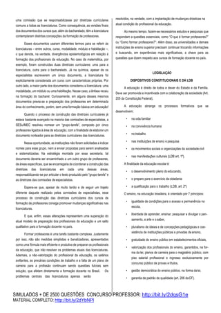 SIMULADOS + DE 2500 QUESTÕES CONCURSO PROFESSOR: http://bit.ly/2dqsG1e
MATERIAL COMPLETO: http://bit.ly/2dYbNPl
uma comissão que se responsabilizasse por diretrizes curriculares
comuns a todas as licenciaturas. Como consequência, as versões finais
dos documentos dos cursos que, além do bacharelado, têm a licenciatura
contemplaram distintas concepções da formação de professores.
Esses documentos usaram diferentes termos para se referir às
licenciaturas – entre outros, curso, modalidade, módulo e habilitação –,
o que denota, na verdade, divergências epistemológicas em relação à
formação dos profissionais da educação. No caso da matemática, por
exemplo, foram construídas duas diretrizes curriculares: uma para a
licenciatura, outra para o bacharelado. Já na química, apesar de os
especialistas escreverem um único documento, a licenciatura foi
explicitamente considerada um curso com características próprias. Por
outro lado, a maior parte dos documentos considerou a licenciatura uma
modalidade, um módulo ou uma habilitação. Nesse caso, a ênfase recaiu
na formação do bacharel. Curiosamente, em alguns desses mesmos
documentos previa-se a preparação dos professores em determinada
área do conhecimento, porém, sem uma formação básica em educação!
Quando o processo de construção das diretrizes curriculares já
estava bastante avançado na maioria das comissões de especialistas, a
SESu/MEC resolveu nomear um “grupo-tarefa”, composto por cinco
professores ligados à área de educação, com a finalidade de elaborar um
documento norteador para as diretrizes curriculares das licenciaturas.
Nessa oportunidade, as instituições não foram solicitadas a indicar
nomes para esse grupo, nem a enviar propostas para serem analisadas
e sistematizadas. Na estratégia montada por essa secretaria, tal
documento deveria ser encaminhado a um outro grupo de professores,
de áreas específicas, que se encarregaria de coordenar a construção das
diretrizes das licenciaturas em cada uma dessas áreas,
responsabilizando-se por articular o texto produzido pelo “grupo-tarefa” e
as diretrizes das comissões de especialistas.
Espera-se que, apesar de muito tardio e de seguir um trajeto
diferente daquele realizado pelas comissões de especialistas, esse
processo de construção das diretrizes curriculares dos cursos de
formação de professores consiga promover mudanças significativas nas
licenciaturas.
E que, enfim, essas alterações representem uma superação do
atual modelo de preparação dos profissionais da educação e um salto
qualitativo para a formação docente no país.
Formar professores é uma tarefa bastante complexa. Justamente
por isso, não são medidas simplistas e banalizadoras, apresentadas
como uma fórmula mais eficiente e produtiva de preparar os profissionais
da educação, que irão resolver os problemas atuais das licenciaturas.
Ademais, a não-valorização do profissional da educação, os salários
aviltantes, as precárias condições de trabalho e a falta de um plano de
carreira para a profissão continuam sendo questões fulcrais sem
solução, que afetam diretamente a formação docente no Brasil. Os
problemas centrais das licenciaturas apenas serão
resolvidos, na verdade, com a implantação de mudanças drásticas na
atual condição do profissional da educação.
Ao mesmo tempo, fazem-se necessários estudos e pesquisas que
respondam a questões essenciais, como “O que é formar professores?”
ou “Como formar professores?”. Além disso, as universidades e demais
instituições de ensino superior precisam continuar trocando informações
e buscando, em experiências mais significativas, a chave para as
questões que dizem respeito aos cursos de formação docente no país.
LEGISLAÇÃO
DISPOSITIVOS CONSTITUCIONAIS E DA LDB
A educação é direito de todos e dever do Estado e da Família.
Deve ser promovida e incentivada com a colaboração da sociedade (Art.
205 da Constituição Federal).
A educação abrange os processos formativos que se
desenvolvem;
• na vida familiar
• na convivência humana
• no trabalho
• nas instituições de ensino e pesquisa
• os movimentos sociais e organizações da sociedadecivil
• nas manifestações culturais (LDB art. 1º).
A finalidade da educação escolaré:
• o desenvolvimento pleno do educando,
• o preparo para o exercício da cidadania
• a qualificação para o trabalho (LDB, art. 2º)
O ensino, na educação brasileira, é orientado por 7 princípios:
• igualdade de condições para o acesso e permanência na
escola,
• liberdade de aprender, ensinar, pesquisar e divulgar o pen-
samento, a arte e o saber,
• pluralismo de ideias e de concepções pedagógicas e coe-
xistência de instituições públicas e privadas de ensino,
• gratuidade do ensino público em estabelecimentosoficiais,
• valorização dos profissionais do ensino, garantidos, na for-
ma da lei, planos de carreira para o magistério público, com
piso salarial profissional e ingresso exclusivamente por
concurso público de provas e títulos,
• gestão democrática do ensino público, na forma dalei,
• garantia de padrão de qualidade (art. 206 daCF).
 