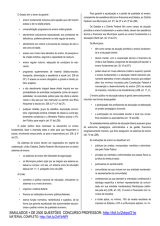 SIMULADOS + DE 2500 QUESTÕES CONCURSO PROFESSOR: http://bit.ly/2dqsG1e
MATERIAL COMPLETO: http://bit.ly/2dYbNPl
O Estado tem o dever de garantir:
• ensino fundamental inclusive para aqueles que não tiveram
acesso a ele na idade própria,
• universalização progressiva do ensino médiogratuito,
• atendimento educacional especializado aos portadores de
deficiência, preferencialmente na rede regular deensino,
• atendimento em creche e pré-escola às crianças de zero a
seis anos de idade,
• acesso aos níveis mais elevados do ensino, da pesquisa e
da criação artística, segundo a capacidade de cadaum,
• ensino regular noturno, adequado às condições do edu-
cando,
• programas suplementares de material didático-escolar,
transporte, alimentação e assistência à saúde (art. 208 da
CF). O acesso ao ensino obrigatório e gratuito é direito pú-
blico subjetivo
• o não atendimento integral desse direito importa em res-
ponsabilidade da autoridade competente (crime de respon-
sabilidade): da autoridade pública pela não oferta e atendi-
mento e dos pais por não matricular ou permitir aos filhos
frequentar a escola (art. 208, § 1º e 2º daCF);
• qualquer cidadão, grupo de cidadãos, associação comuni-
tária, organização sindical, entidade de classe ou outra legi-
timamente constituída e o Ministério Público acionar o Po-
der Público para exigi-lo (art. 5º da LDB).
O poder público deve recensear os educandos no ensino
fundamental, fazer a chamada deles e zelar para que frequentem a
escola, envolvendo nessa tarefa, os pais e responsáveis (art. 208, § 3º
da CF).
Os sistemas de ensino devem ser organizados em regime de
colaboração. União, Estados, Distrito Federal e Municípios tem (ou terão)
sistemas de ensino.
• os sistemas de ensino têm liberdade deorganização
• os Municípios podem optar por se integrar aos sistema es-
tadual ou compor, com ele, um sistema único de educação
básica (Art. 11, V, parágrafo único daLDB)
A União:
• coordena a política nacional de educação, articulando os
sistemas e os níveis de ensino;
• organiza o sistema federal,
• financia as instituições de ensino públicas federais;
• exerce função normativa, redistributiva e supletiva, de tal
forma que garanta equalização das oportunidades educaci-
onais e padrão mínimo de qualidade doensino;
Para garantir a equalização e o padrão de qualidade do ensino,
compete-lhe dar assistência técnica e financeira aos Estados, ao Distrito
Federal e aos Municípios (art. 211 da CF e art. 9º da LDB).
Os Estados e o Distrito Federal têm como campo de atuação
prioritária o ensino fundamental e o ensino médio, devem dar assistência
técnica e financeira aos Municípios quanto ao ensino fundamental e à
educação infantil (art. 30, VI da CF).
Os Municípios:
• têm como campo de atuação prioritária o ensino fundamen-
tal e a educação infantil;
• devem manter, com a cooperação técnica e financeira da
União e dos Estados, programas de educação pré-escolar e
ensino fundamental (art. 30, VI da CF);
• podem atuar em níveis ulteriores (médio e superior) quando
o ensino fundamental e a educação infantil estiverem ple-
namente atendidos e forem utilizados recursos que estejam
além dos mínimos vinculados pela Constituição Federal à
manutenção e desenvolvimento do ensino (25% da receita
de impostos, incluídos os de transferência) (LDB, art. 11, V).
O ensino público na educação básica é gerido democraticamente,
incluindo nas formas dessagestão:
• a participação dos profissionais da educação na elaboração
do projeto pedagógico da escola
• a participação da comunidade escolar e local nos conse-
lhos escolares ou equivalentes (art. 14 daLDB).
Os estabelecimentos públicos de educação básica possuem graus
de autonomia pedagógica, administrativa e de gestão financeira
progressivamente maiores, que lhes asseguram os sistemas de ensino
(art. 15 da LDB).
As instituições de ensino se classificam em
• públicas (as criadas, incorporadas, mantidas e administra-
das pelo Poder Público
• privadas (as mantidas e administradas por pessoa física ou
jurídica de direito privado):
• particulares em sentido estrito
• comunitárias (as que incluem em sua entidade mantenedo-
ra representantes da comunidade)
• confessionais (as que atendem a orientação confessional e
ideologia específica e tenham representantes da comuni-
dade em sua entidade mantenedora) filantrópicas (defini-
das pela lei) (LDB, art. 20). O ensino é financiado com re-
cursos de impostos:
• a União aplica, no mínimo, 18% da receita resultante de
impostos os Estados, o DF e os Municípios aplicam, no mí-
 