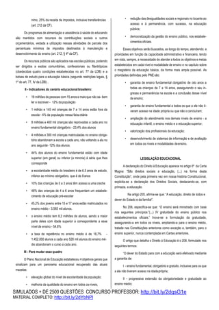SIMULADOS + DE 2500 QUESTÕES CONCURSO PROFESSOR: http://bit.ly/2dqsG1e
MATERIAL COMPLETO: http://bit.ly/2dYbNPl
nimo, 25% da receita de impostos, inclusive transferências
(art. 212 da CF).
Os programas de alimentação e assistência à saúde do educando
são mantidos com recursos de contribuições sociais e outros
orçamentários, vedada a utilização nessas atividades de parcela dos
percentuais mínimos de impostos destinados à manutenção e
desenvolvimento do ensino (art. 212, § 4º daCF).
Os recursos públicos são aplicados nas escolas públicas, podendo
ser dirigidos a esolas comunitárias, confessionais ou filantrópicas
(obedecidas quatro condições estabelecidas no art. 77 da LDB) e a
bolsas de estudo para a educação básica (segundo restrições legais, §
1º do art. 77, IV da LDB) .
II - Indicadores do cenário educacionalbrasileiro:
• 18 milhões de pessoas com 15 anos e mais que não sa- bem
ler e escrever - 12% da população
• 1 milhão e 140 mil crianças de 7 a 14 anos estão fora da
escola - 4% da população nessa faixa etária
• 8 milhões e 400 mil crianças são reprovadas a cada ano no
ensino fundamental obrigatório - 23,4% dos alunos
• 4 milhões e 300 mil crianças matriculadas no ensino obriga-
tório abandonam a escola a cada ano, não voltando a ela no
ano seguinte -12% dos alunos
• 44% dos alunos do ensino fundamental estão com idade
superior (em geral) ou inferior (a minoria) à série que lhes
corresponde
• a escolaridade média do brasileiro é de 6,5 anos de estudo,
inferior ao mínimo obrigatório, que é de 8anos
• 10% das crianças de 0 a 3 anos têm acesso a umacreche
• 48% das crianças de 4 a 6 anos frequentam um estabele-
cimento de educação pré-escolar
• 45,2% dos jovens entre 15 e 17 anos estão matriculados no
ensino médio - 3.565 mil alunos.
• o ensino médio tem 8,2 milhões de alunos, sendo a maior
parte deles com idade superior à correspondente a esse
nível de ensino - 54,8%
• a taxa de repetência no ensino médio é de 18,7% -
1.452.000 alunos a cada ano 528 mil alunos do ensino mé-
dio abandonam o curso a cada ano.
III - Para mudar esse quadro
O Plano Nacional de Educação estabeleceu 4 objetivos gerais que
sinalizam para um panorama educacional recuperado das atuais
mazelas:
• elevação global do nível de escolaridade dapopulação;
• melhoria da qualidade do ensino em todos osníveis;
• redução das desigualdades sociais e regionais no tocante ao
acesso e à permanência, com sucesso, na educação
pública;
• democratização da gestão do ensino público, nos estabele-
cimentos oficiais.
Esses objetivos serão buscados, ao longo do tempo, atendendo a
prioridades em função da capacidade administrativa e financeira, tendo
em vista, sempre, a necessidade de atender a todos os objetivos e metas
estabelecidos em cada nível e modalidade de ensino e no capítulo sobre
o magistério da educação básica, da forma mais ampla possível. As
prioridades definidas pelo PNEsão:
• garantia de ensino fundamental obrigatório de oito anos a
todas as crianças de 7 a 14 anos, assegurando o seu in-
gresso e permanência na escola e a conclusão desse nível
de ensino;
• garantia de ensino fundamental a todos os que a ele não ti-
veram acesso na idade própria ou que não oconcluíram;
• ampliação do atendimento nos demais níveis de ensino - a
educação infantil, o ensino médio e a educaçãosuperior;
• valorização dos profissionais da educação;
• desenvolvimento de sistemas de informação e de avaliação
em todos os níveis e modalidades deensino.
LEGISLAÇÃO EDUCACIONAL
A declaração do Direito à Educação aparece no artigo 6º da Carta
Magna: “São direitos sociais a educação, (...) na forma desta
Constituição”, onde pela primeira vez em nossa história Constitucional,
explicita-se a declaração dos Direitos Sociais, destacando-se, com
primazia, a educação.
Na artigo 205, afirma-se que: “A educação, direito de todos e
dever do Estado e da família]”.
No 206, especifica-se que: “O ensino será ministrado com base
nos seguintes princípios:”(...) IV gratuidade do ensino público nos
estabelecimentos oficiais.” Inova-se a formulação da gratuidade,
assegurando-a em todos os níveis, ampliando-a para o ensino médio,
tratada nas Constituições anteriores como exceção e, também, para o
ensino superior, nunca contemplada em Cartas anteriores.
O artigo que detalha o Direito à Educação é o 208, formulado nos
seguintes termos:
“O dever do Estado para com a educação será efetivado mediante
a garantia de:
I - ensino fundamental, obrigatório e gratuito, inclusive para os que
a ele não tiveram acesso na idadeprópria;
II - progressiva extensão da obrigatoriedade e gratuidade ao
ensino médio;
 
