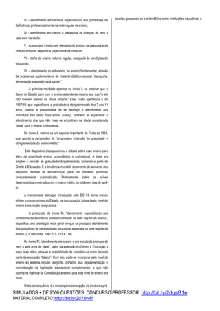 SIMULADOS + DE 2500 QUESTÕES CONCURSO PROFESSOR: http://bit.ly/2dqsG1e
MATERIAL COMPLETO: http://bit.ly/2dYbNPl
III - atendimento educacional especializado aos portadores de
deficiência, preferencialmente na rede regular deensino;
IV - atendimento em creche e pré-escola às crianças de zero a
seis anos de idade;
V - acesso aos níveis mais elevados do ensino, da pesquisa e da
criação artística, segundo a capacidade de cadaum;
VI - oferta de ensino noturno regular, adequada às condições do
educando;
VII - atendimento ao educando, no ensino fundamental, através
de programas suplementares de material didático escolar, transporte,
alimentação e assistência à saúde.”
A primeira novidade aparece no inciso I, ao precisar que o
dever do Estado para com o ensino estende-se mesmo aos que “a ele
não tiveram acesso na idade própria.” Este Texto aperfeiçoa o de
1967/69, que especificava a gratuidade e obrigatoriedade dos 7 aos 14
anos, criando a possibilidade de se restringir o atendimento aos
indivíduos fora desta faixa etária. Avança, também, ao especificar o
atendimento dos que não mais se encontram na idade considerada
“ideal” para o ensino fundamental.
No inciso II, retoma-se um aspecto importante do Texto de 1934,
que aponta a perspectiva de “progressiva extensão da gratuidade e
obrigatoriedade do ensino médio.”
Este dispositivo (re)equacionou o debate sobre esse ensino para
além da polaridade ensino propedêutico x profissional. A ideia era
ampliar o período de gratuidade/obrigatoriedade, tornando-o parte do
Direito à Educação. É a tendência mundial, decorrente do aumento dos
requisitos formais de escolarização para um processo produtivo
crescentemente automatizado. Praticamente todos os países
desenvolvidos universalizaram o ensino médio, ou estão em vias de fazê-
lo.
A mencionada alteração introduzida pela EC 14, torna menos
efetivo o compromisso do Estado na incorporação futura deste nível de
ensino à educação compulsória.
A prescrição do inciso III, “atendimento especializado aos
portadores de deficiência preferencialmente na rede regular de ensino”,
especifica uma orientação mais geral em que se prioriza o atendimento
dos portadores de necessidades educativas especiais na rede regular de
ensino. (Cf. Mazzotta, 1987:3, 5, 115 e 118)
No inciso IV, “atendimento em creche e pré-escola às crianças de
zero a seis anos de idade”, além da extensão do Direito à Educação a
essa faixa etária, abre-se a possibilidade de considerá-la como fazendo
parte da educação “básica”. Com isto, pode-se incorporar este nível de
ensino ao sistema regular, exigindo, portanto, sua regulamentação e
normatização na legislação educacional complementar, o que não
ocorria na vigência da Constituição anterior, pois este nível de ensino era
“livre”.
Outra consequência é a mudança na concepção de creches e pré-
escolas, passando-se a entendê-las como instituições educativas e
 