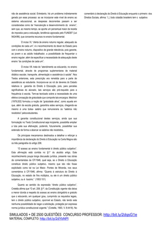 SIMULADOS + DE 2500 QUESTÕES CONCURSO PROFESSOR: http://bit.ly/2dqsG1e
MATERIAL COMPLETO: http://bit.ly/2dYbNPl
não de assistência social. Entretanto, há um problema indiretamente
gerado por esse processo: ao se incorporar este nível de ensino ao
sistema educacional, as despesas decorrentes passam a ser
consideradas como de “manutenção e desenvolvimento do ensino”,
sem que, ao mesmo tempo, se aporte um percentual maior da receita
de impostos para a educação, tendência agravada pelo FUNDEF (Lei
9424/96), que concentra recursos no ensino fundamental.
O inciso VI, “oferta de ensino noturno regular, adequado às
condições de cada um”, é o reconhecimento do dever do Estado para
com o ensino noturno, dispositivo de grande relevância, pois garante,
ao jovem e ao adulto trabalhador, a possibilidade de frequentar o
ensino regular, além de especificar a necessidade de adequação deste
ensino “às condições de cada um”.
O inciso VII, trata do “atendimento ao educando, no ensino
fundamental, através de programas suplementares de material
didático escolar, transporte, alimentação e assistência à saúde”. Nos
Textos anteriores, esta prescrição era remetida para a parte de
assistência ao estudante. Incorpora-se ao rol de deveres do Estado
relativos à garantia do Direito à Educação, pois, para parcelas
significativas do alunado, tais serviços são pré-requisito para a
frequência à escola. Tem-se teorizado sobre a necessidade de uma
efetiva concepção de gratuidade que comporte tais encargos. Melchior
(1979:202) formulou a noção de “gratuidade ativa”, como aquela em
que, além da escola gratuita, garantiria estes serviços, chegando-se
mesmo à uma bolsa- salário que remuneraria os “salários não
recebidos” pelosestudantes.
A garantia constitucional destes serviços, ainda que sua
formulação no Texto Constitucional seja incipiente, possibilita ampliar
a luta pela sua efetivação, podendo, futuramente, possibilitar sua
extensão de forma a abarcar os salários não recebidos..
Os principais mecanismos destinados a detalhar e reforçar a
importância da declaração do Direito à Educação na Carta Magna são
os três parágrafos do artigo 208.
“O acesso ao ensino fundamental é direito público subjetivo”.
Esta afirmação está contida no §1° do aludido artigo. Este
reconhecimento poupa longa discussão jurídica, presente nas obras
de comentaristas da CF/1946, qual seja, se o Direito à Educação
constituía direito público subjetivo, mesmo que isto não fosse
explicitado como tal na Lei Maior. Pontes de Miranda, nos seus
comentários à CF/1946, afirma: “Quanto à estrutura do Direito à
Educação, no estado de fins múltiplos, ou ele é um direito público
subjetivo, ou é ilusório.” (1953:151)
Quanto ao sentido da expressão “direito público subjetivo”,
Cretella afirma que “O art. 208, §1º, da Constituição vigente não deixa
a menor dúvida a respeito do acesso ao ensino obrigatório e gratuito
que o educando, em qualquer grau, cumprindo os requisitos legais,
tem o direito público subjetivo, oponível ao Estado, não tendo este
nenhuma possibilidade de negar a solicitação, protegida por expressa
norma jurídica constitucional cogente.” (Cretella, 1993, V. 8:4418). No
comentário à declaração do Direito à Educação enquanto o primeiro dos
Direitos Sociais, afirma: “(..) todo cidadão brasileiro tem o subjetivo
 