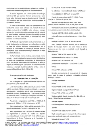 SIMULADOS + DE 2500 QUESTÕES CONCURSO PROFESSOR: http://bit.ly/2dqsG1e
MATERIAL COMPLETO: http://bit.ly/2dYbNPl
constitucional, como um elemento tipificador da Federação, manifesta
no âmbito das competências legislativas das entidades federativas.
15. Ao nos depararmos com a norma jurídica na Constituição
Federal de 1988 que determina: “Compete privativamente à União
legislar sobre diretrizes e bases da educação nacional” (Artigo 22,
XXIV) poderíamos fazer duas leituras: (a) uma leitura descentralista e
(b) uma leitura centralista.
16. Uma leitura federalista, como quer aparentemente o texto
constitucional, e outra leitura unitarista, esta, resultante da secular
tradição constitucional do País.[5] Em outras palavras, a educação
nacional como competência exclusiva ou particular da União produziria
um regime unitarista, unilateral e autocrático, ao contrário do regime
federativo em que há, como princípio, a participação dos entes
federativos ou a intergovernabilidade.
17. A educação enquanto matéria constitucional manifesta-se, no
âmbito dos dispositivos constitucionais, sem exclusividade na matéria
por parte das entidades federativas, consequentemente, não há
monopólio do Estado Federal ou centralização política e, por outra
consequência, não se fala em descentralização da educação no âmbito
das entidades federativas.
18. A privatividade (normas privativas), a comunilidade (normas
comuns) e a concorrencialidade (normas concorrentes) são indicativos,
no âmbito das competências constitucionais, de descentralização
política, uma vez que, nessa repartição de competências, há repartição
de poder, de autoridade, posto que “na teoria do federalismo costuma-
se dizer que a repartição de poderes autônomos constitui o núcleo do
conceito do Estado federal” (SILVA: 1992, p. 433).
As leis que regem a Educação Brasileira são:
PNE - PLANO NACIONAL DE EDUCAÇÃO
ProLei - Programa de Legislação Educacional Integrada. Para
pesquisas na lei a partir da LDB de 1996.
Lei de Diretrizes e Bases da EducaçãoInstituída pela Lei nº 9.394,
de 20 de dezembro de 1996, promove a descentralização e a autonomia
para as escolas e universidades, além de instituir um processo regular
de avaliação do ensino. Ainda em seu texto, a LDB promove autonomia
aos sistemas de ensino e a valorização do magistério.Lei n.º 9.475, de
22 de julho de 1997.Lei nº 9.536, de 11 de dezembro de 1997
Regulamenta o parágrafo único do art. 49 da Lei nº 9.394, de 20
de dezembro de 1996Lei nº 9.131 de 24 de novembro de 1995
Altera dispositivos da Lei nº 4.024, de 20 de dezembro de 1961, e
dá outras providênciasLei nº 9.192 de 21 de dezembro de 1995
Altera dispositivos da Lei nº 5.540, de 28 de novembro de 1968,
que regulamentam o processo de escolha dos dirigentes
universitários.Educação FundamentalFundef - Fundo de Manutenção e
Desenvolvimento do Ensino Fundamental e de Valorização do
MagistérioEnsino Médio Lei
Lei nº. 9.394/96, de 20 de dezembro de 1996.
Lei de Diretrizes e Bases da Educação Nacional (LDB).Parecer
Parecer CEB/CNE nº. 05/97, de 11 de março 1997.
Proposta de regulamentação da LDB nº. 9.394/96. Parecer
CEB/CNE nº. 15/98, de 1 de junho de 1998.
Diretrizes Curriculares Nacionais para o Ensino Médio
(DCNEM). Parecer CEB/CNE nº. 01/99, de 29 de janeiro de 1999.
Diretrizes Curriculares Nacionais para a formação de professores
na modalidade normal em nível de Ensino Médio.Resolução
Resolução CEB/CNE nº. 03/98, de 26 de junho de 1998.
Institui as Diretrizes Curriculares Nacionais para o Ensino Médio
(DCNEM).
Resolução CEB/CNB nº. 02/99, de 19 de abril de 1999.
Institui Diretrizes Curriculares Nacionais para a formação de
docentes da Educação Infantil e dos anos iniciais do Ensino
Fundamental, em nível médio, na modalidade normal. Educação a
DistânciaDecreto
Decreto n.º 2.494, de 10 de fevereiro de 1998.
Regulamenta o Art. 80 da LDB (Lei n.º 9.394/96):
Decreto n.º 2.561, de 27de abril de 1998.
Altera a redação dos artigos 11 e 12 do Decreto n.º 2.494:
Portaria
Portaria n.º 301, de 7 de abril de 1998.
Normatiza os procedimentos de credenciamento de instituições
para a oferta de cursos de graduação e educação profissional
tecnológica a distância:
Educação Profissional
Decreto
Decreto n.º 2.208, de 17 de abril de 1997.
Regulamentação da Educação Profissional:Portaria
Portaria n.º 646, de 14 de maio de 1997.
Regulamentação do disposto nos artigos 39 a 42 da LDB e no
Decreto nº 2.208/97 e outras providências:
Educação Superior
Estatutos e Regimentos das IES - Adaptação à LDB
Decretos
Decreto Nº 3.276, de 6 de dezembro de 1999:
Dispõe sobre a formação em nível superior de professores para
atuar na área de educação básica, e dá outras providências.
Retificação do Decreto Nº 3.276
 