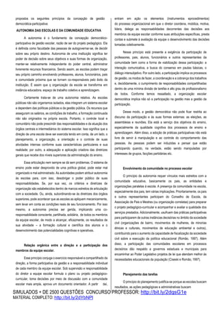 SIMULADOS + DE 2500 QUESTÕES CONCURSO PROFESSOR: http://bit.ly/2dqsG1e
MATERIAL COMPLETO: http://bit.ly/2dYbNPl
propostos os seguintes princípios da concepção de gestão
democrática-participativa:
AUTONOMIA DAS ESCOLAS E DA COMUNIDADE EDUCATIVA
A autonomia é o fundamento da concepção democrático-
participativa de gestão escolar, razão de ser do projeto pedagógico. Ela
é definida como faculdade das pessoas de autogovernar-se, de decidir
sobre seu próprio destino. Autonomia de uma instituição significa ter
poder de decisão sobre seus objetivos e suas formas de organização,
manter-se relativamente independente do poder central, administrar
livremente recursos financeiros. Sendo assim, as escolas podem traçar
seu próprio caminho envolvendo professores, alunos, funcionários, pais
e comunidade próxima que se tornam co-responsáveis pelo êxito da
instituição. É assim que q organização da escola se transforma em
instância educadora, espaço de trabalho coletivo e aprendizagem.
Certamente trata-se de uma autonomia relativa. As escolas
públicas não são organismos isolados, elas integram um sistema escolar
e dependem das políticas públicas e da gestão pública. Os recursos que
asseguram os salários, as condições de trabalho, a formação continuada
não são originados na própria escola. Portanto, o controle local e
comunitário não pode prescindir das responsabilidades e da atuação dos
órgãos centrais e intermediários do sistema escolar. Isso significa que a
direção de uma escola deve ser exercida tendo em conta, de um lado, o
planejamento, a organização, a orientação e o controle de suas
atividades internas conforme suas características particulares e sua
realidade; por outro, a adequação e aplicação criadora das diretrizes
gerais que recebe dos níveis superiores da administração do ensino.
Essa articulação nem sempre se dá sem problemas. O sistema de
ensino pode estar desprovido de uma política global, pode estar mal
organizado e mal administrado. As autoridades podem atribuir autonomia
às escolas para, com isso, desobrigar o poder público de suas
responsabilidades. Se, por sua vez, os critérios e diretrizes de
organização são estabelecidos dentro de marcos estreitos de articulação
com a sociedade. Ou, ainda, subordinando-se às diretrizes dos órgãos
superiores, pode acontecer que as escolas as apliquem mecanicamente,
sem levar em conta as condições reais de seu funcionamento. Por isso
mesmo, a autonomia precisa ser gerida, implicando uma co-
responsabilidade consciente, partilhada, solidária, de todos os membros
da equipe escolar, de modo a alcançar, eficazmente, os resultados de
sua atividade – a formação cultural e científica dos alunos e o
desenvolvimento das potencialidades cognitivas e operativas.
Relação orgânica entre a direção e a participação dos
membros da equipe escolar.
Esse princípio conjuga o exercício responsável e compartilhado da
direção, a forma participativa da gestão e a responsabilidade individual
de cada membro da equipe escolar. Sob supervisão e responsabilidade
do diretor a equipe escolar formula o plano ou projeto pedagógico-
curricular, toma decisões por meio de discussão com a comunidade
escolar mais ampla, aprova um documento orientador. A partir daí,
entram em ação os elementos (instrumentos eprocedimentos)
do processo organizacional em que o diretor coordena, mobiliza, motiva,
lidera, delega as responsabilidades decorrentes das decisões aos
membros da equipe escolar conforme suas atribuições específicas, presta
contas e submete à avaliação da equipe o desenvolvimento das decisões
tomadas coletivamente.
Nesse princípio está presente a exigência da participação de
professores, pais, alunos, funcionários e outros representantes da
comunidade bem como a forma de viabilização dessa participação: a
interação comunicativa, a busca do consenso em pautas básicas, o
diálogo intersubjetivo. Por outro lado, a participação implica os processos
de gestão, os modos de fazer, a coordenação e a cobrança dos trabalhos
e, decididamente, o cumprimento de responsabilidades compartilhadas
dentro de uma mínima divisão de tarefas e alto grau de profissionalismo
de todos. Conforme temos ressaltado, a organização escolar
democrática implica não só a participação na gestão mas a gestão da
participação.
Desse modo, a gestão democrática não pode ficar restrita ao
discurso da participação e às suas formas externas: as eleições, as
assembleias e reuniões. Ela está a serviço dos objetivos do ensino,
especialmente da qualidade cognitiva dos processos de ensino e
aprendizagem. Além disso, a adoção de práticas participativas não está
livre de servir à manipulação e ao controle do comportamento das
pessoas. As pessoas podem ser induzidas a pensar que estão
participando quando, na verdade, estão sendo manipuladas por
interesses de grupos, facções partidárias etc.
Envolvimento da comunidade no processo escolar
O princípio da autonomia requer vínculos mais estreitos com a
comunidade educativa, basicamente os pais, as entidades e
organizações paralelas à escola. A presença da comunidade na escola,
especialmente dos pais, tem várias implicações. Prioritariamente, os pais
e outros representantes participam do Conselho de Escola, da
Associação de Pais e Mestres (ou organização correlatas) para preparar
o projeto pedagógico-curricular e acompanhar e avaliar a qualidade dos
serviços prestados. Adicionalmente, usufruem das práticas participativas
para participarem de outras instâncias decisórias no âmbito da sociedade
civil (organizações de bairro, movimentos de mulheres, de minorias
étnicas e culturais, movimentos de educação ambiental e outros),
contribuindo para o aumento da capacidade de fiscalização da sociedade
civil sobre a execução da política educacional (Romão, 1997). Além
disso, a participação das comunidades escolares em processos
decisórios dão respaldo a governos estaduais e municipais para
encaminhar ao Poder Legislativo projetos de lei que atendam melhor às
necessidades educacionais da população (Ciseski e Romão, 1997).
Planejamento das tarefas
O princípio do planejamento justifica-se porque as escolas buscam
resultados, as ações pedagógicas e administrativas buscam
 
