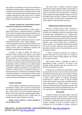 SIMULADOS + DE 2500 QUESTÕES CONCURSO PROFESSOR: http://bit.ly/2dqsG1e
MATERIAL COMPLETO: http://bit.ly/2dYbNPl
atingir objetivos. Há necessidade de uma ação racional, estruturada e
coordenada de proposição de objetivos, estratégias de ação, provimento
e ordenação dos recursos disponíveis, cronogramas e formas de controle
e avaliação. O plano de ação da escola ou projeto pedagógico, discutido
e analisado publicamente pela equipe escolar, torna-se o instrumento
unificador das atividades escolares, convergindo na sua execução o
interesse e o esforço coletivo dos membros da escola.
A formação continuada para o desenvolvimento pessoal e
profissional dos integrantes da comunidade escolar
A concepção democrática-participativa de gestão valoriza o
desenvolvimento pessoal, a qualificação profissional e a competência
técnica. A escola é um espaço educativo, lugar de aprendizagem em que
todos aprendem a participar dos processos decisórios, mas é também o
local em que os profissionais desenvolvem sua profissionalidade.
A organização e gestão do trabalho escolar requerem o constante
aperfeiçoamento profissional – político, científico, pedagógico
– de toda a equipe escolar. Dirigir uma escola implica conhecer bem seu
estado real, observar e avaliar constantemente o desenvolvimento do
processo de ensino, analisar com objetividade os resultados, fazer
compartilhar as experiências docentes bem sucedidas.
O processo de tomada de decisões deve basear-se em
informações concretas, analisando cada problema em seus múltiplos
aspectos e na ampla democratização das informações Este princípio
implica procedimentos de gestão baseados na coleta de dados e
informações reais e seguras, na análise global dos problemas (buscar
sua essência, suas causas, seus aspectos mais fundamentais, para além
das aparências). Analisar os problemas em seus múltiplos aspectos
significa verificar a qualidade das aulas, o cumprimento dos programas,
a qualificação e experiência dos professores, as características sócio-
econômicas e culturais dos alunos, os resultados do trabalho que a
equipe se propôs a atingir, a saúde dos alunos, a adequação de métodos
e procedimentos didáticos etc. A democratização da informação implica
o acesso de todos às informações e canais de comunicação que agilizem
a tomada de conhecimento das decisões e de sua execução.
Avaliação compartilhada
Todas as decisões e procedimentos organizativos precisam ser
acompanhados e avaliados, a partir do princípio da relação orgânica
entre a direção e a participação dos membros da equipe escolar. Além
disso, é preciso insistir que o conjunto das ações de organização do
trabalho na escola estão voltados para as ações pedagógico-didáticas,
em função dos objetivos básicos da escola. O controle implica uma
avaliação mútua entre direção, professores e comunidade.
Relações humanas produtivas e criativas assentadas na
busca de objetivos comuns
Esse princípio indica a importância do sistema de relações
interpessoais em função da qualidade do trabalho de cada educador, da
valorização da experiência individual, do clima amistoso de trabalho. A
equipe da escola precisa investir sistematicamente na mudança das
relações autoritárias para relações baseadas no diálogo e no consenso.
Nas relações mútuas entre direção e professores, entre professoras e
alunos, entre direção e funcionários técnicos e administrativos, há que
combinar exigência e respeito, severidade e tato humano.
DEMOCRATIZAR A GESTÃO DA EDUCAÇÃO
Permitir que a sociedade exerça seu direito à informação e à
participação deve fazer parte dos objetivos de um governo que se
comprometa com a solidificação da democracia. Democratizar a gestão
da educação requer, fundamentalmente, que a sociedade possa
participar no processo de formulação e avaliação da política de educação
e na fiscalização de sua execução, através de mecanismos institucionais.
Esta presença da sociedade materializa-se através da incorporação de
categorias e grupos sociais envolvidos direta ou indiretamente no
processo educativo, e que, normalmente, estão excluídos das decisões
(pais, alunos, funcionários, professores). Ou seja, significa tirar dos
governantes e dos técnicos na área o monopólio de determinar os rumos
da educação no município.
A criação de mecanismos institucionais deve privilegiar os
organismos permanentes, que possam sobreviver às mudanças de
direção no governo municipal. Os órgãos colegiados, como conselhos,
são os principais instrumentos.
Alguns elementos facilitam a implantação de medidas de
democratização da gestão: a educação é uma política de muita
visibilidade, atingindo diretamente grande parte das famílias e não é
difícil mobilizar profissionais, pais e alunos.
É necessário que os mecanismos de democratização da gestão
da educação alcancem todos os níveis do sistema de ensino. Devem
existir instâncias de participação popular junto à secretaria municipal de
educação, junto a escolas e, onde for o caso, em nível regional. Também
é possível imaginar instâncias de participação especializadas,
correspondentes aos diferentes serviços de educação oferecidos
(creches, ensino de primeiro e segundo graus, alfabetização de adultos,
ensino profissionalizante). Em qualquer instância, os mecanismos
institucionais criados devem garantir a participação do mais amplo leque
de interessados possível. Quanto mais representatividade houver, maior
será a capacidade de intervenção e fiscalização da sociedade civil.
DIFICULDADES
Os governos municipais, mesmo quando desejam, muitas vezes
não conseguem transformar em ações concretas as diretrizes políticas
de ampliação da participação popular na gestão municipal. Há uma série
de dificuldades, de caráter geral (descaso da população, conflitos de
interesses, manipulação de grupos da sociedade, problemas de
comunicação, etc.). No caso específico da educação, adicionam-se
 