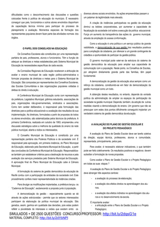 SIMULADOS + DE 2500 QUESTÕES CONCURSO PROFESSOR: http://bit.ly/2dqsG1e
MATERIAL COMPLETO: http://bit.ly/2dYbNPl
dificuldades como o desconhecimento das discussões e questões
colocadas frente à política de educação do município. É necessário
conseguir que pais, funcionários e outros atores envolvidos disponham
de capacitação técnica mínima para participar do processo de
planejamento e avaliação. Momentos especiais de formação dos
representantes populares devem fazer parte das atividades normais dos
órgãos.
O PAPEL DOS CONSELHOS NA EDUCAÇÀO
Os Conselhos Escolares são constituídos por uma representação
paritária de pais, professores, alunos e funcionários. Têm a função de
adequar as diretrizes e metas estabelecidas pelo Sistema Municipal de
Educação às necessidades específicas de cada escola.
As Comissões Regionais de Educação receberam a atribuição de
avaliar o ensino municipal de cada região político-administrativa e
formular propostas de diretrizes e metas para o Sistema Municipal de
Educação. São compostas por representantes dos Conselhos Escolares,
das Escolas Comunitárias e das organizações populares voltadas à
defesa do direito à educação.
A Conferência Municipal de Educação conta com representação
da prefeitura, Legislativo Municipal, grêmios estudantis, associações de
pais, organizações não-governamentais, sindicatos e associações.
Como tem caráter deliberativo, é responsável pela formulação das
diretrizes para a política educacional e a avaliação dos resultados da sua
implementação. As diretrizes, formuladas a partir de propostas de todos
os atores envolvidos, são sistematizadas pelos técnicos da prefeitura. A
primeira Conferência, realizada em outubro de 1993, empreendeu uma
discussão estratégica sobre a melhoria da qualidade do ensino da rede
pública municipal, aberta a todos os interessados.
O Conselho Municipal de Educação é constituído por uma
representação paritária dos Poderes Públicos e da sociedade civil. É
responsável pela aprovação, em primeira instância, do Plano Municipal
de Educação, elaborado pela Secretaria Municipal de Educação, a partir
das conclusões da Conferência Municipal de Educação. Responsabiliza-
se também por estabelecer critérios para a destinação de recursos e pela
avaliação dos serviços prestados pelo Sistema Municipal de Educação.
A aprovação final do Plano Municipal de Educação cabe à Câmara
Municipal.
A formulação do sistema de gestão democrática da educação de
Recife contou com a participação de entidades da sociedade civil. Este
procedimento confere maior representatividade às instâncias criadas.
Para divulgar as modificações implantadas, a prefeitura lançou os
“Cadernos de Educação”, esclarecendo a proposta junto à população.
A democratização da gestão - especialmente quando se dá
através de ações estruturadas - permite que os setores interessados
participem da elaboração da política municipal de educação. São
gerados, assim, ganhos em qualidade das decisões, pois estas podem
refletir a pluralidade de interesses e visões que existem entre os
diversos atores sociais envolvidos. As ações empreendidas passam a
um patamar de legitimidade mais elevado.
A criação de instâncias participativas na gestão da educação
diminui os lobbies corporativistas, por aumentar a capacidade de
fiscalização da sociedade civil sobre a execução da política educacional.
Força um aumento da transparência das ações do governo municipal,
através da ampliação do acesso àinformação.
Como a educação é uma política e um serviço público de grande
visibilidade, a democratização de sua gestão traz resultados positivos
para a ampliação da cidadania, por oferecer a um grande contingente de
cidadãos a oportunidade de participar da gestãopública.
O governo municipal pode valer-se da estrutura do sistema de
gestão democrática da educação para ampliar sua capacidade de
comunicação com a população. Neste ponto, os Conselhos de Escolas,
por atingirem diretamente grande parte das famílias, têm papel
fundamental.
A democratização da gestão da educação atua sempre como um
reforço da cidadania, constituindo-se em fator de democratização da
gestão municipal como um todo.
A obtenção destes resultados, no entanto, depende da vontade
política da administração de ampliar os espaços de participação da
sociedade na gestão municipal. Depende, também, da adoção de outras
medidas visando a democratização do ensino. Um governo que não se
preocupar com estes dois pontos dificilmente conseguirá implantar um
verdadeiro sistema de gestão democrática daeducação.
A AVALIAÇÃO DO PLANO DE GESTÃO ESCOLAR E
DO PROJETO PEDAGÓGICO
A avaliação do Plano de Gestão Escolar deve ser tarefa coletiva
da direção, equipe técnica, professores, alunos e comunidade,
representada, principalmente, pelos pais.
Para avaliar, é necessário elaborar indicadores, o que também
pode ser feito coletivamente. Os resultados positivos e negativos devem
subsidiar a formulação de novas propostas.
Como avaliar o Plano de Gestão Escolar e o Projeto Pedagógico
em todas as suas etapas ?
A avaliação do Plano de Gestão Escolar e do Projeto Pedagógico
deve abranger três aspectos centrais:
- a avaliação do processo de elaboração;
- a avaliação dos efeitos diretos na aprendizagem dos alu-
nos;
- a avaliação dos efeitos indiretos na aprendizagem dos alu-
nos e no desenvolvimento da escola.
É importante avaliar:
- a articulação entre o Plano de Gestão Escolar e o Projeto
Pedagógico;
 