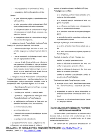 SIMULADOS + DE 2500 QUESTÕES CONCURSO PROFESSOR: http://bit.ly/2dqsG1e
MATERIAL COMPLETO: http://bit.ly/2dYbNPl
- a articulação entre todos os componentes dos Planos;
- a adequação dos objetivos e das açõesdesenvolvidas.
Destacar:
- as ações, programas e projetos que apresentaram conse-
quências positivas;
- as ações, programas e projetos que apresentaram dificul-
dades no desenvolvimento para alunos eprofessores;
- as consequências do Plano de Gestão Escolar na relação
entre a escola e a comunidade; direção, professores e alu-
nos, e entre os alunos;
- as consequências do Plano de Gestão Escolar na relação
entre a escola e demais parceiros.
A avaliação dos efeitos do Plano de Gestão Escolar e do Projeto
Pedagógico na aprendizagem dos alunos, implica verificar:
- a melhoria de aprendizagem dos alunos da escola e, em
particular, dos grupos que receberam tratamento diferenci-
ado;
- o nível de envolvimento dos professores, alunos e comuni-
dade com as propostasdesenvolvidas;
- o progresso de cada aluno e, particularmente, o dos alunos
que apresentavam dificuldades por meio de trabalhos e
produções individuais; dos exercícios, situações-problema’’,
tarefas realizadas; da observação da evolução do compor-
tamento no que se refere à participação de cada aluno nas
atividades em classe e em outros ambientes.
A avaliação dos efeitos do Plano de Gestão Escolar e do Projeto
Pedagógico sobre a equipe escolar e os professores e analisa como eles
contribuíram para a formação continuada dos professores e como se
pode aperfeiçoar ambos os processos de gestão, no que se refere:
- à disposição para utilizar plenamente o tempo, os espaços
educativos e os materiais;
- à coordenação das atividades e à divisão detarefas;
- à qualidade e à compreensão das informações sobre o
Plano de Gestão Escolar e o ProjetoPedagógico;
- ao aperfeiçoamento dos Conselhos de Classe e dos pro-
cedimentos de avaliação, usados pelosprofessores;
- ao envolvimento da comunidade;
- ao envolvimento dos alunos;
- à melhoria do relacionamento da equipe escolar, técnicos,
professores e comunidade;
- ao aperfeiçoamento da prática docente;
- à aquisição de conhecimentos teóricos e pedagógicos pe- los
professores por meio de esforço pessoal, do trabalho em
equipe ou da formação continuada.A avaliação do Projeto
Pedagógico deve verificar:
- se as competências, conhecimentos e os métodos corres-
pondem ao diagnósticorealizado;
- se os professores elaboram coletivamente as ações, pro-
gramas e/ou projetos;
- se os professores experimentam novos materiais e se inte-
ressam por experiências bem-sucedidas;
- se os professores introduziram mudanças na prática peda-
gógica;
- se a seleção de materiais e estratégias mostrou-se ade-
quada aos objetivospropostos.
A avaliação da participação dos alunos deve verificar:
- se os alunos demonstram maior interesse pelas (e nas) au-
las;
- se os alunos estão alcançando os objetivos propostos nos
Planos Pedagógicos.
A avaliação da etapa final do Projeto Pedagógico deve:
- identificar as ações que tiveram efeito positivo;
- analisar os indicadores de desempenho dos alunos para
verificar em que aspectos apresentammelhora;
- analisar os indicadores de desempenho dos alunos para
verificar as dificuldades que persistem;
- identificar os obstáculos que se colocaram durante o de-
senvolvimento do Projeto Pedagógico.
Considerando que Gestão Escolar Democrática implica:
a) a utilização, racional e eficaz, dos recursos humanos, mate-
riais e financeiros destinados à realização da ação instituci-
onal;
b) a necessidade de erradicar as práticas hierarquizadas, au-
toritárias e excessivamente burocráticas do sistema educa-
cional;
c) democratizar as práticas de gestão administrativa, financei-
ra e pedagógica daescola;
FICAM ESTABELECIDOS, ENTÃO OS SEGUINTES PRINCÍPIOS DE
GESTÃO ESCOLAR DEMOCRÁTICA:
1 A Democracia tem que ser um exercício de cidadania naprática
da escola cidadã, e deverá ser revista periodicamente por meio de
avaliação do trabalho gestor e do Conselho Escolar, além de outras
atitudes e métodos democráticos.
2 A autonomia em uma gestão escolar democrática deve ser
 