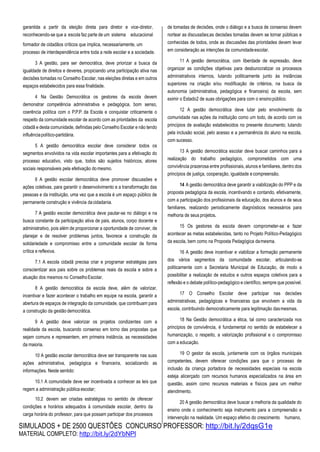 SIMULADOS + DE 2500 QUESTÕES CONCURSO PROFESSOR: http://bit.ly/2dqsG1e
MATERIAL COMPLETO: http://bit.ly/2dYbNPl
garantida a partir da eleição direta para diretor e vice-diretor,
reconhecendo-se que a escola faz parte de um sistema educacional
formador de cidadãos críticos que implica, necessariamente, um
processo de interdependência entre toda a rede escolar e a sociedade.
3 A gestão, para ser democrática, deve priorizar a busca da
igualdade de direitos e deveres, propiciando uma participação ativa nas
decisões tomadas no Conselho Escolar, nas eleições diretas e em outros
espaços estabelecidos para essa finalidade.
4 Na Gestão Democrática os gestores da escola devem
demonstrar competência administrativa e pedagógica, bom senso,
coerência política com o P.P.P. da Escola e conquistar criticamente o
respeito da comunidade escolar de acordo com as prioridades da escola
cidadã e desta comunidade, definidas pelo Conselho Escolar e não tendo
influênciapolítico-partidária.
5 A gestão democrática escolar deve considerar todos os
segmentos envolvidos na vida escolar importantes para a efetivação do
processo educativo, visto que, todos são sujeitos históricos, atores
sociais responsáveis pela efetivação domesmo.
6 A gestão escolar democrática deve promover discussões e
ações coletivas, para garantir o desenvolvimento e a transformação das
pessoas e da instituição, uma vez que a escola é um espaço público de
permanente construção e vivência dacidadania.
7 A gestão escolar democrática deve pautar-se no diálogo e na
busca constante da participação ativa de pais, alunos, corpo docente e
administrativo, pois além de proporcionar a oportunidade de conviver, de
planejar e de resolver problemas juntos, favorece a construção da
solidariedade e compromisso entre a comunidade escolar de forma
crítica e reflexiva.
7.1 A escola cidadã precisa criar e programar estratégias para
conscientizar aos pais sobre os problemas reais da escola e sobre a
atuação dos mesmos no ConselhoEscolar.
8 A gestão democrática da escola deve, além de valorizar,
incentivar e fazer acontecer o trabalho em equipe na escola, garantir a
abertura de espaços de integração da comunidade, que contribuam para
a construção da gestão democrática.
9 A gestão deve valorizar os projetos condizentes com a
realidade da escola, buscando consenso em torno das propostas que
sejam comuns e representem, em primeira instância, as necessidades
da maioria.
10 A gestão escolar democrática deve ser transparente nas suas
ações administrativa, pedagógica e financeira, socializando as
informações. Neste sentido:
10.1 A comunidade deve ser incentivada a conhecer as leis que
regem a administração pública escolar;
10.2 devem ser criadas estratégias no sentido de oferecer
condições e horários adequados à comunidade escolar, dentro da
carga horária do professor, para que possam participar dos processos
de tomadas de decisões, onde o diálogo e a busca de consenso devem
nortear as discussões;as decisões tomadas devem se tornar públicas e
conhecidas de todos, onde as discussões das prioridades devem levar
em consideração as intenções da comunidadeescolar.
11 A gestão democrática, com liberdade de expressão, deve
organizar as condições objetivas para desburocratizar os processos
administrativos internos, lutando politicamente junto às instâncias
superiores na criação e/ou modificação de critérios, na busca da
autonomia (administrativa, pedagógica e financeira) da escola, sem
eximir o Estado2 de suas obrigações para com o ensinopúblico.
12 A gestão democrática deve lutar pelo envolvimento da
comunidade nas ações da instituição como um todo, de acordo com os
princípios de avaliação estabelecidos no presente documento; lutando
pela inclusão social, pelo acesso e a permanência do aluno na escola,
com sucesso.
13 A gestão democrática escolar deve buscar caminhos para a
realização do trabalho pedagógico, comprometidos com uma
convivência prazerosa entre profissionais, alunos e familiares, dentro dos
princípios de justiça, cooperação, igualdade ecompreensão.
14 A gestão democrática deve garantir a viabilização do PPP e da
proposta pedagógica da escola, incentivando e contando, efetivamente,
com a participação dos profissionais da educação, dos alunos e de seus
familiares, realizando periodicamente diagnósticos necessários para
melhoria de seus projetos.
15 Os gestores da escola devem comprometer-se e fazer
acontecer as metas estabelecidas, tanto no Projeto Político-Pedagógico
da escola, bem como na Proposta Pedagógica damesma.
16 A gestão deve incentivar e viabilizar a formação permanente
dos vários segmentos da comunidade escolar, articulando-se
politicamente com a Secretaria Municipal de Educação, de modo a
possibilitar a realização de estudos e outros espaços coletivos para a
reflexão e o debate político-pedagógico e científico, sempre que possível.
17 O Conselho Escolar deve participar nas decisões
administrativas, pedagógicas e financeiras que envolvem a vida da
escola, contribuindo democraticamente para legitimação dasmesmas.
18 Na Gestão democrática a ética, tal como caracterizada nos
princípios de convivência, é fundamental no sentido de estabelecer a
humanização, o respeito, a valorização profissional e o compromisso
com a educação.
19 O gestor da escola, juntamente com os órgãos municipais
competentes, devem oferecer condições para que o processo de
inclusão da criança portadora de necessidades especiais na escola
esteja alicerçado com recursos humanos especializados na área em
questão, assim como recursos materiais e físicos para um melhor
atendimento.
20 A gestão democrática deve buscar a melhoria da qualidade do
ensino onde o conhecimento seja instrumento para a compreensão e
intervenção na realidade. Um espaço efetivo do crescimento humano,
 