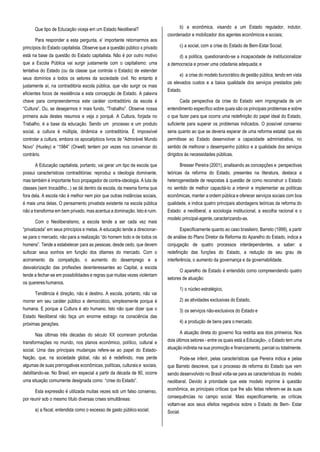 Que tipo de Educação viceja em um Estado Neoliberal?
Para responder a esta pergunta, e’ importante retornarmos aos
princípios do Estado capitalista. Observe que a questão público x privado
está na base da questão do Estado capitalista. Não é por outro motivo
que a Escola Pública vai surgir justamente com o capitalismo: uma
tentativa do Estado (ou da classe que controla o Estado) de estender
seus domínios a todos os setores da sociedade civil. No entanto é
justamente aí, na contraditória escola pública, que vão surgir os mais
eficientes focos de resistência a esta concepção de Estado. A palavra
chave para compreendermos este caráter contraditório da escola é
“Cultura”. Ou, se desejarmos ir mais fundo, “Trabalho”. Observe nossa
primeira aula destes resumos e veja o porquê. A Cultura, forjada no
Trabalho, é a base da educação. Sendo um processo e um produto
social, a cultura é múltipla, dinâmica e contraditória. É impossível
controlar a cultura, embora os apocalípticos livros de “Admirável Mundo
Novo” (Huxley) e “1984” (Orwell) tentem por vezes nos convencer do
contrário.
A Educação capitalista, portanto, vai gerar um tipo de escola que
possui características contraditórias: reproduz a ideologia dominante,
mas também é importante foco propagador de contra-ideologia. A luta de
classes (sem trocadilho...) se dá dentro da escola, da mesma forma que
fora dela. A escola não é melhor nem pior que outras instâncias sociais,
é mais uma delas. O pensamento privatista existente na escola pública
não a transforma em bem privado, mas acentua a dominação. Isto é ruim.
Com o Neoliberalismo, a escola tende a ser cada vez mais
“privatizada” em seus princípios e metas. A educação tende a direcionar-
se para o mercado, não para a realização “do homem todo e de todos os
homens”. Tende a estabelecer para as pessoas, desde cedo, que devem
sufocar seus sonhos em função dos ditames do mercado. Com o
acirramento da competição, o aumento do desemprego e a
desvalorização das profissões desinteressantes ao Capital, a escola
tende a fechar-se em possibilidades e regras que muitas vezes violentam
os quereres humanos.
Tendência é direção, não é destino. A escola, portanto, não vai
morrer em seu caráter público e democrático, simplesmente porque é
humana. E porque a Cultura é ato humano. Isto não quer dizer que o
Estado Neoliberal não faça um enorme estrago na consciência das
próximas gerações.
Nas últimas três décadas do século XX ocorreram profundas
transformações no mundo, nos planos econômico, político, cultural e
social. Uma das principais mudanças refere-se ao papel do Estado-
Nação, que, na sociedade global, não só é redefinido, mas perde
algumas de suas prerrogativas econômicas, políticas, culturais e sociais,
debilitando-se. No Brasil, em especial a partir da década de 80, ocorre
uma situação comumente designada como “crise do Estado”.
Esta expressão é utilizada muitas vezes sob um falso consenso,
por reunir sob o mesmo título diversas crises simultâneas:
a) a fiscal, entendida como o excesso de gasto públicosocial;
b) a econômica, visando a um Estado regulador, indutor,
coordenador e mobilizador dos agentes econômicos e sociais;
c) a social, com a crise do Estado de Bem-EstarSocial;
d) a política, questionando-se a incapacidade de institucionalizar
a democracia e prover uma cidadania adequada; e
e) a crise do modelo burocrático de gestão pública, tendo em vista
os elevados custos e a baixa qualidade dos serviços prestados pelo
Estado.
Cada perspectiva da crise do Estado vem impregnada de um
entendimento específico sobre quais são os principais problemas e sobre
o que fazer para que ocorra uma redefinição do papel ideal do Estado,
suficiente para superar os problemas indicados. O possível consenso
seria quanto ao que se deveria esperar de uma reforma estatal: que ela
permitisse ao Estado desenvolver a capacidade administrativa, no
sentido de melhorar o desempenho público e a qualidade dos serviços
dirigidos às necessidades públicas.
Bresser Pereira (2001), analisando as concepções e perspectivas
teóricas da reforma do Estado, presentes na literatura, destaca a
heterogeneidade de respostas à questão de como reconstruir o Estado
no sentido de melhor capacitá-lo a intervir e implementar as políticas
econômicas, manter a ordem pública e oferecer serviços sociais com boa
qualidade, e indica quatro principais abordagens teóricas da reforma do
Estado: a neoliberal, a sociologia institucional, a escolha racional e o
modelo principal-agente,caracterizando-as.
Especificamente quanto ao caso brasileiro, Barreto (1999), a partir
de análise do Plano Diretor da Reforma do Aparelho do Estado, indica a
conjugação de quatro processos interdependentes, a saber: a
redefinição das funções do Estado, a redução de seu grau de
interferência, o aumento da governança e da governabilidade.
O aparelho de Estado é entendido como compreendendo quatro
setores de atuação:
1) o núcleo estratégico,
2) as atividades exclusivas do Estado,
3) os serviços não-exclusivos do Estado e
4) a produção de bens para o mercado.
A atuação direta do governo fica restrita aos dois primeiros. Nos
dois últimos setores - entre os quais está a Educação-, o Estado tem uma
atuação indireta na sua promoção e financiamento, parcial ou totalmente.
Pode-se inferir, pelas características que Pereira indica e pelas
que Barreto descreve, que o processo de reforma do Estado que vem
sendo desenvolvido no Brasil volta-se para as características do modelo
neoliberal. Devido à prioridade que este modelo imprime à questão
econômica, as principais críticas que lhe são feitas referem-se às suas
consequências no campo social. Mais especificamente, as críticas
voltam-se aos seus efeitos negativos sobre o Estado de Bem- Estar
Social.
 