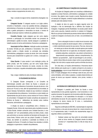 SIMULADOS + DE 2500 QUESTÕES CONCURSO PROFESSOR: http://bit.ly/2dqsG1e
MATERIAL COMPLETO: http://bit.ly/2dYbNPl
e desenvolva o acervo e a utilização de materiais didáticos _ livros,
vídeos, revistas e equipamentos de ensino, etc.).
Veja o conceito de alguns termos amplamente empregados nas
escolas:
Colegiado Escolar: O colegiado escolar é um órgão coletivo,
consultivo e fiscalizador, e atua nas questões técnicas, pedagógicas,
administrativas e financeiras da unidade escolar. Como órgão coletivo,
adota a gestão participativa e democrática da escola, a tomada de
decisão consensual visando à melhoria da qualidade do ensino..
Conselho Escolar: órgão colegiado que tem como objetivo
promover a participação da comunidade escolar nos processos de
administração e gestão da escola, visando assegurar a qualidade do
trabalho escolar em termos administrativos, financeiros e pedagógicos.
Associação de Pais e Mestres: instituição auxiliar às atividades
da escola, formada por pais, professores e funcionários. Tem como
objetivo auxiliar a direção escolar na promoção das atividades
administrativas, pedagógicas e sociais da escola, bem como arrecadar
recursos para complementar os gastos com o ensino, a educação e a
cultura.
Caixa Escolar: A caixa escolar é uma instituição jurídica, de
direito privado, sem fins lucrativos, que tem como função básica
administrar os recursos financeiros da escola, oriundos da União,
estados e municípios, e aqueles arrecadados pelas unidades escolares.
Veja, a seguir, detalhes de cada uma dessas instâncias:
O COLEGIADO DA ESCOLA
O Colegiado Escolar corresponde a um Conselho de
Administração presidido pelo Diretor da Escola e composto por
representantes dos professores e funcionários, dos pais de alunos e dos
alunos com 16 anos ou mais, além de representantes da comunidade, se
houver interesse. Normalmente, metade de seus membros é composta
por representantes dos professores e funcionários e a outra metade, por
representantes dos pais de alunos, alunos maiores de 16 anos e líderes
da comunidade. O Colegiado tem funções consultivas (de assessoria à
Diretoria da Escola) e deliberativas (de decisão) sobre matérias
financeiras, administrativas e pedagógicas.
A direção da escola é compartilhada entre a Diretoria e o
Colegiado Escolar. Ambos são responsáveis pelos resultados da escola.
A Caixa Escolar, também conhecida como Unidade Executora, é uma
“sociedade civil” com personalidade jurídica de direito privado, criada
para administrar os recursos recebidos da Secretaria de Educação e de
outras fontes. Embora conte com seu próprio Conselho (o Conselho
Fiscal), ela também se subordina à autoridade da Diretoria e do
Colegiado da Escola. O Conselho de Classe toma decisões no âmbito
pedagógico e supervisiona o trabalho dosprofessores.
AS COMPETÊNCIAS E FUNÇÕES DO COLEGIADO
As funções do Colegiado podem ser consultivas e deliberativas e
englobam as áreas financeira, administrativa e pedagógica da unidade
de ensino. Seu objetivo maior é ajudar a escola. Reproduzimos abaixo
um exemplo de Colegiado, contendo funções deliberativas e consultivas
adotadas pela rede estadual mineira.
A relação de itens do quadro na página seguinte serve de
ilustração e não de demarcação fixa e definitiva das funções do
Colegiado. A legislação permite flexibilidade. As escolas podem decidir
sobre outros assuntos, bastando prevê-los no estatuto do Colegiado.
Mas há um princípio fundamental que precisa orientar todas as definições
e ações do Colegiado e da Escola como um todo: o da centralidade dos
alunos.
Como a educação do aluno é a razão de ser da escola, nada
mais lógico que as ações da escola busquem, direta ou indiretamente,
o melhor atendimento possível de seus alunos. Para isso, deve-se ter
em mente que os alunos não estão na escola apenas para receber
estímulos. Eles devem ter um papel ativo; de interpretar e aplicar os
conteúdos adquiridos, construindo o seu próprio conhecimento e
desenvolvendo suas aspirações, valores e comportamentos. Os
“defeitos” que apresentem _ sejam de aprendizagem ou de conduta _
podem indicar falhas da escola e depor contra os que participam da
direção. Isto inclui tanto a equipe escolar quanto as famílias dos alunos.
Em vista disso, as funções administrativas e financeiras devem
estar voltadas para aquela que é o objetivo principal de uma escola: a
função pedagógica, a que se ocupa diretamente com a aprendizagem do
aluno. A função pedagógica não se restringe à sala de aula, pois inclui
outras atividades, como visitas e passeios, e projetos desenvolvidos por
grupos de alunos que requerem materiais, como jornais, revistas e
vídeos.
AS REGRAS DE COMPOSIÇÃO DO COLEGIADO
O Colegiado é presidido pelo Diretor da Escola e reune
representantes de dois grandes segmentos: o dos funcionários e o dos
usuários da escola. No segmento dos funcionários estão três subgrupos:
o dos professores, o dos especialistas de educação e o da equipe
administrativa da escola. No outro segmento, estão os pais de alunos e
o subgrupo de alunos maiores de 16 anos, e, eventualmente,
representantes da comunidade.
Segundo as definições da SEE-MG, a representação do segmento
de funcionários e a dos pais de alunos devem ter o mesmo tamanho (de
4 a 6 representantes cada). A escolha dos representantes segue os
seguintes critérios e procedimentos:
• Qualquer pessoa que faça parte da comunidade escolar
pode se tornar membro do Colegiado através de eleição
ocorrida na 1a. Assembleia Geral, no mês de março de ca-
da ano.
 