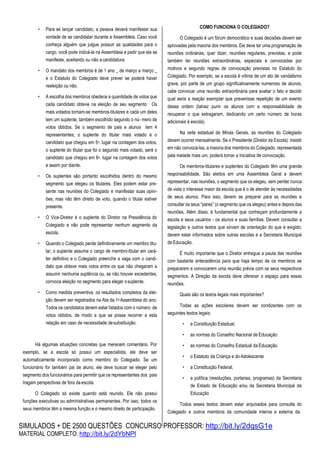 SIMULADOS + DE 2500 QUESTÕES CONCURSO PROFESSOR: http://bit.ly/2dqsG1e
MATERIAL COMPLETO: http://bit.ly/2dYbNPl
• Para se lançar candidato, a pessoa deverá manifestar sua
vontade de se candidatar durante a Assembleia. Caso você
conheça alguém que julgue possuir as qualidades para o
cargo, você pode indicá-la na Assembleia e pedir que ela se
manifeste, aceitando ou não acandidatura.
• O mandato dos membros é de 1 ano _ de março a março _
e o Estatuto do Colegiado deve prever se poderá haver
reeleição ou não.
• A escolha dos membros obedece a quantidade de votos que
cada candidato obteve na eleição de seu segmento. Os
mais votados tornam-se membros-titulares e cada um deles
tem um suplente, também escolhido segundo o nú- mero de
votos obtidos. Se o segmento de pais e alunos tem 4
representantes; o suplente do titular mais votado é o
candidato que chegou em 5o. lugar na contagem dos votos,
o suplente do titular que foi o segundo mais votado, será o
candidato que chegou em 6o. lugar na contagem dos votos
e assim por diante.
• Os suplentes são portanto escolhidos dentro do mesmo
segmento que elegeu os titulares. Eles podem estar pre-
sente nas reuniões do Colegiado e manifestar suas opini-
ões, mas não têm direito de voto, quando o titular estiver
presente.
• O Vice-Diretor é o suplente do Diretor na Presidência do
Colegiado e não pode representar nenhum segmento da
escola.
• Quando o Colegiado perde definitivamente um membro titu-
lar, o suplente assume o cargo de membro-titular em cará-
ter definitivo e o Colegiado preenche a vaga com o candi-
dato que obteve mais votos entre os que não chegaram a
assumir nenhuma suplência ou, se não houver excedentes,
convoca eleição no segmento para eleger osuplente.
• Como medida preventiva, os resultados completos da elei-
ção devem ser registrados na Ata da 1a Assembleia do ano.
Todos os candidatos devem estar listados com o número de
votos obtidos, de modo a que se possa recorrer a esta
relação em caso de necessidade desubstituição.
Há algumas situações concretas que merecem comentário. Por
exemplo, se a escola só possui um especialista, ele deve ser
automaticamente incorporado como membro do Colegiado. Se um
funcionário for também pai de aluno, ele deve buscar se eleger pelo
segmento dos funcionários para permitir que os representantes dos pais
tragam perspectivas de fora daescola.
O Colegiado só existe quando está reunido. Ele não possui
funções executivas ou administrativas permanentes. Por isso, todos os
seus membros têm a mesma função e o mesmo direito de participação.
COMO FUNCIONA O COLEGIADO?
O Colegiado é um fórum democrático e suas decisões devem ser
aprovadas pela maioria dos membros. Ele deve ter uma programação de
reuniões ordinárias, quer dizer, reuniões regulares, previstas, e pode
também ter reuniões extraordinárias, especiais e convocadas por
motivos e segundo regras de convocação previstas no Estatuto do
Colegiado. Por exemplo, se a escola é vítima de um ato de vandalismo
grave, por parte de um grupo significativamente numeroso de alunos,
cabe convocar uma reunião extraordinária para avaliar o fato e decidir
qual seria a reação exemplar que prevenisse repetição de um evento
dessa ordem (talvez punir os alunos com a responsabilidade de
recuperar o que estragaram, dedicando um certo número de horas
adicionais à escola).
Na rede estadual de Minas Gerais, as reuniões do Colegiado
devem ocorrer mensalmente. Se o Presidente (Diretor da Escola) insistir
em não convocá-las, a maioria dos membros do Colegiado, representada
pela metade mais um, poderá tomar a iniciativa de convocação.
Os membros-titulares e suplentes do Colegiado têm uma grande
responsabilidade. São eleitos em uma Assembleia Geral e devem
representar, nas reuniões, o segmento que os elegeu, sem perder nunca
de vista o interesse maior da escola que é o de atender às necessidades
de seus alunos. Para isso, devem se preparar para as reuniões e
consultar os seus “pares” (o segmento que os elegeu) antes e depois das
reuniões. Além disso, é fundamental que conheçam profundamente a
escola e seus usuários - os alunos e suas famílias. Devem consultar a
legislação e outros textos que sirvam de orientação do que é exigido;
devem estar informados sobre outras escolas e a Secretaria Municipal
de Educação.
É muito importante que o Diretor entregue a pauta das reuniões
com bastante antecedência para que haja tempo de os membros se
prepararem e convocarem uma reunião prévia com os seus respectivos
segmentos. A Direção da escola deve oferecer o espaço para essas
reuniões.
Quais são os textos legais mais importantes?
Todas as ações escolares devem ser condizentes com os
seguintes textos legais:
• a Constituição Estadual,
• as normas do Conselho Nacional de Educação
• as normas do Conselho Estadual da Educação
• o Estatuto da Criança e do Adolescente
• a Constituição Federal;
• a política (resoluções, portarias, programas) da Secretaria
de Estado de Educação e/ou da Secretaria Municipal da
Educação
Todos esses textos devem estar arquivados para consulta do
Colegiado e outros membros da comunidade interna e externa da
 