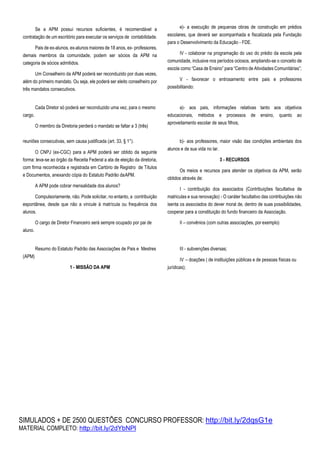 SIMULADOS + DE 2500 QUESTÕES CONCURSO PROFESSOR: http://bit.ly/2dqsG1e
MATERIAL COMPLETO: http://bit.ly/2dYbNPl
Se a APM possui recursos suficientes, é recomendável a
contratação de um escritório para executar os serviços de contabilidade.
Pais de ex-alunos, ex-alunos maiores de 18 anos, ex- professores,
demais membros da comunidade, podem ser sócios da APM na
categoria de sócios admitidos.
Um Conselheiro da APM poderá ser reconduzido por duas vezes,
além do primeiro mandato. Ou seja, ele poderá ser eleito conselheiro por
três mandatos consecutivos.
e)- a execução de pequenas obras de construção em prédios
escolares, que deverá ser acompanhada e fiscalizada pela Fundação
para o Desenvolvimento da Educação - FDE.
IV - colaborar na programação do uso do prédio da escola pela
comunidade, inclusive nos períodos ociosos, ampliando-se o conceito de
escola como “Casa de Ensino” para “Centro de Atividades Comunitárias”;
V - favorecer o entrosamento entre pais e professores
possibilitando:
cargo.
Cada Diretor só poderá ser reconduzido uma vez, para o mesmo
O membro da Diretoria perderá o mandato se faltar a 3 (três)
a)- aos pais, informações relativas tanto aos objetivos
educacionais, métodos e processos de ensino, quanto ao
aproveitamento escolar de seus filhos;
reuniões consecutivas, sem causa justificada (art. 33, § 1°).
O CNPJ (ex-CGC) para a APM poderá ser obtido da seguinte
forma: leva-se ao órgão da Receita Federal a ata de eleição da diretoria,
com firma reconhecida e registrada em Cartório de Registro de Títulos
e Documentos, anexando cópia do Estatuto Padrão daAPM.
A APM pode cobrar mensalidade dos alunos?
Compulsoriamente, não. Pode solicitar, no entanto, a contribuição
espontânea, desde que não a vincule à matrícula ou frequência dos
alunos.
O cargo de Diretor Financeiro será sempre ocupado por pai de
aluno.
b)- aos professores, maior visão das condições ambientais dos
alunos e de sua vida no lar.
3 - RECURSOS
Os meios e recursos para atender os objetivos da APM, serão
obtidos através de:
I - contribuição dos associados (Contribuições facultativa de
matriculas e sua renovação) - O caráter facultativo das contribuições não
isenta os associados do dever moral de, dentro de suas possibilidades,
cooperar para a constituição do fundo financeiro da Associação.
II – convênios (com outras associações, por exemplo)
(APM)
Resumo do Estatuto Padrão das Associações de Pais e Mestres
1 - MISSÃO DA APM
III - subvenções diversas;
IV – doações ( de instituições públicas e de pessoas físicas ou
jurídicas);
 