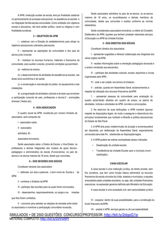 SIMULADOS + DE 2500 QUESTÕES CONCURSO PROFESSOR: http://bit.ly/2dqsG1e
MATERIAL COMPLETO: http://bit.ly/2dYbNPl
A APM, instituição auxiliar da escola, terá por finalidade colaborar
no aprimoramento do processo educacional, na assistência ao escolar e
na integração família-escola-comunidade. Como entidade com objetivos
sociais e educativos, não terá caráter político, racial ou religioso e nem
finalidades lucrativas.
2 – OBJETIVOS DA APM
I - colaborar com a Direção do estabelecimento para atingir os
objetivos educacionais colimados pela escola;
II - representar as aspirações da comunidade e dos pais de
alunos junto à escola;
III - mobilizar os recursos humanos, materiais e financeiros da
comunidade, para auxiliar a escola, provendo condições quepermitam:
a)- melhoria do ensino;
b)- o desenvolvimento de atividades de assistência ao escolar, nas
áreas sócio-econômica e de saúde;
c)- a conservação e manutenção do prédio, do equipamento e das
instalações;
d)- a programação de atividades culturais e de lazer que envolvam
a participação conjunta de pais, professores e alunos;V - promoções
diversas ( festas etc);
4 - DOS ASSOCIADOS
O quadro social da APM, constituído por número ilimitado de
associados, será composto de:
I - associados natos;
II - associados
admitidos; III -
associados honorários.
Serão associados natos: o Diretor de Escola, o Vice-Diretor, os
professores e demais integrantes dos núcleos de apoio técnico-
pedagógico e administrativo da escola (Funcionários), os pais de
alunos e os alunos maiores de 18 anos, desde que concordes.
Serão associados admitidos os pais de ex-alunos, os ex-alunos
maiores de 18 anos, os ex-professores e demais membros da
comunidade, desde que concordes e aceitos conforme as normas
estatutárias.
Serão considerados associados honorários, a critério do Conselho
Deliberativo da APM, aqueles que tenham prestado relevantes serviços
à Educação e a APM da Unidade Escolar.
5 - DOS DIREITOS DOS SÓCIOS
Constituem direitos dos associados:
I - apresentar sugestões e oferecer colaboração aos dirigentes dos
vários órgãos daAPM;
II - receber informações sobre a orientação pedagógica daescola e
o ensino ministrado aos educandos;
III - participar das atividades culturais, sociais, esportivas e cívicas
organizadas pela APM;
IV - votar e ser votado nos termos do Estatuto;
V - solicitar, quando em Assembleia Geral, esclarecimentos a
respeito da utilização dos recursos financeiros daAPM;
1. - apresentar pessoas da comunidade para ampliação do
quadro social.Serão afixados em quadro de avisos, os planos de
atividades, notícias e atividades da APM, convites econvocações.
2. No exercício de suas atribuições, a APM manterá rigoroso
respeito às disposições legais, de modo a assegurar a observância dos
princípios fundamentais que norteiam a filosofia e política educacionais
do Estado de São Paulo.
3. A APM terá prazo indeterminado de duração e somentepoderá
ser dissolvida, por deliberação da Assembleia Geral, especialmente
convocada para este fim, obedecidas as disposiçõeslegais.
4. A APM poderá ser extinta nashipóteses abaixo indicadas:
• Desativação da unidade escolar;
• Transferência da Unidade Escolar para o município (muni-
cipalização).
APM;
6 – DOS DEVERES DOS SÓCIOS
Constituem deveres dos associados:
I - defender, por atos e palavras, o bom nome da Escola e da
II - conhecer o Estatuto da APM;
III - participar das reuniões para as quais foram convocados;
IV - desempenhar, responsavelmente, os cargos e as missões
CAIXA ESCOLAR
A caixa escolar é uma instituição jurídica, de direito privado, sem
fins lucrativos, que tem como função básica administrar os recursos
financeiros da escola,oriundos da União, estados e municípios, e aqueles
arrecadados pelas unidades escolares, ou seja, são unidades financeiras
executoras, na expressão genérica definida pelo Ministério da Educação.
A caixa escolar é uma sociedade civil, sem personalidade jurídica
que lhes forem confiados;
V - concorrer para estreitar as relações de amizade entre todos
os associados e incentivar a participação comunitária na escola;
VI - cooperar, dentro de suas possibilidades, para a constituição do
fundo financeiro daAPM;
VII - prestar à APM, serviços gerais ou de sua especialidade
 