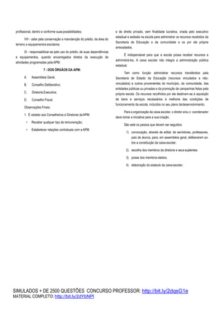 SIMULADOS + DE 2500 QUESTÕES CONCURSO PROFESSOR: http://bit.ly/2dqsG1e
MATERIAL COMPLETO: http://bit.ly/2dYbNPl
profissional, dentro e conforme suaspossibilidades;
VIII - zelar pela conservação e manutenção do prédio, da área do
terreno e equipamentos escolares;
IX - responsabilizar-se pelo uso do prédio, de suas dependências
e equipamentos, quando encarregados diretos da execução de
atividades programadas pelaAPM.
7 - DOS ÓRGÃOS DA APM:
A. Assembleia Geral;
B. Conselho Deliberativo;
C. Diretoria Executiva;
D. Conselho Fiscal.
Observações Finais:
1. É vedado aos Conselheiros e Diretores daAPM:
• Receber qualquer tipo de remuneração;
• Estabelecer relações contratuais com a APM.
e de direito privado, sem finalidade lucrativa, criada pelo executivo
estadual e sediada na escola para administrar os recursos recebidos da
Secretaria de Educação e da comunidade e os por ela própria
arrecadados.
É indispensável para que a escola possa receber recursos e
administrá-los. A caixa escolar não integra a administração pública
estadual.
Tem como função administrar recursos transferidos pela
Secretaria de Estado da Educação (recursos vinculados e não-
vinculados) e outros provenientes do município, da comunidade, das
entidades públicas ou privadas e da promoção de campanhas feitas pela
própria escola. Os recursos recolhidos por ela destinam-se à aquisição
de bens e serviços necessários à melhoria das condições de
funcionamento da escola, incluídos no seu plano dedesenvolvimento.
Para a organização da caixa escolar, o diretor e/ou o coordenador
deve tomar a iniciativa para a sua criação.
São sete os passos que devem ser seguidos:
1) convocação, através de edital, de servidores, professores,
pais de alunos, para, em assembleia geral, deliberarem so-
bre a constituição da caixa escolar;
2) escolha dos membros da diretoria e seussuplentes;
3) posse dos membros eleitos;
4) elaboração do estatuto da caixa escolar;
 