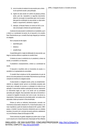 SIMULADOS + DE 2500 QUESTÕES CONCURSO PROFESSOR: http://bit.ly/2dqsG1e
MATERIAL COMPLETO: http://bit.ly/2dYbNPl
5) envio do extrato do estatuto da caixa escolar para a direto-
ria de suprimento escolar, para publicação;
6) registro da caixa escolar em cartório de pessoas jurídicas,
sendo, para isto, necessários os seguintes documentos:
edital de convocação da assembleia geral; ata da assem-
bleia geral de constituição da caixa escolar ou cópia auten-
ticada e o requerimento, solicitando o registro;e
7) obtenção, na Receita Federal, do número do CGC e a de-
vida comunicação à diretoria de suprimentoescolar.
A estrutura da caixa escolar é constituída de um presidente, que é
o diretor ou o coordenador da escola, de um tesoureiro e do conselho
fiscal. Recomenda-se que o conselho fiscal seja integrado por membros
do colegiado.
Ela é composta de três órgãos:
• assembleia geral,
• diretoria e
• conselho fiscal.
A assembleia geral é o órgão de deliberação da caixa escolar, que
elege os membros efetivos e suplentes do conselho fiscal.
A diretoria da caixa é constituída de um presidente (o diretor da
escola), um secretário e um tesoureiro.
O presidente é, necessariamente, o diretor ou o coordenador da
escola.
O tesoureiro é escolhido entre os funcionários da escola e o
secretário é um representante da comunidade.
O conselho fiscal compõe-se de três representantes de pais de
alunos e de outras pessoas da comunidade. Recomenda-se que ele seja
composto de membros do colegiado escolar.
A caixa escolar e o colegiado escolar, juntos, se complementam,
cabendo ao colegiado escolar aprovar as prioridades propostas pela
escola para a alocação de recursos e a prestação de contas de sua
aplicação. A caixa escolar viabiliza a aplicação dos recursos, observando
os instrumentos legais em vigor e de acordo com as prioridades
aprovadas pelo colegiado. Seus associados natos são os funcionários e
o pessoal do magistério da escola, bem como os pais dos alunos ou
responsáveis. Outras pessoas da comunidade podem ser aceitas como
associadas, desde que assinem a ficha deadmissão.
Embora já venha se instituindo historicamente, ancorada nos
movimentos sociais desde a década de 70, a Caixa Escolar passou a ter
maior importância a partir de meados da década de 90, quando o MEC
passou a transferir recursos financeiros diretamente para as unidades
escolares, de acordo com o princípio da escola autônoma, estabelecido
na Lei de Diretrizes e Bases da Educação de1996.
Outras estruturas de gestão colegiada que podem atuar no lugar
ou em conjunto com a Caixa Escolar são a Associação de Pais e Mestres
(APM), o Colegiado Escolar e o Conselho de Escola.
 