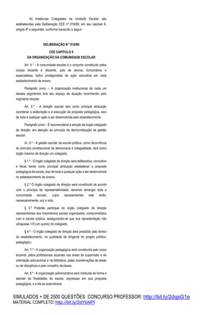 SIMULADOS + DE 2500 QUESTÕES CONCURSO PROFESSOR: http://bit.ly/2dqsG1e
MATERIAL COMPLETO: http://bit.ly/2dYbNPl
As Instâncias Colegiadas da Unidade Escolar são
estabelecidas pela Deliberação CEE nº 016/99, em seu capítulo II,
artigos 4º e seguintes, conforme transcrito a seguir:
DELIBERAÇÃO N º 016/99
CEE CAPÍTULO II
DA ORGANIZAÇÃO DA COMUNIDADE ESCOLAR
Art. 4.° - A comunidade escolar é o conjunto constituído pelos
corpos docente e discente, pais de alunos, funcionários e
especialistas, todos protagonistas da ação educativa em cada
estabelecimento de ensino.
Parágrafo único – A organização institucional de cada um
desses segmentos terá seu espaço de atuação reconhecido pelo
regimento escolar.
Art. 5.° - A direção escolar tem como principal atribuição
coordenar a elaboração e a execução da proposta pedagógica, eixo
de toda e qualquer ação a ser desenvolvida pelo estabelecimento.
Parágrafo único – É recomendável a adoção de órgão colegiado
de direção, em atenção ao princípio da democratização da gestão
escolar.
Ar. 6.º - A gestão escolar da escola pública, como decorrência
do princípio constitucional da democracia e colegialidade, terá como
órgão máximo de direção um colegiado.
§ 1.º - O órgão colegiado de direção será deliberativo, consultivo
e fiscal, tendo como principal atribuição estabelecer a proposta
pedagógica da escola, eixo de toda e qualquer ação a ser desenvolvida
no estabelecimento de ensino.
§ 2.º O órgão colegiado de direção será constituído de acordo
com o princípio da representatividade, devendo abranger toda a
comunidade escolar, cujos representantes nele terão,
necessariamente, voz e voto.
§ 3.º Poderão participar do órgão colegiado de direção
representantes dos movimentos sociais organizados, comprometidos
com a escola pública, assegurando-se que sua representação não
ultrapasse 1/5 (um quinto) do colegiado.
§ 4.º - O órgão colegiado de direção será presidido pelo diretor
do estabelecimento, na qualidade de dirigente do projeto político-
pedagógico.
Art. 7.º - A organização pedagógica será constituída pelo corpo
docente, pelos profissionais atuantes nas áreas de supervisão e de
orientação educacional e na biblioteca, pelas coordenações de áreas
ou de disciplinas e pelo conselho declasse.
Art. 8.º - A organização administrativa será instituída de forma a
atender às finalidades da escola, expressas em sua proposta
pedagógica, e a ela se subordinará.
 