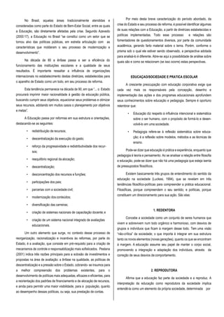 No Brasil, aquelas áreas tradicionalmente atendidas e
consideradas como parte do Estado de Bem-Estar Social, entre as quais
a Educação, são diretamente afetadas pela crise. Segundo Azevedo
(2000:17), a Educação no Brasil “se constitui como um setor que se
tornou alvo das políticas públicas, em estreita articulação com as
características que moldaram o seu processo de modernização e
desenvolvimento”.
Na década de 80 a ênfase passa a ser a eficiência do
funcionamento das instituições escolares e a qualidade de seus
resultados. É importante ressaltar a influência de organizações
internacionais no estabelecimento destas diretrizes, estabelecidas para
o aparelho de Estado como um todo, em seu processo de reforma.
Esta tendência permanece na década de 90, em que “... o Estado
procurará imprimir maior racionalidade à gestão da educação pública,
buscando cumprir seus objetivos, equacionar seus problemas e otimizar
seus recursos, adotando em muitos casos o planejamento por objetivos
e metas”.
A Educação passa por reformas em sua estrutura e orientações,
destacando-se as seguintes:
• redistribuição de recursos;
• descentralização da execução do gasto;
• reforço da progressividade e redistributividade dos recur-
sos;
• reequilíbrio regional da alocação;
• descentralização;
• desconcentração dos recursos e funções;
• participações dos pais;
• parcerias com a sociedade civil;
• modernização dos conteúdos;
• diversificação das carreiras;
• criação de sistemas nacionais de capacitação docente;e
• criação de um sistema nacional integrado de avaliações
educacionais.
Um outro elemento que surge, no contexto desse processo de
reorganização, racionalização e incentivos às reformas, por parte do
Estado, é a avaliação, que consiste em pré-requisito para a criação de
mecanismos de controle e responsabilização mais sofisticados. Pestana
(2001) indica três razões principais para a eclosão de investimentos e
propostas na área de avaliação: a ênfase na qualidade, as políticas de
descentralização e a pressão sobre o Estado, cobrando- se insumos para
a melhor compreensão dos problemas existentes, para o
desenvolvimento de políticas mais adequadas, eficazes e eficientes, para
a reorientação dos padrões de financiamento e de alocação de recursos,
e ainda para permitir uma maior visibilidade, para a população, quanto
ao desempenho dessas políticas, ou seja, sua prestação de contas.
Por meio desta breve caracterização do período abordado, da
crise do Estado e seu processo de reforma, é possível identificar algumas
de suas relações com a Educação, a partir de diretrizes estabelecidas e
políticas implementadas. Todo esse processo e relações são
fomentadores de questionamentos diversos, por parte da comunidade
acadêmica, gerando farto material sobre o tema. Porém, conforme o
prisma sob o qual ele estiver sendo observado, a perspectiva adotada
para analisá-lo é diferente. Abre-se aqui a possibilidade de análise sobre
quais são e como se relacionam (se isso ocorre) estas perspectivas.
EDUCAÇAO/SOCIEDADE E PRATICA ESCOLAR
A crescente preocupação com educação corporativa exige que
cada vez mais os responsáveis pela concepção, desenho e
implementação das ações e dos programas educacionais aprofundem
seus conhecimentos sobre educação e pedagogia. Sempre é oportuno
relembrar que:
• Educação diz respeito à influência intencional e sistemática
sobre o ser humano, com o propósito de formá-lo e desen-
volvê-lo em uma sociedade.
• Pedagogia refere-se à reflexão sistemática sobre educa-
ção; é a reflexão sobre modelos, métodos e as técnicas de
ensino.
Pode-se dizer que educação é prática e experiência, enquanto que
pedagogia é teoria e pensamento. Ao se analisar a relação entre filosofia
e educação, pode-se dizer que não há uma pedagogia que esteja isenta
de pressupostos filosóficos.
Existem basicamente três grupos de entendimento do sentido da
educação na sociedade (Luckesi, 1994), que se revelam em três
tendências filosófico-políticas para compreender a prática educacional.
Filosóficas, porque compreendem o seu sentido; e políticas, porque
constituem um direcionamento para sua ação. São elas:
1. REDENTORA
Concebe a sociedade como um conjunto de seres humanos que
vivem e sobrevivem num todo orgânico e harmonioso, com desvios de
grupos e indivíduos que ficam à margem desse todo. Tem uma visão
“não-crítica” da sociedade; o que importa é integrar em sua estrutura
tanto os novos elementos (novas gerações), quanto os que se encontram
à margem. A educação assume seu papel de manter o corpo social,
promovendo a integração e adaptação dos indivíduos, através da
correção de seus desvios decomportamento.
2. REPRODUTORA
Afirma que a educação faz parte da sociedade e a reproduz. A
interpretação da educação como reprodutora da sociedade implica
entendê-la como um elemento da própria sociedade, determinada por
 