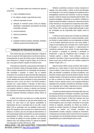 SIMULADOS + DE 2500 QUESTÕES CONCURSO PROFESSOR: http://bit.ly/2dqsG1e
MATERIAL COMPLETO: http://bit.ly/2dYbNPl
Art. 9.° - A organização didática será constituída dos seguintes
componentes:
a) níveis e modalidades de ensino;
b) fins, objetivos, duração e carga horária dos cursos;
c) critérios de organização curricular;
d) verificação do rendimento escolar, formas de avaliação,
classificação e reclassificação, aproveitamento de estudos
recuperação e promoção;
e) controle de frequência;
f) matrícula e transferência;
g) estágios;
h) expedição de históricos escolares, declarações, certificados
e diplomas, guarda da documentação escolar.
Como cenário geral para as políticas educacionais, a década de
90 viveu um quadro de reformulação política e econômica do sistema e,
consequentemente, de ajuste das políticas sociais à reformulação em
curso. Destaca-se aí a redução do papel do Estado, por um lado; por
outro, o seu papel controlador e regulador dos sistemas sociais.
A discussão que acompanhou o longo processo de formulação da
nova Lei de Diretrizes e Bases da Educação Brasileira, aprovada em
1996, foi iniciada na década de 80, com a participação dos educadores.
Suas formulações e propostas, no entanto, logo se revelaram
incompatíveis com as políticas de ajuste assumidas pelos idealizadores
do modelo imposto aos governos latino-americanos pelo Banco Mundial
e foram rejeitadas pela maioria subordinada ao grupo governamental.
Instaurou-se, assim, ao final, com esta lei, uma reforma autoritária e
consoante com o ajuste neoliberal. A educação, de direito social e
subjetivo de todos, passa a ser encarada cada vez mais como um serviço
a ser prestado e adquirido no mercado, ou oferecido como filantropia.
Daí, a dominância do pensamento privatista como diretriz educacional e
frequentes campanhas filantrópicas substituindo políticas efetivas de
educação.
O ideário crítico sobre o que deveria ser um projeto nacional de
educação, que foi se constituindo ao longo das últimas décadas e que
encontrou em vários locais do país algumas possibilidades de
implementação não teve na formulação final da nova LDB o mesmo
destino. Esta lei, apresentada como uma legislação moderna para o
século XXI, ressignificou vários consensos do rico debate dos anos 80;
traduziu-os, no entanto, para uma outra lógica de desenvolvimento, na
qual descentralização significa principalmente uma desconcentração da
responsabilidade do Estado; autonomia, passa a ser compreendida
como liberdade de captação de recursos; igualdade, como equidade;
cidadania crítica, como cidadania produtiva; e a melhoria da qualidade,
como adequação ao mercado (Shiroma et al., 2000).
Mediante os parâmetros curriculares e diversos mecanismos de
avaliação, entre outras medidas, a reforma no ensino pós-LDB elegeu
como perspectiva ou eixo central a pedagogia das competências para a
empregabilidade, assumindo assim claramente, no plano da concepção
educativa, o ideário do mercado como perspectiva geral do Estado. Esta
perspectiva pedagógica, individualista na sua essência, imediatista em
relação ao mercado de trabalho, é coerente com o desmonte dos direitos
sociais ordenados por uma perspectiva de compromisso social coletivo,
e, portanto, contrária à perspectiva de uma “qualificação como relação
social” (Ramos, 2001), que situa a relação trabalho-educação no plano
das contradições que são engendradas pelas relações sociais de
produção.
A reforma de ensino proposta para a formação dos profissionais
da educação, área estratégica para as mudanças pretendidas, propôs-
se a introduzir no cenário brasileiro uma nova compreensão do professor
e da sua formação, determinando para isto, entre outras medidas, a
criação de novas instâncias para a formação (como o Instituto Superior
de Educação e o Curso Normal Superior) e o desenvolvimento de
competências profissionais como conteúdo. No plano epistemológico,
dos processos e concepções de construção e socialização do
conhecimento, a noção das competências reduz a formação a um
“receituário genérico e abstrato. Treinar professores para esse
receituário é mais barato e rápido do que lhes oferecer condições para
fazerem cursos onde se articula ensino com a análise e pesquisa da
realidade” (Frigotto, 2001, p. 1).
Segundo Kuenzer (2000) é preciso reconhecer neste conceito o
significado que o mesmo adquire no interior das novas demandas do
mundo do trabalho. A autora recorre a Tanguy e Roupé (apud Kuenzer,
2000), para identificar a competência, nas atuais circunstâncias, como
fortemente vinculada à ações mensuráveis através da aferição dos seus
resultados imediatos. O forte apelo ao conceito de competência, presente
em todas as diretrizes que deverão nortear o ensino nas próximas
décadas, vincula-se, segundo a autora, a uma concepção produtivista e
pragmatista onde a educação é confundida com informação e instrução,
com a preparação para o trabalho, distanciando-se do seu significado
mais amplo de humanização, de formação para a cidadania.
O modelo dos Institutos Superiores de Educação (ISE) coloca uma
clara desresponsabilização às instituições universitárias, pela formação
de professores. No interior de uma política que diferenciou e hierarquizou
formalmente o Ensino Superior, os ISEs foram instituídos como local
preferencial para a formação destes profissionais, em cursos com
menores exigências, para a sua criação e manutenção, do que aquelas
inerentes às instituições universitárias. Os critérios que orientam a
proposta dos Institutos Superiores de Educação diferenciam-se dos
parâmetros que orientam uma formação universitária, esta
necessariamente vinculada à pesquisa e produção de conhecimento.
Considerando que a formação inicial é momento-chave da construção de
uma socialização e de uma identidade profissional, esta determinação é
desqualificadora para a profissionalização docente no país.
FORMAÇÃO DO PEDAGOGO NO BRASIL.
 