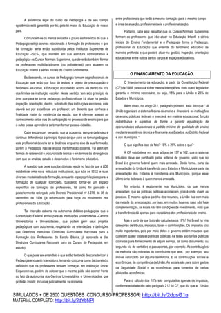 SIMULADOS + DE 2500 QUESTÕES CONCURSO PROFESSOR: http://bit.ly/2dqsG1e
MATERIAL COMPLETO: http://bit.ly/2dYbNPl
A existência legal do curso de Pedagogia e de seu campo
epistêmico está garantida por lei, pela lei maior da Educação de nosso
país.
Confundem-se os menos avisados e pouco esclarecidos de que a
Pedagogia esteja apenas relacionada à formação de professores e que
tal formação seria então substituída pelos Institutos Superiores de
Educação -ISES-, que mantêm em sua estrutura administrativa e
pedagógica os Cursos Normais Superiores, que deverão também formar
os professores multidisciplinares (ou polivalentes) para atuarem na
Educação Infantil e séries iniciais do Ensinofundamental.
Esclarecendo, os cursos de Pedagogia formam os profissionais de
Educação que terão por foco de estudo e objeto de preocupação o
fenômeno educativo, a Educação do cidadão, ocorra ela dentro ou fora
dos limites da instituição escolar. Neste sentido, tem sido princípio da
área que para se tornar pedagogo, profissional que irá atuar na gestão,
inspeção, orientação, dentro, sobretudo das instituições escolares, este
deverá ser por excelência um professor, um docente que conhece a
finalidade maior da existência da escola, que é oferecer acesso ao
conhecimento pelas vias de participação no processo de ensino para que
o outro possa aprender e se tornar/formar pessoa-cidadão.
Cabe esclarecer, portanto, que a academia sempre defendeu e
continua defendendo o princípio lógico de que para se tornar pedagogo
este profissional deveria ter a docência enquanto eixo da sua formação,
porém a Pedagogia não se esgota na formação docente. Vai além em
termos de referencial e profundidade teórica e em termos da abrangência
com que se analisa, estuda e desenvolve o fenômeno educativo.
A questão que pode suscitar dúvidas reside no fato de que a LDB
estabelece uma nova estrutura institucional, que são os ISES e suas
diversas modalidades de formação, enquanto espaço privilegiado para a
formação de qualquer licenciado, buscando tornar-se um espaço
específico de formação de professores, tal como foi pensado e
posteriormente reforçado pelo Decreto Presidencial nº 3.276, de 06 de
dezembro de 1999 (já reformulado pela força do movimento dos
profissionais da Educação) .
Tal intenção esbarra na autonomia didático-pedagógica que a
Constituição Federal atribui para as instituições universitárias -Centros
Universitários e Universidades-, que podem gerir seus projetos
pedagógicos com autonomia, respeitando as orientações e definições
das Diretrizes instituídas (Diretrizes Curriculares Nacionais para a
Formação dos Professores da Escola Básica, já aprovada e das
Diretrizes Curriculares Nacionais para os Cursos de Pedagogia, em
estudo).
O que pode ser entendido é que estão tentando descaracterizar a
Pedagogia enquanto licenciatura, tentando colocá-la como bacharelado,
definindo que os professores tenham formação em instituição única.
Esquecem-se, porém, de colocar que o mesmo pode não ocorrer frente
ao fato da autonomia dos Centros Universitários e Universidades, que
poderão insistir, inclusive judicialmente, naisonomia
entre profissionais que terão a mesma formação para o mesmo campo
e área de atuação, profissionalidade eprofissionalização.
Portanto, cabe aqui ressaltar que os Cursos Normais Superiores
formam os professores que irão atuar na Educação Infantil e séries
iniciais do Ensino Fundamental e a Pedagogia forma o Pedagogo,
profissional da Educação que entende do fenômeno educativo de
maneira profunda e que poderá atuar na gestão, inspeção, orientação
educacional entre outros tantos cargos e espaços educativos.
O financiamento da educação, a partir da Constituição Federal
(CF) de 1988, passou a sofrer menos intempéries, visto que o legislador
garantiu o mínimo necessário, ou seja, 18% para a União e 25% de
Estados e Municípios.
Além disso, no artigo 211, parágrafo primeiro, está dito que “ A
União organizará o sistema federal de ensino e financiará as instituições
de ensino públicas, federais e exercerá, em matéria educacional, função
redistributiva e supletiva, de forma a garantir equalização de
oportunidades educacionais e padrão mínimo de qualidade do ensino
mediante assistência técnica e financeira aos Estados, ao Distrito Federal
e aos Municípios.”
O que significa isso de fato? 18% e 25% sobre o que?
A CF estabelece em seus artigos de 157 a 162, que o sistema
tributário deve ser partilhado pelas esferas de governo, visto que no
Brasil é o governo federal quem mais arrecada. Desta forma, parte da
arrecadação da União é transferida para Estados e Municípios e parte da
arrecadação dos Estados é transferida aos Municípios, porque esse
último ente federado é quem menos arrecada.
No entanto, é exatamente nos Municípios, os que menos
arrecadam, que as políticas públicas acontecem, pois é onde vivem as
pessoas. E mesmo após a partilha dos recursos, a União fica com mais
da metade da arrecadação, por isso, em muitos lugares, caso não haja
complementação, os locais não têm condições de investimento, visto que
a transferência dá apenas para os salários dos profissionais de ensino.
Mas a partir de que bolo são calculados os 18%? No Brasil há três
categorias de tributos, impostos, taxas e contribuições. Os impostos são
muito importantes, pois por meio deles o governo obtém recursos que
custeiam quase todas as políticas públicas. As taxas são tarifas públicas
cobradas para fornecimento de algum serviço, tal como documento, ou
segunda via de certidões e passaportes, por exemplo. As contribuições
de melhoria são cobradas do contribuinte que teve, por exemplo, seu
imóvel valorizado por alguma benfeitoria. E as contribuições sociais e
econômicas, de competência da União. As sociais são para cobrir gastos
da Seguridade Social e as econômicas para fomentos de certas
atividades econômicas.
Para o cálculo dos 18% são computados apenas os impostos,
conforme estabelecido pelo parágrafo 212 da CF, que diz que a União
O FINANCIAMENTO DA EDUCAÇÃO.
 