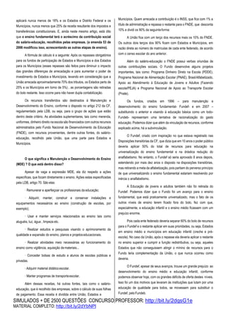 SIMULADOS + DE 2500 QUESTÕES CONCURSO PROFESSOR: http://bit.ly/2dqsG1e
MATERIAL COMPLETO: http://bit.ly/2dYbNPl
aplicará nunca menos de 18% e os Estados e Distrito Federal e os
Municípios, nunca menos que 25% da receita resultante dos impostos e
transferências constitucionais. E, ainda neste mesmo artigo, está dito
que o ensino fundamental terá o acréscimo da contribuição social
do salário-educação, recolhidos pelas empresas. (a emenda 53 de
2006 modificou isso, acrescentando as outras etapas de ensino).
A fórmula de cálculo é a seguinte: Após os repasses obrigatórios
para os fundos de participação de Estados e Municípios e dos Estados
para os Municípios (esses repasses são feitos para diminuir o impacto
das grandes diferenças de arrecadação e para aumentar o poder de
investimento de Estados e Municípios, levando em consideração que a
União arrecada aproximadamente 70% dos tributos, os Estados perto de
25% e os Municípios em torno de 5%) , as porcentagens são retiradas
do bolo restante. Isso ocorre para não haver dupla contabilização.
Os recursos transferidos são destinados à Manutenção e
Desenvolvimento do Ensino, conforme o disposto no artigo 212 da CF,
regulamentado pela LDB, ou seja, para o grupo de ações que estão
dentro deste critério. As atividades suplementares, tais como merenda,
uniformes, dinheiro direito na escola são financiados com outros recursos
administrados pelo Fundo Nacional de Desenvolvimento da Educação
(FNDE), com recursos provenientes, dentre outras fontes, do salário-
educação, recolhido pela União, que uma parte para Estados e
Municípios.
O que significa a Manutenção e Desenvolvimento do Ensino
(MDE) ? O que está dentro disso?
Apesar de vaga a expressão MDE, ela diz respeito a ações
específicas, que focam diretamente o ensino. Ações estas especificadas
pela LDB, artigo 70. São elas:
· Remunerar e aperfeiçoar os profissionais da educação;
· Adquirir, manter, construir e conservar instalações e
equipamentos necessários ao ensino (construção de escolas, por
exemplo);
· Usar e manter serviços relacionados ao ensino tais como
aluguéis, luz, água , limpeza etc.
· Realizar estudos e pesquisas visando o aprimoramento da
qualidade e expansão do ensino, planos e projetoseducacionais.
· Realizar atividades meio necessárias ao funcionamento do
ensino como vigilância, aquisição demateriais...
· Conceder bolsas de estudo a alunos de escolas públicas e
privadas.
· Adquirir material didáticoescolar.
· Manter programas de transporteescolar.
Além dessas receitas, há outras fontes, tais como o salário-
educação, que é recolhido das empresas, sobre o cálculo de suas folhas
de pagamento. Essa receita é dividida entre União, Estados e
Municípios. Quem arrecada a contribuição é o INSS, que fica com 1% a
título de administração e repassa o restante para o FNDE, que desconta
10% e dividi os 90% da seguinteforma:
A União fica com um terço dos recursos mais os 10% do FNDE.
Os outros dois terços dos 90% ficam com Estados e Municípios, em
razão direta ao número de matrículas de cada ente federado, de acordo
com o censo escolar do ano anterior.
Além do salário-educação o FNDE possui verbas oriundas de
outras contribuições sociais. O Fundo desenvolve alguns projetos
importantes, tais como: Programa Dinheiro Direto na Escola (PDDE),
Programa Nacional de Alimentação Escolar (PNAE), BrasilAlfabetizado,
Apoio ao Atendimento à Educação de Jovens e Adultos (Fazendo
escola/PEJA) e Programa Nacional de Apoio ao Transporte Escolar
(Pnate).
Os fundos, criados em 1996 – para manutenção e
desenvolvimento do ensino fundamental- Fundef- e em 2007 –
substituindo o anterior e visando à educação básica como um todo-
Fundeb- representam uma tentativa de racionalização do gasto
educação. Podemos dizer que além da vinculação de recursos, conforme
explicado acima, há a subvinculação.
O Fundef, criado com inspiração no que estava registrado nas
Disposições transitórias da CF, que dizia que em 10 anos o poder público
deveria aplicar 50% do total de recursos para educação na
universalização do ensino fundamental e na drástica redução do
analfabetismo. No entanto, o Fundef só seria aprovado 8 anos depois,
estendendo por mais dez anos o disposto na disposições transitórias,
mas retirando a meta da alfabetização, pois partiam do perverso princípio
de que universalizando o ensino fundamental estariam resolvendo por
inércia o analfabetismo.
A Educação de jovens e adultos também não foi retirada do
Fundef. Podemos dizer que o Fundo foi um avanço para o ensino
fundamental, que está praticamente universalizado, mas o fato de os
outros níveis de ensino terem ficado fora do bolo, fez com que,
especialmente, a educação infantil e o ensino médio ficassem com um
prejuízo enorme.
Pois cada ente federado deveria separar 60% do bolo de recursos
para o Fundef e o restante aplicar em suas prioridades, ou seja, Estados
em ensino médio e municípios em educação infantil (creche e pré-
escola). No caso da União, após o repasse ela deveria aplicar o restante
no ensino superior e cumprir a função redistributiva, ou seja, aqueles
Estados que não conseguissem atingir o mínino de recursos para o
Fundo teria complementação da União, o que nunca ocorreu como
deveria.
O Fundef, apesar de seus avanços, trouxe um grande prejuízo ao
desenvolvimento do ensino médio e educação infantil, conforme
podemos observar hoje, com os grandes déficits de oferta destes níveis.
Isso foi um dos motivos que levaram às instituições que lutam por uma
educação de qualidade para todos, se movessem para substituir o
Fundef, peloFundeb.
 