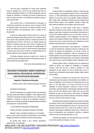 SIMULADOS + DE 2500 QUESTÕES CONCURSO PROFESSOR: http://bit.ly/2dqsG1e
MATERIAL COMPLETO: http://bit.ly/2dYbNPl
Três anos após a implantação do Fundef, vários segmentos
sociais já percebiam que o fundo não era suficiente para suprir as
grandes necessidades da política e em 1999 foi apresentada uma nova
proposta ao Parlamento. A Proposta de Emenda Constitucional que
criava o Fundeb. No entanto, só em 2006 ela foi aprovada e passou a
valer a partir de 2007.
Como sempre houve um sub-financiamento da educação, ao
Fundeb foram acrescidos novos recursos, como os oriundos do IPVA,
por exemplo, ampliou o financiamento, mas ampliou, também o número
de alunos atendidos, não equacionando, ainda, a questão do sub-
financiamento.
O cálculo do Fundeb também é feito de acordo com o número de
matrícula na educação básica pública de acordo com os dados do último
censo escolar, feito anualmente. Dividi-se o montante pelo número de
matriculados para se obter o valor aluno e em seguida repassar aos
Estados e municípios a parte que cabe a cada um. Aqueles que não
atingirem o valor mínimo por aluno deverão ter complementação da
União. Já se verificou que a União, em muitos momentos, subdimensiona
o custo por aluno para não ter de efetuar a complementação para os
diversos estados que não conseguiriam atingir o piso.
Os Estados receberão recursos de acordo com o número de
matrículas no ensino fundamental e médio e os Municípios com base no
ensino fundamental e educação infantil
Fonte: www.criancanoparlamento.org.br
Aspectos Filosóficos da Educação
LUCKESI, Cipriano (1990). Filosofia da Educação. São Paulo:
Cortez.
FILOSOFIA DA EDUCAÇÃO
Este livro foi elaborado com o propósito de servir como material de
apoio para cursos de formação do magistério. O autor objetivou discutir
a Filosofia da Educação vinculada diretamente com a prática docente,
refletindo-a e buscando ter clareza do seu significado, discutindo a
didática como um elemento articulador dos aspectos teóricos e filosóficos
da educação com o exercício docente.
I - DA FILOSOFIA DA EDUCAÇÃO À PEDAGOGIA
Filosofia e Educação: elucidações conceituais e articulações
Segundo Luckesi, a educação é norteada por uma concepção
teórica, ou seja, a prática educacional é estruturada em uma concepção
filosófica que direciona os elementos envolvidos neste processo.
Em primeiro lugar, discute o que é filosofia, articulando-a,
posteriormente, com a educação.
1 - Filosofia
A palavra filosofia é correntemente utilizada no nosso dia-a-dia,
como por exemplo, nas expressões seguintes: “Esta é a minha filosofia
de vida.”, ou “Pela minha filosofia, considero esta postura inadequada.”.
Sabemos, ou já ouvimos dizer, que ela significa “amigo da sabedoria”
(filon = amigo / sofia = sabedoria), e também já ouvimos referências aos
famosos filósofos gregos, como Aristóteles, Sócrates e Platão. Mas
afinal, sabemos realmente o que é filosofia e para que ela serve?
No decorrer da nossa história, muitas foram as definições
atribuídas à Filosofia, das mais simples as mais complexas, levando a
pessoas, muitas vezes, a descartar a sua importância, retrucando que “é
um jogo inútil e estéril de palavras” ou que é “muito difícil e só serve e
interessa a pessoas especiais e muito inteligentes”. Uma frase muito
popular, que diz respeito a Filosofia, é que “a filosofia é uma ciência com
a qual ou sem a qual o mundo continua tal e qual”, referindo-se que não
precisamos dela para resolver os nossosproblemas.
Buscando uma outra vertente, o autor aborda que “... a Filosofia é
um corpo de conhecimento, constituído a partir de um esforço que o ser
humano vem fazendo de compreender o seu mundo e dar-lhe um
sentido, um significado compreensivo. Corpo de conhecimentos, em
Filosofia, significa um conjunto coerente e organizado de entendimentos
sobre a realidade. Conhecimentos estes que expressam o entendimento
que se tem do mundo, a partir de desejos, anseios e aspirações.” (p.22).
Podemos explicar melhor a colocação acima nos reportando ao
trabalho do filósofo, que consiste em sistematizar as aspirações
humanas, sendo elas que dão o sentido ao cotidiano e a suas
implicações, ou seja, ninguém vive sem um sentido para a vida, e o
filósofo busca o entendimento desse sentido norteador, reflete o destino
da humanidade.
“A Filosofia se manifesta ao ser humano como uma forma de
entendimento que tanto propicia a compreensão da sua existência, em
termos de significado, como lhe oferece um direcionamento para a sua
ação, um rumo para seguir ou, ao menos, para lutar por ele. Ela
estabelece um quadro organizado e coerente de “visão de mundo”
sustentando, consequentemente, uma proposição organizada e coerente
para o agir. Nós não “agimos por agir”. Agimos, sim, por uma certa
finalidade, que pode ser mais ampla ou mais restrita. As finalidades
restrita são aquelas que se referem à obtenção de benefícios imediatos,
tais como: comprar um carro, assumir um cargo.
As finalidades mais amplas são aquelas que se referem ao sentido
da existência: buscar o bem da sociedade, lutar pela emancipação dos
oprimidos, lutar pela emancipação de um povo, etc.. Isso tudo, por quê?
Certamente devido ao fato de que a vida só tem sentido se vivida em
função de valores dignos e dignificantes. Desse modo, a Filosofia é um
corpo de entendimentos que compreende a direciona a existência
humana em suas mais variadas dimensões.” (p. 23)
A Filosofia deve propiciar um modo coerente de agir, já que parte
de uma forma coerente de interpretar o mundo.
EDUCAÇÃO E PEDAGOGIA: BASES FILOSÓFICAS,
SOCIOLÓGICAS, PSICOLÓGICAS, ANTROPOLÓGI-
CAS E POLÍTICAS DE EDUCAÇÃO.
 