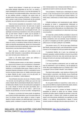SIMULADOS + DE 2500 QUESTÕES CONCURSO PROFESSOR: http://bit.ly/2dqsG1e
MATERIAL COMPLETO: http://bit.ly/2dYbNPl
Segundo Leôncio Basbaum, “a filosofia não é, de modo algum,
uma simples abstração independente da vida. Ela é, ao contrário, a
própria manifestação da vida humana e a sua mais alta expressão. Por
vezes, através de uma simples atividade prática, outras vezes no fundo
de uma metafísica profunda e existencial, mas sempre dentro da
atividade humana, física ou espiritual, há filosofia (...) A filosofia traduz o
sentir, o pensar e o agir do homem. Evidentemente, ele não se alimenta
da filosofia, mas, sem dúvida nenhuma, com a ajuda da filosofia.”.
Todos nós temos necessidade de compreender o mundo, sendo
uma necessidade natural do ser humano, não sendo este um aspecto
somente do filósofo. Todos nós, seres viventes, segundo Arcângelo
Buzzi, possuímos uma filosofia de vida, uma concepção de mundo, uma
significação inconsciente que emprestamos à vida, sendo que podemos
dizer que todo homem é filósofo no sentido usual da expressão. O
sentido crítico do termo fica reservado àqueles que consciente e
deliberadamente se põem a filosofar.
A filosofia é uma reflexão crítica sobre o significado e sentido das
coisas e do mundo, e é orientada por valores oriundos do cotidiano, que
podem ser adquiridos espontaneamente, através de um direcionamento
diário inconsciente, decorrente de massificação, do senso comum. Sobre
direcionamento é que deve desenvolver-se o filosofar.
Quem não pensa, é pensado por outros, portanto, se não
buscarmos refletir criticamente a nossa existência, damos espaço para
que o setor dominante pense e decida por nós.
Luckesi (p. 25) retoma alguns autores para evidenciar a
importância de uma compreensão da existência:
“Os filósofos exprimem sempre, em cada instante, o pensamento
de um grupo social, de classe ou povo a que pertencem ou representam.
Eles são os teoristas, os que explicam e interpretam os desejos, as
tendências e as reivindicações desses grupos, classes ou povos. Seu
pensamento depende da situação de domínio ou submissão em que se
encontra o seu grupo, classe ou povo, em relação a outros povos, grupos
ou classes. Depende de estar no poder ou em luta pelo poder, em
ascensão ou em decadência.” (Leôncio Basbaum)
“O ato de filosofar versa sobre o ato de viver, a Filosofia e a História
. Por outro lado, isso não significa que a história, que o puro viver, seja
anterior à filosofia. Não há anterioridade da filosofia sobre a história nem
da história sobre a filosofia. O ato de viver já está posto na percepção do
ser, a vida é filosofia. Ao filósofo resta extrair essa filosofia, dizer o
pensamento pressuposto de um tal viver, indicar a partir de qual
horizonte, de qual dimensão, um tal viver se constitui.” (Arcângelo Buzzi)
“As ideias ou os princípios dos homens provêm da experiência,
quer se trate de princípios especulativos, quer de princípios práticos de
moral. Os princípios morais variam segundo os tempos e lugares.
Quando os homens condenam uma determinada ação é porque ela os
prejudica; quando a enaltecem é porque ela lhes é útil. O interesse
(não o interesse pessoal, mas o interesse social) determina, assim, os
julgamentos do homem no domínio da vida social.” (Plekanov)
Como já dissemos, a filosofia busca a interpretação dos anseios
humanos, ou seja, não preocupa-se só com o presente, mas com o que
está por vir, sendo que é condicionada pelo momento histórico e, ao
mesmo tempo, condicionante do momento histórico subsequente. Mas
como?
A filosofia manifesta-se como impulsionadora da ação, refletindo
as aspirações do homem e, consequentemente influenciando os
acontecimentos futuros, que já não serão os mesmos partindo-se do
pressuposto que já foram influenciados por uma reflexão anterior. Pode-
se considerá-la como um sustentáculo de um determinado modo de agir,
uma arma política.
Em função disto, podemos identificar contradições no decorrer da
história humana. Ao mesmo tempo em que governantes exorcizam a
filosofia, concebendo-a como uma subversão, buscam fundamentar o
seu poder em concepções que lhe deem a garantia da administração
política do povo e da nação e justifiquem a sua totalidade.
Como aborda o autor (p. 27), “não há como negar a filosofia sem
fazer filosofia, porque para se negar o valor da filosofia dentro do mundo
é preciso ter uma concepção do mundo que sustente esta negação”.
O pensamento filosófico não é neutro, mas contaminado por
interesses e aspirações, e podemos identificar no decorrer de sua história
estas evidências de forma bem clara, tanto servindo para impor uma
ideologia dominante como para alçar transformações sócio- culturais.
2 - O Processo de Filosofar
É de suma importância evidenciarmos como se constitui esse
corpo de entendimento a qual nos referimos, e que dá significado ao
mundo. Mas, muitas indagações pairam no ar: Filosofar é inútil? É difícil
e complicado? Como se constitui a filosofia? Como é filosofar?
Para discutir estas questões, o autor reporta-se a Gramsci (p.28):
“deve-se destituir o preconceito, muito difundido, de que a filosofia seja
algo muito difícil pelo fato de ser a atividade intelectual própria de uma
determinada categoria de cientistas especializados ou de filósofos
profissionais e sistemáticos”..
Há uma grande tendência em assumirmos o senso comum, ou
seja, quando não refletimos a respeito de determinado aspecto, deixamo-
nos levar pelo que é comum e hegemônico socialmente.
O primeiro passo para o processo de filosofar é assumir a
necessidade de conhecer os valores que nos norteiam, tomando
consciência das ações, lugares e direções que permeiam a nossa vida.
Um segundo passo, o momento crítico, consiste em submeter esses
valores a uma crítica profunda, identificando o seu significado em nosso
cotidiano, a sua essência, desvendando-lhes o segredo. O terceiro
momento consiste na construção crítica dos valores que venham a ter
 