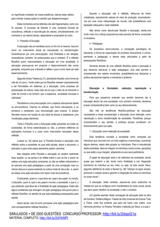 SIMULADOS + DE 2500 QUESTÕES CONCURSO PROFESSOR: http://bit.ly/2dqsG1e
MATERIAL COMPLETO: http://bit.ly/2dYbNPl
um significado norteador de nossa existência, valores estes válidos
para orientar nossas ações no sentido que desejarmosseguir.
Estes momentos acima referidos não são fragmentados, como nos
foi exposto. O processo de filosofar é uma constante tomada de
consciência, reflexão e reconstrução de valores, simultaneamente. Um
momento é, ao mesmo tempo, dependente e propiciador do outro.
3 - Filosofia e Educação
A educação não se manifesta como um fim em si mesma, mas sim
como um instrumento social de manutenção ou transformação.
Caracteriza-se por uma preocupação, uma finalidade a ser atingida,
necessitando, portanto, de pressupostos que a norteiem. É a reflexão
filosófica quem instrumentaliza a educação em uma sociedade. A
educação preocupa-se em propiciar o desenvolvimento das novas
gerações, enquanto que a filosofia é reflete o que e como deve ser este
desenvolvimento.
Segundo Anísio Teixeira (p.31), abordando filosofia como forma de
vida de um povo, “muito antes que as filosofias viessem expressamente
a ser formuladas em sistemas, já a educação, como processo de
perpetuação da cultura, nada mais era do que o meio de se transmitir a
visão do mundo e do homem, que a respectiva sociedade honrasse e
cultivasse.”
Percebemos uma preocupação com o aspecto educacional desde
os pré-socráticos. Citamos os sofistas, que foram educadores, e os
primeiros a receberem uma remuneração para ensinar. O próprio
Sócrates morreu em função do seu ideal de educar e estabelecer uma
moralização grego-ateniense.
Tanto a Filosofia como a Educação estão presentes em todas as
sociedades, de forma sistematizada ou não, a primeira refletindo as
aspirações humanas e a outra como instrumento veiculador dessa
reflexão.
Luckesi (p. 32) releva que “a Filosofia fornece à educação uma
reflexão sobre a sociedade na qual está situada, sobre o educando, o
educador e para onde esses elementos podem caminhar.
Nas relações entre Filosofia e educação só existem realmente
duas opções: ou se pensa e se reflete sobre o que se faz e assim se
realiza uma ação educativa consciente; ou não se reflete criticamente e
se executa uma ação pedagógica a partir de uma concepção mais ou
menos obscura e opaca existente na cultura vivida do dia-a-dia - e assim
se realiza uma ação educativa com baixo nível deconsciência.
O educando, quem é, o que deve ser, qual o seu papel no mundo;
o educador, quem é, qual o seu papel o mundo; a sociedade, o que é, o
que pretende; qual deve ser a finalidade da ação pedagógica. Estes são
alguns problemas que emergem da ação pedagógica dos povos para a
reflexão filosófica, no sentido de que esta estabeleça pressupostos para
aquela.
Assim sendo, não há como processar uma ação pedagógica sem
uma correspondente reflexão filosófica...”.
Quando a educação não é refletida, efetua-se de foram
cristalizada, reproduzindo valores do meio de produção, acomodando-
nos em uma única interpretação de mundo, não possibilitando uma
lapidação adequada a cada realidade.
Não temos como desvincular filosofia e educação, sendo-nos
muito mais rico e eficaz propiciarmos esta parceria de forma consciente
e inovadora.
4 - Pedagogia
Os processos sócio-culturais, a concepção psicológica do
educando, a forma de organização do processo educacional, e outros,
permeiam a pedagogia, e devem estar articulados a partir de
pressupostos filosóficos.
Somente através de uma reflexão filosófica sobre a educação é
que devemos estruturar a ação pedagógica, pois esta permite a
compreensão dos valores envolvidos, possibilitando-nos direcionar a
prática educacional vigente e orientando a posterior.
Educação e Sociedade: redenção, reprodução e
transformação
Para que possamos entender que sentido devemos dar à
educação dentro de uma sociedade, num primeiro momento, devemos
buscar compreendê-la bem como ao seu direcionamento.
São três as tendências filosófico-políticas da educação
necessárias a nossa compreensão: a educação como redenção, como
reprodução e como transformação da sociedade. Filosóficas, porque
compreendem o seu sentido, e políticas porque constituem um
direcionamento para sua ação.
1 - Educação como redenção da sociedade
Esta tendência concebe a sociedade como composta por
indivíduos que convivem em um todo orgânico e harmonioso, ocorrendo
alguns desvios, sejam eles grupais ou individuais. Para a manutenção
desta sociedade, deve-se integrar os indivíduos novos (novas gerações)
ou que estão a sua margem, adaptando-os aos seus parâmetros.
O papel da educação seria o de redentora da sociedade, sendo
quase que exterior a ela, tendo como finalidade a (re) integração
harmônica do indivíduo ao seu meio, ou seja, no todo social. Deve,
segundo referência do autor a Saviani (p. 38) ”reforçar os laços sociais,
promover a coesão social e garantir a integração de todos os indivíduos
no corpo social.”.
A educação, neste contexto, assume-se como autônoma na
medida em que se configura como mantenedora do corpo social, sendo
que ela é quem interfere na sociedade, e não o contrário.
Um grande exemplo desta concepção de educação está na obra
de Comênio “Didática Magna: Tratado da Arte Universal de Ensinar Tudo
a Todos, onde fica evidente que para ele havia uma ordem, uma
harmonia primitiva, no Paraíso Terrestre, instituída por Deus, e a qual o
 