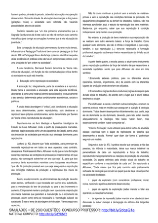 SIMULADOS + DE 2500 QUESTÕES CONCURSO PROFESSOR: http://bit.ly/2dqsG1e
MATERIAL COMPLETO: http://bit.ly/2dYbNPl
homem quebrou, através do pecado, cabendo à educação a recuperação
dessa ordem. Somente através da educação das crianças e dos jovens
(gerações novas) a sociedade será redimida, não havendo
possibilidades através do adulto
Comênio ressalta que “um dos primeiros ensinamentos que a
Sagrada Escritura nos dá é este: sob o sol não há nenhum outro caminho
mais eficaz para corrigir as corrupções humanas que a reta educação da
juventude.”.
Esta concepção de educação permaneceu durante muito tempo,
influenciando a Pedagogia Tradicional bem como os pedagogos do final
século XIX na Pedagogia Nova. Ainda hoje podemos identificar sequelas
desta tendência em práticas onde não há um compromisso político e sim
uma proposta de “por ordem na sociedade”.
A esta tendência, Dermeval Saviani denomina de “teoria não-
crítica da educação”, em função da não contextualização crítica dentro
da sociedade na qual está inserida.
2 - Educação como reprodução da sociedade
A educação faz, integralmente, parte da sociedade e a reproduz.
Desta forma é concebida a educação para esta segunda tendência,
abordando-a como uma instância dentro da sociedade e exclusivamente
a seu serviço, determinada pelos condicionantes econômicos, sociais e
políticos.
A visão desta abordagem é “crítica”, pois condiciona a educação
aos seus determinantes, porém reprodutivista, pois destina-se a
reproduzir seus próprios condicionantes, sendo denominada por Saviani
de ”teoria crítico-reprodutivista da educação”.
Reportemo-nos ao livro Ideologia e Aparelhos Ideológicos de
Estado, de Louis Althusser, onde, a partir de pressupostos marxistas,
aborda o papel da escola como um dos aparelhos do Estado, como umas
das instâncias da sociedade que veicula a sua ideologia dominante, para
reproduzi-la.
Luckesi (p. 42), discorre que “toda sociedade, para perenizar-se,
necessita reproduzir-se em todos os seus aspectos; caso contrário,
desaparece. Parafraseando Marx, Althusser no diz que se ‘uma formação
social não reproduz as condições de produção ao mesmo tempo em que
produz, não conseguirá sobreviver um ano que seja’. E, para que isso
aconteça, tanto economistas marxistas como burgueses reconhecem
‘que não há produção possível sem que seja assegurada a reprodução
das condições materiais da produção: a reprodução dos meios de
produção’.
Assim, a cada momento, os administradores da produção deverão
estar atentos, verificando o que necessita ser suprido e/ou substituído,
para a manutenção do teor de produção ou para o seu incremento e
aumento. É impossível manter a produção sem que ocorra a reprodução
dos meios materiais que garantam a manutenção ou o incremento da
produção, assim como torna-se necessária a ‘reprodução cultural’ da
sociedade. É este o tema de abordagem de Althusser. Vamos seguir seu
raciocínio.
Não há como continuar a produzir sem a entrada de matérias-
primas e sem a reprodução das condições técnicas da produção. Os
equipamentos desgastam-se ou tornam-se obsoletos. Todavia, não nos
interessa aprofundar, aqui, o estudo da reprodução dos bens materiais.
Basta-nos, por enquanto, saber que sua reprodução é condição
indispensável para manter a sua produção.
No entanto, a produção de bens materiais e sua reprodução não
se realizam sem outro elemento básico: a força de trabalho. Como
qualquer outro elemento, ela não é infinita e inesgotável, o que exige,
também, a sua reprodução (...) torna-se necessária a formação
profissional, segundo os diversos níveis e necessidades da divisão social
do trabalho.”.
A partir deste quadro, a escola passou a atuar como instrumento
para a reprodução qualitativa da força de trabalho da qual necessitava a
sociedade capitalista, sendo que para Althusser ela atua em dois
sentidos:
1.Ensinando saberes práticos, para os diferentes alunos
(operários, técnicos, engenheiros, etc.) de acordo com os diferentes
lugares de produção onde deveriam ser utilizados.
2.Ensinando as regras dos bons costumes (regras de respeito pela
divisão social do trabalho), de acordo com o lugar que o aluno estava
destinado aocupar.
Para Althusser, a escola, e também outras instituições, ensinam os
saberes práticos, mas em moldes que asseguram a sujeição à ideologia
dominante. Todos devem desempenhar eficientemente a sua tarefa, seja
ela de dominante ou de dominado, devendo, para isto, estar inserido
adequadamente na ideologia. Não basta “saber fazer”, mas
essencialmente também “saber comportar-se”.
“O termo ‘formação’, muito utilizado para definir os fins da atividade
escolar, expressa bem o papel de reprodutora do sistema que
desempenha a escola. ‘Formar’ quer dizer ‘dar forma a’, padronizar
segundo um modelo.
Segundo o autor (p. 47), “a prática escolar que perpassa a vida das
pessoas, da infância à maturidade, deixa sua marca indelével na
personalidade de cada um reproduzindo a força de trabalho;
reproduzindo mais propriamente as relações de produção de uma dada
sociedade. Os papéis definidos pela divisão social do trabalho se
especificam conforme a escolaridade de cada um”. Se reportando a
Althusser, “Cada massa que fica pelo caminho está praticamente
recheada da ideologia que convém ao papel que ela deve desempenhar
na sociedade de classes:
• papel de explorado (com consciência profissional, moral,
cívica, nacional e apolítica altamente desenvolvida);
• papel de agente da exploração (saber mandar e falar aos
operários; as relações humanas);
• de agentes de repressão (saber mandar e ser obedecido sem
discussão ou saber manejar a demagogia da retórica dos dirigentes
políticos);
 