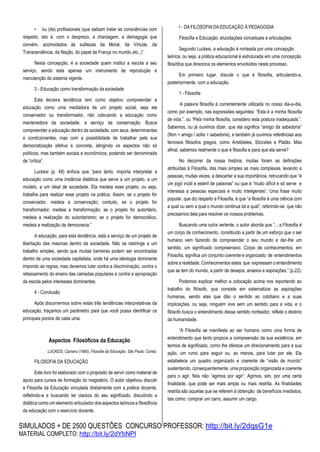 SIMULADOS + DE 2500 QUESTÕES CONCURSO PROFESSOR: http://bit.ly/2dqsG1e
MATERIAL COMPLETO: http://bit.ly/2dYbNPl
• ou (de) profissionais (que saibam tratar as consciências com
respeito, isto é, com o desprezo, a chantagem, a demagogia que
convém, acomodados às sutilezas da Moral, da Virtude, da
Transcendência, da Nação, do papel da França no mundo,etc..)”.
Nesta concepção, é a sociedade quem institui a escola a seu
serviço, sendo esta apenas um instrumento de reprodução e
manutenção do sistema vigente.
3 - Educação como transformação da sociedade
Esta terceira tendência tem como objetivo compreender a
educação como uma mediadora de um projeto social, seja ele
conservador ou transformador, não colocando a educação como
mantenedora da sociedade, a serviço da conservação. Busca
compreender a educação dentro da sociedade, com seus determinantes
e condicionantes, mas com a possibilidade de trabalhar pela sua
democratização efetiva e concreta, atingindo os aspectos não só
políticos, mas também sociais e econômicos, podendo ser denominada
de “crítica”.
Luckesi (p. 49) enfoca que “para tanto, importa interpretar a
educação como uma instância dialética que serve a um projeto, a um
modelo, a um ideal de sociedade. Ela medeia esse projeto, ou seja,
trabalha para realizar esse projeto na prática. Assim, se o projeto for
conservador, medeia a conservação; contudo, se o projeto for
transformador, medeia a transformação; se o projeto for autoritário,
medeia a realização do autoritarismo; se o projeto for democrático,
medeia a realização da democracia.”
A educação, para esta tendência, está a serviço de um projeto de
libertação das maiorias dentro da sociedade. Não se restringe a um
trabalho simples, sendo que muitas barreiras podem ser encontradas
dentro de uma sociedade capitalista, onde há uma ideologia dominante
impondo as regras, mas devemos lutar contra a discriminação, contra o
rebaixamento do ensino das camadas populares e contra a apropriação
da escola pelos interesses dominantes.
4 - Conclusão
Após discorrermos sobre estas três tendências interpretativas da
educação, traçamos um parâmetro para que você possa identificar os
principais pontos de cada uma.
Aspectos Filosóficos da Educação
LUCKESI, Cipriano (1990). Filosofia da Educação. São Paulo: Cortez.
FILOSOFIA DA EDUCAÇÃO
Este livro foi elaborado com o propósito de servir como material de
apoio para cursos de formação do magistério. O autor objetivou discutir
a Filosofia da Educação vinculada diretamente com a prática docente,
refletindo-a e buscando ter clareza do seu significado, discutindo a
didática como um elemento articulador dos aspectos teóricos e filosóficos
da educação com o exercício docente.
I - DA FILOSOFIA DA EDUCAÇÃO À PEDAGOGIA
Filosofia e Educação: elucidações conceituais e articulações
Segundo Luckesi, a educação é norteada por uma concepção
teórica, ou seja, a prática educacional é estruturada em uma concepção
filosófica que direciona os elementos envolvidos neste processo.
Em primeiro lugar, discute o que é filosofia, articulando-a,
posteriormente, com a educação.
1 - Filosofia
A palavra filosofia é correntemente utilizada no nosso dia-a-dia,
como por exemplo, nas expressões seguintes: “Esta é a minha filosofia
de vida.”, ou “Pela minha filosofia, considero esta postura inadequada.”.
Sabemos, ou já ouvimos dizer, que ela significa “amigo da sabedoria”
(filon = amigo / sofia = sabedoria), e também já ouvimos referências aos
famosos filósofos gregos, como Aristóteles, Sócrates e Platão. Mas
afinal, sabemos realmente o que é filosofia e para que ela serve?
No decorrer da nossa história, muitas foram as definições
atribuídas à Filosofia, das mais simples as mais complexas, levando a
pessoas, muitas vezes, a descartar a sua importância, retrucando que “é
um jogo inútil e estéril de palavras” ou que é “muito difícil e só serve e
interessa a pessoas especiais e muito inteligentes”. Uma frase muito
popular, que diz respeito a Filosofia, é que “a filosofia é uma ciência com
a qual ou sem a qual o mundo continua tal e qual”, referindo-se que não
precisamos dela para resolver os nossos problemas.
Buscando uma outra vertente, o autor aborda que “... a Filosofia é
um corpo de conhecimento, constituído a partir de um esforço que o ser
humano vem fazendo de compreender o seu mundo e dar-lhe um
sentido, um significado compreensivo. Corpo de conhecimentos, em
Filosofia, significa um conjunto coerente e organizado de entendimentos
sobre a realidade. Conhecimentos estes que expressam o entendimento
que se tem do mundo, a partir de desejos, anseios e aspirações.” (p.22).
Podemos explicar melhor a colocação acima nos reportando ao
trabalho do filósofo, que consiste em sistematizar as aspirações
humanas, sendo elas que dão o sentido ao cotidiano e a suas
implicações, ou seja, ninguém vive sem um sentido para a vida, e o
filósofo busca o entendimento desse sentido norteador, reflete o destino
da humanidade.
“A Filosofia se manifesta ao ser humano como uma forma de
entendimento que tanto propicia a compreensão da sua existência, em
termos de significado, como lhe oferece um direcionamento para a sua
ação, um rumo para seguir ou, ao menos, para lutar por ele. Ela
estabelece um quadro organizado e coerente de “visão de mundo”
sustentando, consequentemente, uma proposição organizada e coerente
para o agir. Nós não “agimos por agir”. Agimos, sim, por uma certa
finalidade, que pode ser mais ampla ou mais restrita. As finalidades
restrita são aquelas que se referem à obtenção de benefícios imediatos,
tais como: comprar um carro, assumir um cargo.
 